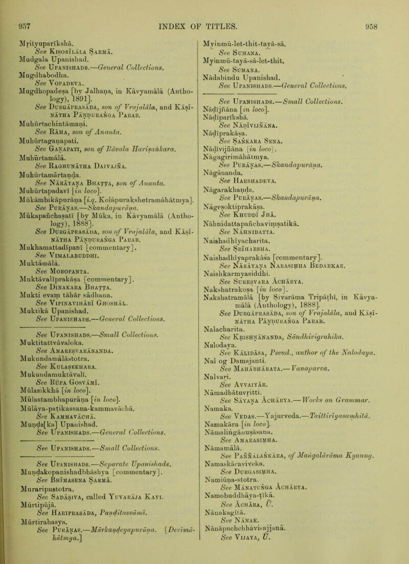 Mrityuparikslia. See Kisokilala Sarma. Mudgala Upanisbad, See Upanishads.—General Collections. Mugdhabodha. See VoPADEVA. Mugdhopadesa [by Jalhana, in Kavyaraala (Antho- logy), 1891]. See Dukgaprasada, son of Vrojaldla, and Kasi- NATHA PaNDURANGA PaRAB. Mnhurtacbintamani. See Rama, son of Ananta. Muhurtaganapati. See Ganapati, son of Bdvala Uarisankara. Muhui-tamala. See Raghunatha Daivajna. M uhurtamartanda. See Narayana Bhatta, son of Ananta. Muhurtapadavi \in locof Mukambikapurana \i.q. Kolapurakshetramabatmya]. See PoRANAS.—Skavdapurdya. Mukapanchasati [by Muka, in Kavyamala (Antho- logy), 1888], See Durgaprasada, sou of Vrojaldla, and Kasi- NATHA PaNDUKANGA PaRAB. Mukhamattadipani [commentary]. See ViMALABODDHI. Mnktamala. See Moropanta. Aluktavaliprakasa [commentary]. See Dinakara Bhatta. Mukti evam tahar sadhaoa. See ViPiNAviHARi Ghoshai,. Muktika Upanishad. See Upanishads.— General Collections. See Upanishads.—Small Collections. M uktitattvavaloka. See Amaresvarananda. Mukundamalastotra. See Kulasekuara. Mukundamuktavall. See Rupa GosvamL Mulasikkha [in locof Mulastambhapurana [in loco]. Mulaya-patikassana-kammavacha. See Kammavacha. Munda[ka] Upauishad. See Upani.shads.—General Collections. See Upanishads.—Small Collections. See Upanishads.—Separate Upanishads. Mundakopanishadbhilsliya [commentary]. See BhJmasena Sarma. Wuraripustotra. See Sadasiva, called Yuvakaja Kayi. Murtipuja. See Haripras.ada, Panditosvdmi. Murtirahasya. See Puranas.—Mdrkaydeijapnrdna. [Decimd- hdtmya.] Myinmu-let-thit-tayci-sa. See SuMANA. Myinmu-taya-sa-let-thit. See SuMANA. Niidabindu Upanishad. See Upanishads.—General Collections. See Upanishads.—Small Collections. Nadijnana [in loco]. Nadiparlksba. See Nadivunana. Nadiprakasa. See Sankara Sena. Nadivijnana [in loco]. Nagagiri m ah a t my a. See Puranas.—Shandapurdna. Nagananda. See Harshadeva. Nagarakhanda. See Puranas.—Skandapiirdna. Nagesoktiprakasa. See Khdddi Jha. Nahnidattapanchavinisatika. See Nahnidatta. N aishadhiyacharita. See Sri harsh a. Naishadhiyaprakasa [commentary]. See Narayana Narasimha Bedarkar. Naishkarmyasiddhi. See SuRESVARA Achakya. Nakshatrakosa [in loco]. Nakshatramala [by Sivarama Tripathi, in Kavya- mala (Anthology), 1888]. See Durgaprasada, son of Vrajaldla, and Klsi- NATHA PaNDURANGA PaRAB. Nalacharita. See Krishnananda, Sdndhivigrahika. Nalodaya. See Kalidasa, Pseud., author of the Nalodaya. Nal og Damajanti. See Mahabhakata.— Vanaparva. Nalvari. See Avvaiyar. Namadhatuvritti. See Say'ana Acharya.— Works on Grammar. Nam aka. See Vedas.—Y&]ov\edLa.~Taittmyasainhitd. Namakara [m loco]. Namalihgauusasaua. See Amarasimha. Namamala. See Pannalankara, of Mahgaldrdma Kyaung. Namaskaraviveka. See Durgasimha. Namiuna-stotra. See Manatunga Acharya. Namobuddbaya-Uka. See Achara, U. Nanakagita. See Nanak. N anapucbcbbavi-'-ajjana. See ViJAYA, U.