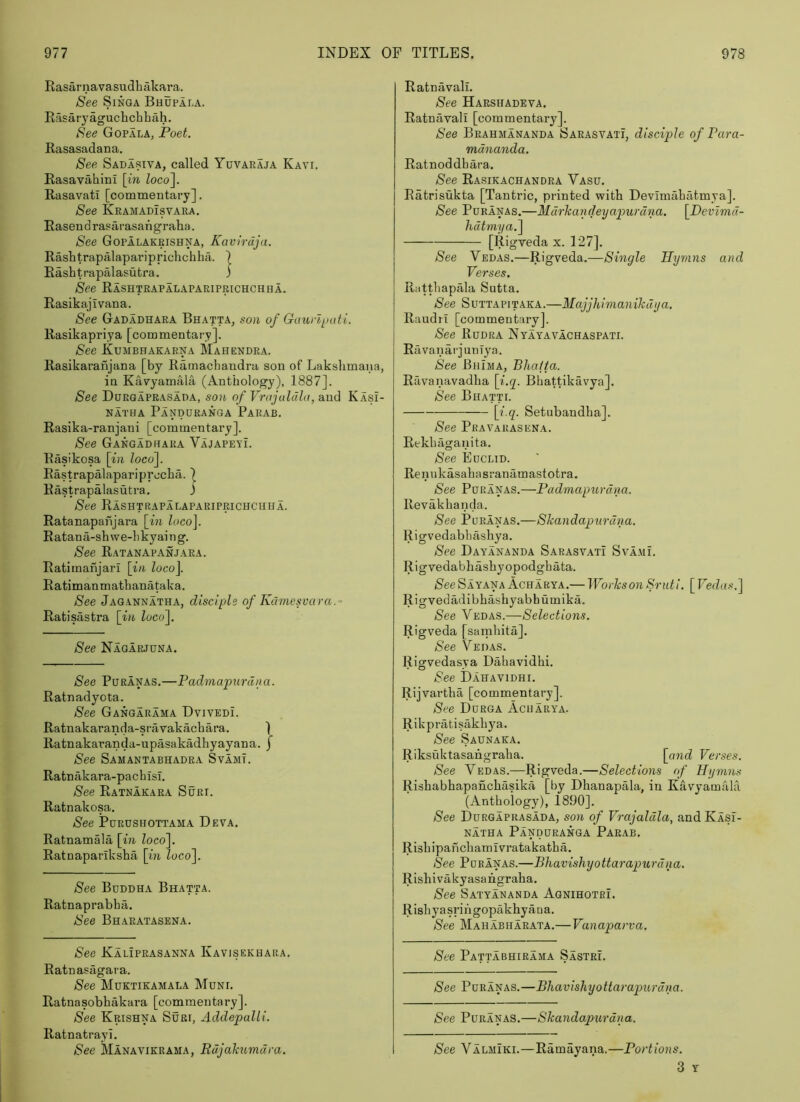 RasarnavasudhMcara. See SiNGA Bhopala. Rasaryaguchchhah. See Gopala, Poet. Rasasadana. See Sadasiva, called Yuvaraja Kavi. Rasavahini \in Zoco]. Rasavati [commentary]. See Keamadisvara, Rasend rasarasangraha. See GopIlakeishna, Kavirdja. Rashtrapalapariprichchha. ) Rashtrapalasutra. j See Rashtrapalapariprichchha. Rasikajivana. See Gadadhara Bhatta, son of Gauvlj.)atL. Rasikapriya [commentary]. See Kumbhakarna Mahendra. Rasikaranjana [by Ramachandra son of Lakslimana, in Ka^yamala (Anthology), 1887]. See Duegaprasada, son of Vrajalula, and Kasi- NATHA PaNDURANGA PaRAB. Rasika-ranjaui [commentary]. See Gangadhara Vajapeyi. Rasikosa \in locof Rastrapalapariprocha. | Rastrapalasutra. j See Rashtrapalapariprichchha. Ratanapahjara [in loco]. R atan a-sh we-li kyai n g. See Ratanapanjaea. Ratimanjari [i/i loco]. Ratimanmathanataka. See Jagannatha, disciple of Kdmesvara.- Ratisastra [in loco]. See Nagarjuna. See PuRANAS.—Padmapurdna. Ratnadyota. See Gangarama Dvivedi. Ratnakaranda-sravakachara. 1 Ratnakaranda-upasakadhyayana. j See Samantabhadea Svamt. Ratnakara-pacbisl. See Ratnakara Shei. Ratnakosa. See Purushottama DsyA. Ratnamala [in loco]. Ratnapariksha [in loco]. See Buddha Bhatta. Ratnaprabha. See Bhaeatasena. See Kaliprasanna Kavisekhara. Ratnasagara. See Mdktikamala Muni. Ratnasobhakara [commentary]. See Krishna Suri, Addepalli. Ratnatrayi. See Manavikrama, Rdjahumdra. Ratnavali. See HARSHADEyA. Ratnavali [commentary]. See Beahmananda Sarasvati, disciple of Para- mdnanda. Ratnoddhara. See Rasikachandea Vasu. Ratrisukta [Tantric, printed with Devimahatmya]. See PuRANAS.—Mdrkaiideyapurdna. [Devzmd- hdtmya.] [Rigveda x. 127]. See Vedas.—Rigveda.—Single Hymns and Verses. Riitthapala Sutta. See Suttapitaka.—Majjhimanihdya. Raudrl [commentary]. See Rddra Nyayavachaspati. RfivanarjunTya. See Bhima, Bliafta. Ravanavadha [f.g. Bhattikavya]. See Bhatti. [f Setubandha]. See Pravarasena. Rekhaganita. See Euclid. Renukasahasranamastotra. See PuRANAS.—Padmapurdna. Revakhanda. See PuEANAS.—SJcandapurdtm. Rigvedabhashya. See Dayananda Sarasvati Sva.mL Rigvedabhashyopodghata. See Sayana Acharya.— Works on Sruti. [ Vedas.] Rigvedadibhashyabhumika. See Vedas.—Selections. Rigveda [sarnhita]. See Vedas. Rigvedasya Dahavidhi. See Dahavidhi. Rijvartha [commentary]. See Durga Acharya. Rikpratisakhya. See Saunaka. Riksuktasahgraha. [and Verses. See Vedas.—Rigveda.—Selections of Hymns Rishabhapanchasika [by Dhanapala, in Kavyamahi (Anthology), 1890]. See Duegaprasada, son of Vrajaldla, andKASi- NATHA PaNDURANGA PaEAB. Rishipahchamivratakatha. See PuRANAS.—Bhavishyottarapurdna. Rishivakyasahgraha. See Satyananda Agnihotri. Rishyasrihgopakhyana. See Mahabiiaeata.—Vanaparva. See Pattabhirama Sastri. See PuRANAS.—Bhavishyottarapurdna. See PuRANAS.—Skandapurdna. See Valmiki.—Ramayana.—Portions.