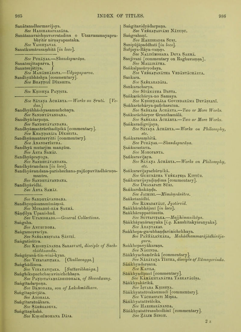 Sanatanadharmavijaya. See Harihaeapeasada. Sanatanavaishnavavratadina o Utsavasamayapra- bhritir nirnayapustaka. See Vaishnavas. Sanatkumarasamhita \in Zoco]. See PuRANAS.—Skandajmi'dna. Sanatsujataparva. 1 Sauatsujatiya. / See Mahabharata.—Udyogaparva. Sandhyabhashya [commentary]. See Bhattoji Dikshita. See Krishna Pandita. See Sayana Acharya.— Works on Sruti. [Ve- das.] Sandhyabbashyasamucbchaya. See Sandhyavandana. Sandhyadarpana. See Sandhyavandana, Sandbyamantrarthadipika [commentary]. See Khandaraja Dikshita. Sandbyamantravrltti [commentary]. See Anandatirtha. Sandhya rautarjim manzum. See Arya Samaj. Sandhyaprayoga. See Sandhyavandana. Sandbyavandaua [in loco]. Sandhyavandana-parishechana-yajnopavitadharana- mantra. See Sandhyavandana. Sandhyavidhi. See Arya Samaj. See Sandhyavandana. Sandhyopasanamimamsa. See Musaddi-ram Sarma. Sandilya Upanishad. See Upanishads.—General Collections. Sangaba. See Anhruddha. Sangamesvariya. See Sangamesvara Sastpj. Sangatisutra. See Krishnananda Sarasvati, disciple of Sach- chiddnanda. Sangiiyana-tin-wiui-kyan. See Vinayapitaea. [Chiillavagga.] Sangbadisesa. See Vinayapitaea. [Stdtavibhanga.] Sangbikapacbcbayavinicbcbhaya. See PanditaVAMSABHiDDHAJA, of Shwedaung. Sangitadarpana. See DamodarAj son of Lakshmldhara. Sangitaparijata. See Ahobala. Sangitaratuakara, See Sarngadeva. Sangitasiksba. See Kisorimohana Dasa. Sangitavidyadarpana. See Venkatasvami Nayudu. Sangrabanl. See Haribhadra Suri. Sanipujapaddbati [in loco]. Sanjaya-Baya-vamsa. See Nalinimohana Deva Sarma. Sanjivani [commentary on Ragbuvamsa]. See Mallinatha. Sankalpasuryodaya. See Venkatanatha Vedantachaeya. Sankara. See Sankaradasa. Sankaracbarya. See SiTANATHA Datta. Sankaracbarya-no Samaya. See Krishnalala Govindarama DevasrayI. Sankaracbarya-pancbaratna. See Sankara Acharya.—Two or More Works. Sankarachfiryer Grantbamala. See Sankara Acharya.—Two or More Works. Sankaradigvijaya_. Nee Sayana Acharya.— Works on Philosophy, etc. Sankarasambita. See PuEANAS.—Skandapurdna. Sankarastava. See Moeopanta. Sankaravijaya. See Sayana Acharya.— Works on Philosophy, etc. Sankaravijayacburnika. See Gurunatha Venkatesa Kittur. Sankaravijayadindima [commentary]. See Dhanapati Suri. Sankarsbakanda. See Jaimini.—Mlmdnisdsutra. Sanketanidbi. See Eamadayalu, Jyotirvid. Safikbarabbajani [in, loco], Sankbaruppattisntta. See Suttapitaka.—Majjhimanikdya. Sankbayanaranyaka [i.q. Kaushitakyaranyaka]. See Aranyakas. Sankhepa-garubhandavinicbcbbaya. See Pannalankara, Mahddhammardjddhirdja- guru. Sankhepavyakarana. Nee Naginda. Sankbyachandrika [commentary]. See Narayana Tirtha^ disciple of Pdmagovinda. Sankbyadarsaua. See Kapila. Sankbyadipaui [commentary]. See Kamakhyanatha Tarkavagisa. Sankbyakarika. See IsvARA Krishna. Sankbyatattvakaumudi [commentary]. See Vachaspati Misra. Sankbyatattvaloka. See Hariharananda. Sankbyatattvasubodbini [commentary]. See Zalim Singh.