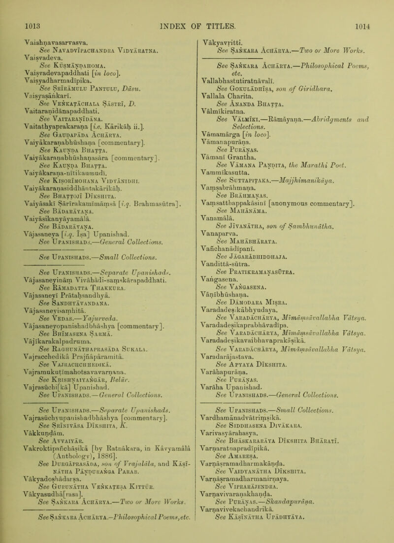 Vaishnavasarvasva. See Navadvipachandra Vidyaratna. Vaisvadeva. See KuSMAND.iHOMA, Vaisvadevapaddhati \in Zoco], Vaisyadharmadipika. See Sriramulu Pantulu, Ddsti. Vaisyasahkari. See Venkatachala Sastri, _D. V aitaranidanapad dhati. See Vaitaranidana. Yaitathyaprakarana \i.e. Karikah ii.]. See Gaudapada Acharya. Vaiyakaranabhusliana [commentary]. See Kaunda Bhatta. Vaiyakaraiiabhushanasara [commentary]. See Kaunda Bhatta. Vaiyakarana-ultik'aiunudi. See Kisorimohana Viuyanidhi. Vaiyakaranasiddhantakarikiih. See Bhattoji Diksiuta. Vaiyasaki Sarlrakamimamsa \i.q. Brahmasutra] . See Badarayana. V aiyasikanyayamala. See Badarayana. Viijasaneya [/‘.g. Isa] Upanisliad. See Upanishads.—General Collections. See Upanishads.—Small Collections. See Upanishads.—Separate Upanishads. Vajasaneyinam Vivahadi-sarnskarapaddhati. See Ramadatta Thakkdka. Viijasaneyi Pratahsandliya. See Sandhyavandana. Vajasaneyisamhita. See Vedas.—Yajurveda. Vajasaneyopanishad bliasliya [commentary ]. See Bhimasena Sarma. Vajikarakalpadruma. See Raghunathaprasada Sukala. Vajracchedilia Prajnaparamita. See Vajrachchhedika. VajramukutioiahotsavaYarnana. See Krishnaiyangar, Beliir. Vajrasuchi[ka] Upanishad. See Upanishads. — General Collections. See Upanishads.—Separate Upanishads. Vajrasuchyupanisliadbhashya [commentary]. See Srinivasa Dikshita, K. Vakkundam. See Avvaiyar. Vakroktipanchasika [by Ratnakara, in Kavyamala (Anthology), i886]. See IJURGAPRASADA, SOU of Vrajalcila, and Kasi- NATHA PaNDURANGA PaRAB. Vfikyadoshildarsa. See Gurunatha Venkatesa Kittur. Vakyasudha[rasa]._ See Sankara Acharya.— Two or More Works. See Sankara KcRkink.—ThilosophicalPoems,etc. Vakyavritti. See Sankara Acharya.—Two or More Works. See Sankara Acharya.—Philosophical Poems, etc. Yallabhastutiratnavall. See Gokuladhisa, son of Giridhara. Yallala Charita. See Ananda Bhatta. Valmikiratna. See Yalmiki.—Ramayana.—Abridgments and Selections. Vamamarga [m loco]. Vamanapurana. See PORANAS. Yamani Grantha. See Vamana Pandita, the Marathi Poet. Vammtkasutta. Nee SuTTAPiTAKA.—Majjhimanikdija. Vamsabrahmana, See Brahmanas. Vamsatthappakasiul [anonymous commentary]. See Mahanama. Yanamala. See JiVANATHA, son of Samhhundtha. Vanaparva. See Mahabharata. Vanclianadipanl, See Jagarabhiddhaja. Vanditta-sutra. See Pratikramanasutra. Yangasena. See Yangasena. Vanibhushana. See Damodara Misra. Varadadesikabhyudaya, See Yaradacharya, Mimdmsdvallahha Vdtsga. Varadadesikaprabhavadipa. See Yaradacharya, Mimdmsdvallahha Vdtsya. Varadadesikavaibhavaprakiisikii. See Yaradacharya, Mimdmsdvallahha Vdtsya, Yaradarajastava. See Apyaya DIkshita. Y arahapurana. See Puranas. Varaba Upanishad. See Upanishads.—General Collections. See Upanishads.—Small Collections. Yardhamanadvatrimsika. See Siddhasena Divakara. V arivasy arahasya. See Bhaskararaya Dikshita BharatL Yarnaratnapradipikii. See Amaresa. Yarnasramadharmakanda. See Yaidyanatha Dikshita. Varnasraraadharmanirnaya. See ViPRARAJENDRA. Varnavivaranakhanda. See Puranas.—Skandapurdna. Varnavivekachandrikfi. See Kasinatha Upadhyaya.