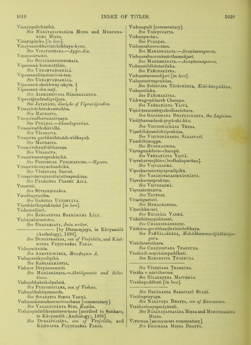 ViuajapaScliasika. See Narayanapeasada Misra and Mukunda- EAMA Misra. Vinayapitaka [m loco]. Vinayasamuhavinichchliaya-kyan. See Vinayapitaka.—Appendix. Vinayasararasi. See Sujatabhisiriddhaja. Vipassana-kammatthan. See Ukkamvamsamala. Vipassanananataul i-sa-tan. See Ukkamvamsamala. Vipassaua-shuhbway-akyin. ) Vipassana-sbu-nay. J See Alokabhivara Sasanarakkna. Viprarajendradigvijaya. See Jayarama, disciple of Viprarajendra. Vlrasaivixcharakaustubba. See Maunappa. Vlrasaivadbarmauirnaya. See Puranas.—Skandapurdiia. Vii’asaivadiksbavidbi. See ViiiASAivA. Virasaiva garbbadbanMi-vidbayah. See Maunappa. V i ra sai va k a n th abb arana. See Virasaiva. Virasaivamataprakasika. Sea Periodical Publications.—Mysore. Virasaivanvayacbandrika. See VlRESVARA Sastri. Virasaivanvayamulatattvaprakasa. See Paralinga Prabhu Aiya. Virastufci. See SUTRAKRIDANGA. Virodbagraii tba. See Gangesa Upadhyaya. Visesbartbaprakasika \in loco]. Visbamaujai’i. See Eanganatha Sakharama Lale. Vislulpabarastoti-a. See Dhanamjaya, Jain writer. [by Dbanamjaya, in Kavyamala (Antbology), 1890]. See Durgaprasada, son of Vrajaldla, and Klsi- NATHA PaNDURANGA PaEAB. Visbayattivada. See Anantacharya, Mandayam A. Visbayavakyadipika. See Kangaeamanuja. Visbnor Divyanusmriti. See Mahabharata.—Abridgments and Selec- tions. Visbnubbaktikalpalata. See Pueushottama, son of Vishnu. Visbnubhaktipramoda. See Sivadatta Simha Varma. Visbnunamasabasraiiirvacbana [commentary]. See Varadacharya Suri, Kusika. Visbnupadadikesantavarnana [ascribed to Sankara, in Kavyamala (Antbology), 1886], See Durgaprasada, son of Vrajaldla, and Kasinatha Pandueanga Parab. Vishnupadi [commentary]. See Vishnudatta. Visbnupupana. See Puranas. Visbnusabasratiama. See Mahabharata.—Anusdsanaparva. Visbnusabasranamartbamanjari. See Mahabharata.—Anusdsanaparva. Visbnusiddbantatilaka. See Panchaeatra. Vishnustavamanjari \in loco]. Visbnutattvaprakasa. See Srinivasa Tatacharya, Koti-kanydddna. Visbnutilaka. See Panchaeatra. Vishwagnnadarsb Cbampu. See Venkatarya Yajva. VisislitavaisisbUBbodbavicbiira. See Gadadhara Bhattacharya, the Logician. Visittbavandaua-paya-sbi-bko. See Visuddhachara Thera. Visuddbanandoktiprakasa. S'ee Visuddhananda Saeasvati. Visuddhimagga. See Buddhaghosa. Visvagunadarsa-cbampu. iSee Venkatarya Yajva. Visvakarma]nana[bodbakapurana], See Visvakarma. Visvakarmanvayapradipika. See Varahanarasimhacharya. Visvakar maprakasa. See Visvakarma. Visvasaratantra. See Tantras. Vitaragastuti. See Hemachandra. Vitavibbavari. See Eajaraja Varma. Vitbicbittappakasani, See Chakkindabhisiri. Vittbara-garubbandavinichcbhaya. See Pannalankara, Mahddhammardjddhirdja- guru. Vivadaratnakara. See Chandesvara Thakkura. Vivabadi-saipskarapaddhati. See Ramadatta Thakkura. See VlRESVARA Thakkura, Vivaba o naridbarma. See Nilakantha Majumd.ar. Vivabapaddhati [in loco]. See Dayananda Sarasvati SvamL V i vab aprayoga. See Narayana Bhatta, son of Rdmesuara. Vivabavinayapadyavall. See Naeayanaprasada Misra and Mukundarama Misra. Vivarana [anonymous commentary]. See Bhaskara Misra Bhatta.