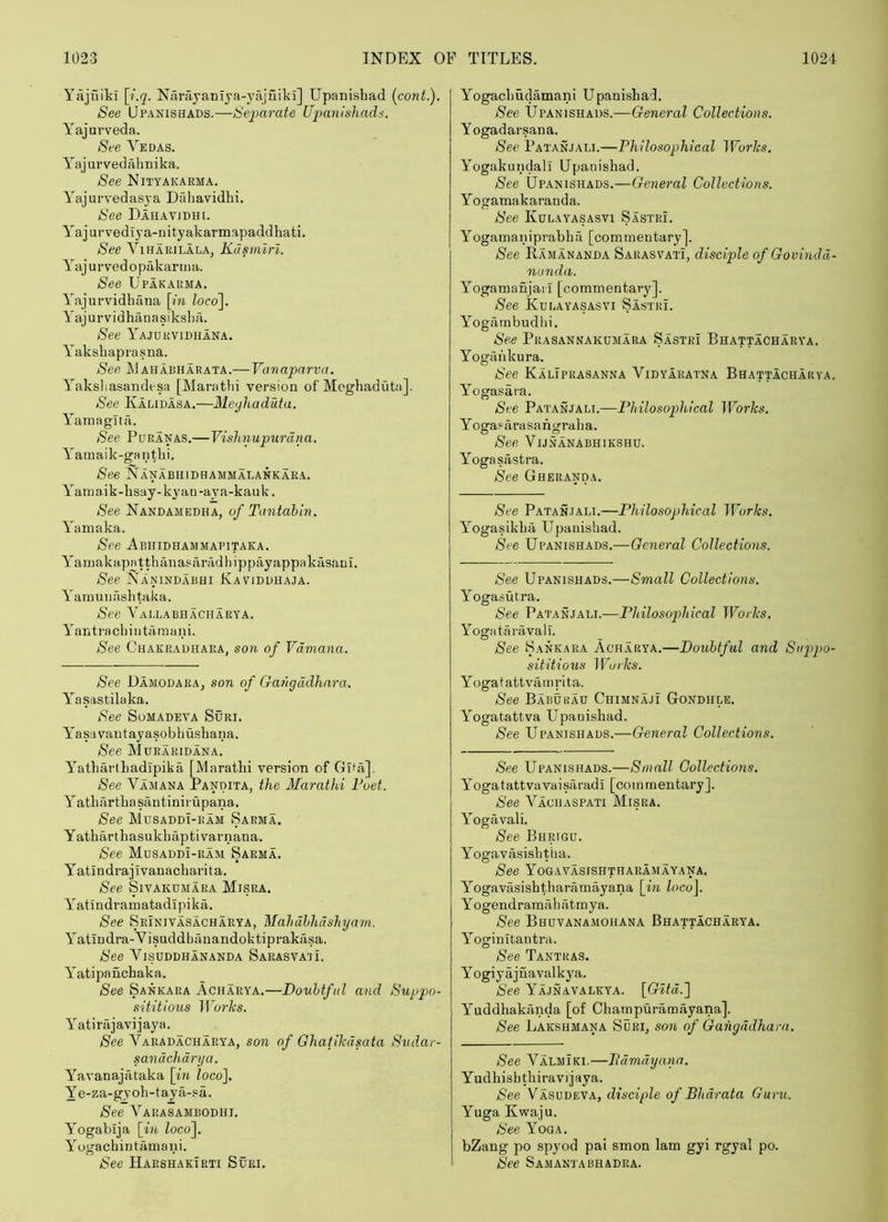 Yajuiki \i.q. Nfirayaniya-yajuiki] Upanisbad (cont.). See IJpANiSHADS.—Separate Upanisliad^. Yajurveda. See Vedas. Y'ajurvedahnika. See Nityakaema. Y'ajurvedasya Dfdiavidhi. See Dahavidhe Y'ajurvediya-uityakarmapaddhati. See ViHARiLALA, Kdsimrl. Y^ajurvedopakarma. See Upakaema. Y'ajurvidbfina [m loco\. Y'ajurvidhanasiksba. See 1''ajdkvidhana. Y'aksbaprasna. See ahabharata.— Vanaparva. Y'aksliasaudesa [Marathi version of Meghaduta]. See Kalidasa.—Meijhaduta, Y'amaglta. See Pdranas.—Vishnupurdna. Y'amaik-gantbi. See Nanabhidhammalankara. Y'amaik-bsay-kyan-aya-kauk. See Nandamedha, of Tantahin. Y'amaka. See Abhidhammapitaea. Y^amakapatthanasiiradbippayappakasani. See Nanindabhi Kaviddhaja. Y arnuuasbtaka. See Y’allabhacharya. Y^antracbintarnani. See Chakrauhara, son of Vdmana. See DamodarAj son of Gangddhara. Y^asastilaka. See Somadeva Suri. Y'asavantayasobbushana. See YIuraridana. Y^atbarlbadlpika [Marathi version of Gita]. See Vamana Pandita, the Marathi Poet. Y^atbiirtbasantinirupana. See YIdsaddi-ram Sarma. Yatbarthasukhaptivarnana. See Musaddi-ram Sarma. Yatindi’ajivanacbarita. See SlVAKUMARA Misra. Y'atindramatadipika. See Seinivasacharya, Mahdhhdshyam. Y'atiudra-Visuddbanandoktiprakcisa. See Visuddhananda Sarasva'ii. Y'atipanchaka. See Sankara Acharya.—Douhtfid and Suppo- sititious Works. Y’^atirajavijaya. See Varadacharya, son of Ghatikdsata Sudar- sandchdrya. Y'^avanajataka [in loco], Ye-za-gyob-taya-sa. See Y^arasambodhi. Y'ogabija [in locof Yogachintamani. See HaeshakTrti Suri. Y^ogacbudamani LTpanisba'I. See IJpANiSHADS.—General Collections. Yogadarsana. See Patanjali.—Philosophical JVorks. Yogakundall Upanisbad. See Upanishads.—General Collections. Y'’ogamakaranda. See Kulayasasvi Sastri. Y'^ogamaniprabha [commentary]. See Ramananda Sarasvati, disciple of Govindd- nunda. Yogamanjarl [commentary]. See Kulayasasvi Sastri. Y^ogrimbudbi. See Prasannakumara Sastri Bhattacharya. Yogaiikura. See Kaliprasanna Vidyaratna Bhattacharya. Y’^ogasara. See Patanjali.—Philosophical Works. Y’^ogasarasangraba. See ViJNANABHIKSHU. Yogasastra. See Gheranda. See Patanjali.—Philosophical TForA;;?. Y^ogasikba Upanisbad. See Upanishads.—General Collections. See Upanishads.—Small Collections. Y^’ogasutra. See Patanjali.—Philosophical Works. Yogataravall. See Sankara Ach.arya.—Doubtful and Siqpo- sititious IVurks. Y oga t attvam r i ta. See Babukau Chimnaji Gondiile. Y^’ogatattva Upanisbad. See Upanishads.—General Collections. See Upanishads.—Small Collections. Y'ogatattvavaisaradi [commentary]. See Vaciiaspati YIisra. Y'’ogiivali. See Bhrigu. Y^ogavasishtha. See Yogavasishthaeamayana. Yogavasishtbaramayana [in loco\. Yogendramfibatmya. See Bhuvana.mohana Bhattacharya. Y’’oginItantra. See Tantras. Yogiyajnavalkya. See Y''ajnavalkya. [Gltd.'] Y^’uddhakanda [of Charnpuramayana]. See Lakshmana Suri, son of Gangddhara. See Y^almiki.—Pdmdyana. Y udhish tbiravi j aya. See Vasudeva, disciple of Bhdrata Guru. Yuga Kwaju. See Yoga. bZang po spyod pai smon lam gyi rgyal po. See Samantabhadea.