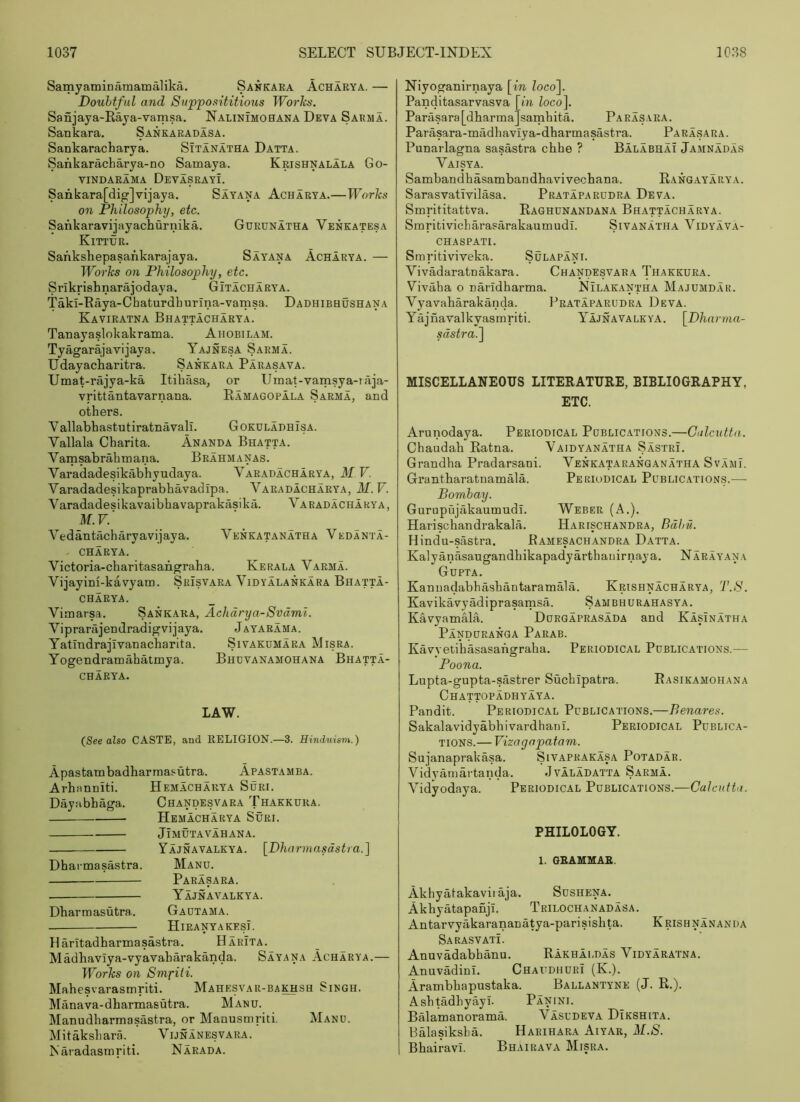 Samyaminamamalika. Sakkaea Acharya. — Doubtful and Supposititious Works. Sanjaya-Raja-vamsa, Nalinimohana Deva Sarma. Sankara. Sankaradasa. Sankaracharya. Sitanatha Datta. Sankaracharya-no Samaya. Krishnalala Go- vindabama Devasrayi. Sankara[dig]vijaya. Sayana Acharya.—Works on Philosophy, etc. Sankaravijayachurnika. Gueunatha Veneatesa Kittur. SanksEepasankarajaya. Sayana Acharya. — Works on Philosophy, etc. Srikrishnarajodaya. Gitacharya. Takl-Raya-Chaturdhurina-vamsa. Dadhibhushana Kaviratna Bhattacharya. Tanayaslokakrama. Ahobilam. Tyagarajavijaya. Yajnesa Sarma. Udayacharitra. Sankara Parasava. UmaCrajya-ka Itihasa, or Umat-vamsya-iaja- vrittantavarnana. Ramagopala Sarma, and others. Vallabhastutiratnavali. Gokuladhisa. Vallala Charita. Ananda Bhatta. Vamsabrahmana. Brahmanas. Varadadesikabhyudaya. Vabadachabya, M V. Varadadesikaprabhavadipa. Varadacharya, M.V. V aradadesikavaibhavaprakasika. Va rad acha by a , M.V.' Vedantjicharyavijaya. Venkatanatha Vedanta- - CHARYA. Victoria-charitasangraha. Kerala Vaema. Vijayini-kavyaui. Srisvaea Vidyalankara Bhatta- CHARYA. Vimatsa. Sankara, Achdrya-Svdml. Viprarajendradigvijaya. J ayarama. Yatlndrajivanacharita. Sivakdmara Misra. Yogendramahatmya. Bhdvanamohana Bhatta- charya. LAW. (See also CASTE, and RELIGION.—3. Hinduism.) Apastambadharmasutra. Apastamba. Arhanniti. Hemacharya Sdri. Dayabbaga. Chandesvara Thakkura. Hemacharya Suri. Jimutavahana. Yajnavalkya. [Dharniasdstra.] Dharmasastra. Manu. Parasara. Yajnavalkya. Dharmasutra. Gautama. HiRANYAKESi. Haritadharmasastra. Harita. Madhaviya-vyavaharakanda. Sayana Acharya.— Works on SmrUi. Mahesvarasmriti. Mahesvar-ba^sh Singh. Manava-dharmasutra. Manu. Manudharmasastra, or Manusmriti. Manu. Mitaksliara. Vijnanesvara. Naradasmriti. Narada. Niyoganirnaya [in loco\ Panditasarvasva [bi loco\ Parasara [dharma] samhita. Pa ras aba . Parasara-miidhavlya-dharmasastra. Parasara. Pnnarlagna sasastra chhe ? Balabhai Jamnadas Vaisya. Sambandhasambandhavivechana. Rangayarya. Sarasvatlvilasa. Prataparudra Deva. Smrititattva. Raghunandana Bhattacharya. Smritivicharasarakaumudi. Sivanatha Vidyava- chaspati. Smritiviveka. Sulapani. Vivadaratnakara. Chandesvara Thakkura. Vivaha o naridharma. Nilakantha Majumdar. Vyavaharakanda. Prataparudra Deva. Yajnavalkyasmriti. Yajnavalkya. [Dhnrma- sdstra.^ MISCELLANEOUS LITERATURE, BIBLIOGRAPHY, ETC. Arunodaya. Periodical Publications.—Calcutta. Chaudah Ratna. Vaidyanatha Sastri. Grandha Pradarsani. Venkataranganatha Svami. GrantharatuamMa. Periodical Publication.s.— Bombay. Gurupujiikaumudi. Weber (A.). Harischandrakala. Harischandra, Bdbti. Hindu-sastra. Bamesachandra Datta. Kalyanasaugandhikapadyarthaiiirnaya. Narayana Gupta. Kannadabbashantaramala. Krishnacharya, T.S. KavikWyadiprasamsa. Sambhurahasya. KcivyamMa. Durgaprasada and KasInatha Panduranga Parab. Kavyetihasasahgraha. Periodical Publications.— Poona. Lupta-gupta-sastrer Suchipatra. Rasikamohana Chattopadhyaya. Pandit. Periodical Publications.—Benares. Sakalavidyabhivardhanl. Periodical Publica- tions.— Vizagopatam. Sujanaprakasa. Sivaprakasa Potadar. Vidyamartanda. Jvaladatta Sarma. Vidyodaya. Periodical Publications.—Calcutta. PHILOLOGY. 1. OBAMMAB. Akhyatakavii aja. Sushena. Akhyatapanji. Trilochanadasa. Antarvyakarananatya-parisishta. Krishnananda Sarasvati. Anuvadabhanu. Rakhaldas Vidyaratna. Anuvadini. Chaudhuri (K.). Arambhapustaka. Ballantyne (J. R.). AshtadhyayT. Panini. BMamanorama. Vasudeva Dikshita. BMasiksLa. Harihara Aiyar, M.S. Bhairavi. Bhairava Misra.