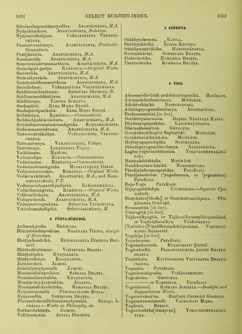 Nii’viseshapramanavyudasa. Anantacharya, M.A. Nyayabhaskara. Anantacharya, Seshdryct. Nyayasiddhanjana. Venkatanatha Vedanta- CHARYA. Paratattvanirnaya. Anantacharya, Prativddi- hliayaiikara. Pratijnavada. Anantacharya, M.A. Samasavada. Anantacharya, M.A. Samvinnanatvasamartliana. Anantacharya, M.A. Saranagati-gadya. Ramanuja.—Original Works. Sariravada. Anantacharya, M.A. Sastraikyavada, Anantacharya, M.A. Sastrarambhasamarthana. Anantacharya, M.A. Satadusbanl. Venkatanatha Vedantacharya. Siddhantachintamani. Srinivasa Dikshita, 8. Siddhantasiddhafijana. Anantacharya, M.A. Siddhitraya, Yamuna Acharya. Snebapurti. Rama Misra SastrL Snehapurtiparikslia. Rama Misra Sastri. Sribhashya. Ramanuja.—Commentaries. Sribhashyabbavankura. Anantacharya, M.A. Srlvaisbnavamatasarasarigraba. Kon dam acharya. Sudarsanasuradruma. Anantacharya, M.A. 'I'attvamuktakalapa. Venkatanatha Vedanta- charya. Varadacharya, Vdtsya. LoKACHARYA PlLLAI. Marichi. Ramanuja.-—Commentaries. Ramanuja.—Commentaries. Vedantasarasafigraba. Mudaliyandan Dasar. Vedautatattvasara. Ramanuja.—Original Works. Vedautavadavall. Anantarvar, M.A., and Nara- SIMHAIYANGAR, P.T. Vedantavisbayavakyadipika. Rangaramanuja. Vedartbasangraha. Ramanuja.—Original Works. Vidbisudhakara. Anantacharya, M.A. Vishayatavada. Anantacharya, M.A. Visbnutattvaprakasa. Srinivasa Tatacharya. YatindramatadipikA Srinivasacharya, M. Tattvanirnaya. Tattvatraya. Vaikbanasa. Vedantadipa. Vedantasara. 4. PUEVA-MIMAMSA. Artbasangraba. Bhaskara. Bbattabbasbaprakasa. Narayana Tirtha, disciple of Sivardma. Bbattacbandrika. Bhaskararaya Dikshita Bha- ratL Bbattacbintamani. Visvesvaka Bhatta. Bbattadipika. Khandadeva. Bbiittarahasya. Khandadeva. Jaiminisutra. Jaimini. Jaiminiyanyayamala. Jaimini. Mimamsabalaprakasa. Sankara Bhatta. Mimamsakaustubba. Khandadeva. Mimain^anyayaprakasa. Apadeva. Mimarasaslokavarttika. Kumarila Bhatta. Nyayaratnamala. Parthasarathi Misra. Kyayasudba. Somesvara Bhatta. PurvamlmansadbikarananyayaTnala. Sayana A- CHARYA.— Works on Philosophy, etc. Sankarsbakanda. Jaimini. Vidbirasayana. Apyaya Dikshita. 6. SANKHYA. Sankbyadarsana. _ Kapila. Sankbyakarika. Is vara Krishna. Sankbyatatfcvaloka. Hariharananda. Sarvopakarini. Somesvara Bhatta. Slokavarttika. Kumarila Bhatta. Tanti-avartika. Kumarila Bhatta. 6. YOGA. Adesasabdartbadi-pancbamrltagutika. Moiinath. Adesasabdarthanirnaya. MotLnath. Adisutrakasika. Nandikesvara. Asbtangayogamularahasya. Anandanatha. Brabmasamhita [in locoi\. Dattatreyasarvasva. Ganesa Narayana Karve. Dbyanayogaprakasa. Lakshmanananda. Gberandasamhita. Gheranda. Goraksbanathagita Saptasloki. Motinath. GoTakshaiiatbashpaka. Moiinath. Hathayogapradipika. Svatmarama. Jnanangayogamularahasya. Anandanatha. Lagbu-yogavasisbtbasara. Yogavasishtharam.a- yana. Mastanathasbtaka. Motinath. Nandikesvara-kasika. Nandikesvara. Patanjaladarsanaprakasa. Patanjali. Patanjalasutrani (°yogadarsana, or °yogasasfcra). Patanjali. Raja-Yoga. Patanjali. Rajayogabbasbya. Upanishads.—Separate Upa- nishads. Sbatcbakra[bbeda], or Sbatcbakranirupana. PuR- nananda GosvamL Sivasambita [in loco']. Uttaragita \in loco]. Yajnavalkyagita, or Yajuavalkyasambitopanisbad, or Yop’iyajnavalkya. Yajnavalkya. [Yatlndra-JVisuddbaDatidoktiprakasa. Visuddha- nanda Sarasvati. Yogabija [in loco]. Yogadarsana. Patanjali. Yogamakaranda. Kulayasasvi Sastri. Yogarnbudhi. Prasannakumara Sastri Bhatta- CHARYA. Yogiinkura. Kaliprasanna Vidyaratna Bhatta- CHARYA. Yogasara. Patanjali. Yogasarasangraha. V ijnanabhikshu. Yosrasastra. Gheranda. or Yogasurra. _ Patanjali. YogataiTivalL Sankara Acharya.—Doubtful and Supposititious Works. Yogatattvainrita. Baburau Chimnajt Gondhle, Yogatattvavaisaradi. Vachaspati Misra. Yogavali. Bhrigu. Yogavasishtba[ramayana]. Yogavasishtharam.a- YANA.