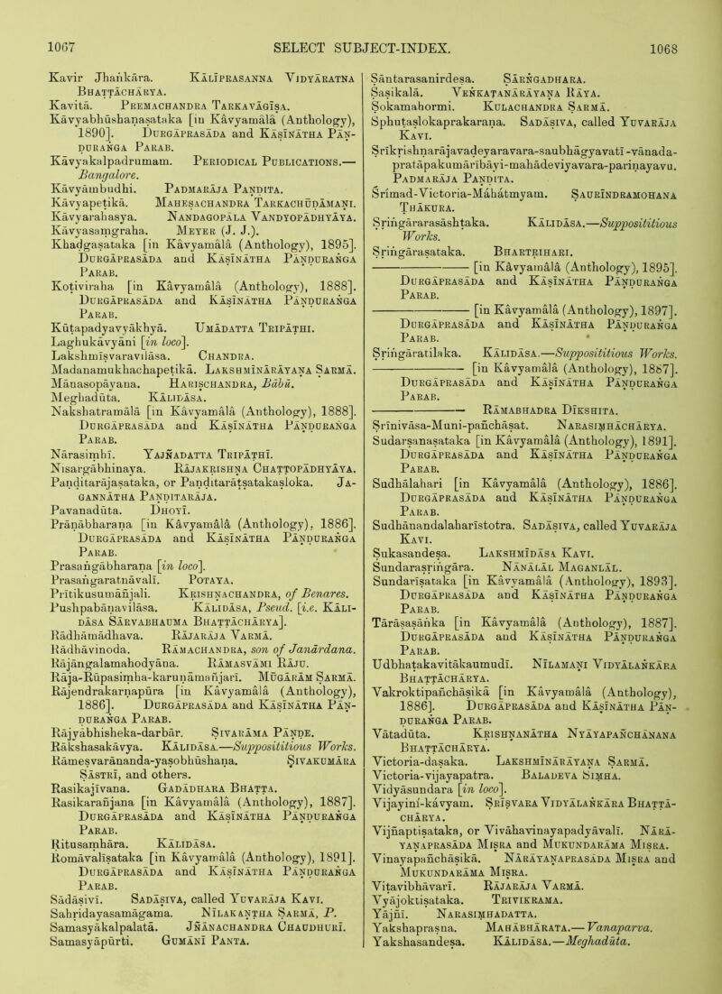 Kavir Jhankara. Kaliprasanna Vjdyaratna Bhattacharya. Kavita. Premachandra Tarkavagisa. Kavyabhushanasataka [in Kavyamala (Antbology), 1890]. Durgaprasada and Kasinatha Pan- PUKANGA PaRAB. Kavyakalpadrumam. Periodical Publications.— Bangalore. Kavyainbudhi. Padmaraja Pandita. Kavyapetika. Mahesachandra Tarkachudamani. Kavyarahasya. Nandagopala Vandyopadhyaya. Kavyasamgraha. Meyer (J. J.). Khadgasataka [in Kavyamalii, (Anthology), 1895]. Durgaprasada and Kasinatha Panduranga Parab. Kotiviraha [in KavyamMa (Anthology), 1888]. Durgaprasada and Kasinatha Panduranga Parab. Kutapadyavyakhya. Umadatta TripIthi. Laghukavyani \in loco\ Lakshmisvaravilasa. Chandra. Madanamukhachapetika. Lakshminarayana Sarma. Manasopayana. Harischandra, Bdhu. Meghaduta. Kalidasa. Nakshatramala [in Kavyamala (Anthology), 1888]. Durgaprasada and Kasinatha Panduranga Parab. NarasimhI. Yajnadatta TripathL Nisargabhinaya. Kajaerishna Chattopadhyaya. Panditarajasataka, or Panditaratsatakasloka. Ja- gannatha Panditaraja. Pavanaduta. Dhoyi. Pranabharana [in Kavyamala (Anthology). 1886], Durgaprasada and Kasinatha Panduranga Parab. Prasahgabharana [m loco\ PrasahgaratnavalL Potaya, Pritikusumanjali. Krishnachandra, of Benares. Pushpabanavilasa. Kalidasa, Bseud. \i.e. Kali- dasa Sarvabhauma Bhattacharya]. Radhamadhava. Rajaraja Varma. Kadhavinoda. Ramachandra, son of Janardana. Rajangalamahodyana. Ramasvami Raju. Raja-Rupasimha-karunamanjari. Mugaram Sarma. Rajendrakarnapura [in Kavyamala (Anthology), 1886]. Durgaprasada and Kasinatha Pan- puRANGA Parab. Rajyabhisheka-darbar. Sivarama Pande. Rakshasakavya. Kalidasa.—Supposititious Works. Ramesvarananda-yasobhushana. Sivakumara Sastri, and others. Rasikajivana. GIadadhara Bhatta. Rasikaranjana [in Kavyamala (Anthology), 1887]. Durgaprasada and Kasinatha Panduranga Parab. Kitusamhara. Kalidasa. Romavallsataka [in Kavyamala (Anthology), 1891]. Durgaprasada and KasInatha Panduranga Parab. Sadasivi. Sadasiva, called Yuvaraja Kavi. Sahridayasamagama. Nilakantha Sarma, P. Samasyakalpalata. Jnanachandra Chaudhuri. Samasyapurti. Gumani Panta. Santarasanirdesa. Sarngadhara. Sasikala. Venkatanarayana Raya. Sokamahormi. Kulachandra Sarma. Sphutaslokaprakarana. Sadasiva, called Yuvaraja Kavi. Srikrishnarajavadeyaravara-saubhagyavati -yanada- pratapakumaribayi-mahadeviyavara-parinayavu. Padmaraja Pandita. Srimad-Victoria-Mahatmyam. Saurindramohana Thakura. Srihgararasashtaka. Kalidasa.—Supposititious Works. Srihgarasataka. Bhartrihari. [in Kavyamala (Anthology), 1896]. Durgaprasada and Kasinatha Panduranga Parab. [in Kavyamala (Anthology), 1897]. Durgaprasada and Kasinatha Panduranga Parab. • Srihgaratilaka. Kalidasa.—Supposititious Works. [in Kavyamala (Anthology), 1887]. Durgaprasada and Kasinatha Panduranga Parab. Ramabhadra Dikshita. Srinivasa-Muni-panchasat. Narasimhacharya. Sudarsanasataka [in Kavyamala (Anthology), 1891]. Durgaprasada and Kasinatha Panduranga Parab. SndhMahari [in Kavyamala (Anthology), 1886]. Durgaprasada and Kasinatha Panduranga Parab. Sudhanandalaharistotra. Sadasiva, called Yuvaraja Kavi. Sukasandesa. Lakshmidas.! Kavi. Sundarasrihgara. Nanalal Maganlal. Sundarlsataka [in Kavyamala (Anthology), 1893]. Durgaprasada and Kasinatha Panduranga Parab. Tarasasahka [in Kavyamala (Anthology), 1887]. Durgaprasada and Kasinatha Panduranga Parab. Udbhatakavitakaumudi. NiLAMAp Vidyalankara Bhattacharya. Vakroktipanchasika [in Kavyamala (Anthology), 1886]. Durgaprasada and Kasinatha Pan- puRANGA Parab. Vataduta. Krishnanatha Nyayapanchanana Bhattacharya. Yictoria-dasaka. Lakshminarayana Sarma. Victoria-vijayapatra. Baladeva Simha. Vidyasundara [in locof Vijayim-kavyam. Srisvara Vidyalankara Bhatta- charya. Vijnaptisataka, or Vivahavinayapadyavali. Nara- YANAPRASADA Misra and Mukundarama Misra. Vinayapanchasika. Narayanaprasada Misra and Mukundarama Misra. Vitavibhavari. Rajaraja Varma. Vyajoktisataka. Trivikrama. Yajm. Narasimhadatta. Yakshaprasna. Mahabharata.— Vanaparva. Yakshasandesa. Kalidasa.—Meghaduta.