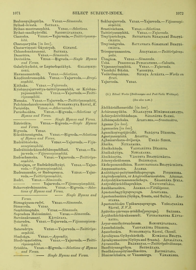 Brail m ay ajnapatha. Vedas.—Sdmaveda. Brihad-devata. Saunaka. Brihan-mantrasaraliita. Vedas.—Selections. Brihat-saudhyavidhi. Sandhyavandana. Chamaka. Vedas.—Yajurveda.—Taittiriijasam- hitd. Charanavyuha [in loco^. Chaturvirnsati Gayatryah. Gayatei. ChliaudonukramaiH. Saunaka. Dasaratra. Vedas.—Samaveda. Devisukta. Vedas.—Rigveda.—Single Hymns and Verses. Galadriksikslia, or Luptark^ankhya. Galadriesi- KSHA. Havanamantrah. Vedas.—Selections. Kandanukramanika. Vedas.—Yajurveda.—Atreyi- samhitd. Kathaka. Vedas.— Yajurveda. Krisbnayajurvedlya-taittiriyasamhita, or Krishna- y a j ussamhi ta. V E das.—Ya j urveda.—Taitti- rlyasamhitd. Namaka. Vedas.—Yajurveda.—Taittiriyasamliitd. Panchasadanukramanikii. Sdbrahmanya SastrL.V. Parisishta. Vedas.—Atharvaveda. Purushasukta. Vedas.—Rigveda.—Selections of Hymns and Verses. Single Hymns and Verses. Ratrisukta. Vedas.—Rigveda.—Single Hymns and Verses. Rigveda. Vedas. Riksuktasangraha. Y edas.—Rigveda.—Selections of Hymns and Verses. Rudrabhislieka. Vedas.—Y'^ajurveda.— Vaja- saneyisamliiid. Rudrabhishekanushtlianapaddhati. Vedas.—Ya- jurveda.-—-Vdjasaneyisamhitd. Rudracbamaka. Vedas.—Yajurveda.—Taittirlya- sarnliitd. Rudrajapa, or Rudrashtadhyayi. Vedas.—Yajur- veda.— Vdjasaneyisamhitd. Rudranamaka, or Rudraprasna. Vedas.—Yajur- veda.—Taittiriyasanjiitd. RudrI. Vedas.—Sdmaveda. • Ya;jurveda.— Vdjasancyisarnhitd. Sahasra sirsbamantra. Vedas .—lUgveda.—Selec- tions of Hymns and Verses. Single Hymns and Verses. Samagayana-rudrI. Vedas.—Sdmaveda. Samaveda. Vedas. Samhitasaptaka. Vedas.—Sdmaveda. Saptadasa Mabasamani. Vedas.—Sdmaveda. Sarvanukramanl. Katyayana. Satarudra. Vedas.—Yajurveda.— Vdjasaneyisam- hitd. Safcarudriya. Vedas.—Yajurveda.—Taittirlya- sarnhitd. Sbadanga. Vedas.—Appendix. Shadvimsatisutra. Vedas.—^Yajurveda.—Taitti- rlyasamhitd. Srisukta. Vedas.—Rigveda.—Selections of Hymns and Verses. Suklayajurveda. Vedas.—Yajurveda.— Vdjasaneyi- samhitd. Svastivacbaua. Vedas.—Selections. Taittiriy asarnhita. V edas.— Yajurveda. Traylpariohaya. Satyaveata Samasrami Bhatta- CHARYA. Traylsangraba. Satyaveata Samasrami Bhatta- CHARYA. Trisuparnamantra. Aeanyakas.—Taittiriydran- yaka. Ubagaua. Vedas.—Sdmaveda. Usha. Periodical Publications.—Calcutta. V ajasaney isamhita. V edas.— Yajurveda. Vasishtbi Siksba. Vasishtha. Vedarthaprakasa. Sayana Acharya.— Works on Sruti. Yajurveda. Vedas. (ii.) Ritual Works {Brahmanas and Post-Vedic Writings). {See also law.) Abdikaradhanavidbi [in loeo~\. Acbaramayukba. Nilakantha Mimamsakabhatt.a. Acharyoktivibbushana. Saranatha Sarma. Adbanapancbaka. Apastamba.—Srautasutra. Agamas [in loc6\. Agamasara [in locof Agamikasivapujavidbi. Sadasiva Dikshita. Agastyasarnbita. Agastya. Agbamarshana-dvijaraja. Umrao Singh. Abnika. Nityakarma. Abnikakanda. Vaidyanatha Dikshita. Abnikakritya. Nityakarma. Abnikamrita. Vasudeva Bhattachaeya. Aitareyabrabmana. Brahmanas. Aksbepasaraiidbaua. Raghunandana Bhattacharya. Amsumattantra. Agamas. Anabitagni-paitrimedbikaprayoga. Pitrimedha. Angirahsamhita, or Angirodharmasastra. Angiras. Antyesbtikarmasamucbcbaya. Salagrama Sukla. Antyeshtisniddbaprakasa. Chaturthilala. Anubbavasutra. Agamas.— Vdtdldgama. Apastambagribyaprayoga. Apastamba. Apastambasutra (Gribya, Srauta, and Sulba). Apa- stamba. Apastambiuam Upakaranaprayoga. Venkatarama Sastei, N. V.S. Apatrika-parvana-srMdba[prayoga]. Sraddha. Aryahnikacbarakaumudl. Vipinachandra Kavya- ratna. Aryar-sandbyavandanam. Sandhyavandana. Asaucbakanda. Vaidyanatha Dikshita. Asaucbasara. Subrahmanya Sastri, Chevali. AsYalayana-Gribyakarikah. Kumarila Bhatta. Asvalayanasutra (Gribya and Srauta). Asvalayana. A s Yamedha. Brahmanas.—Taittiriy ahrdhmana. Baudbayanagrihya. Baddhayana. Baudbayanapitrimedbasutra. Baudhayana. Bbairavicbakra, or Vamamarga. Vamamarga. Single Hymns and Verses.