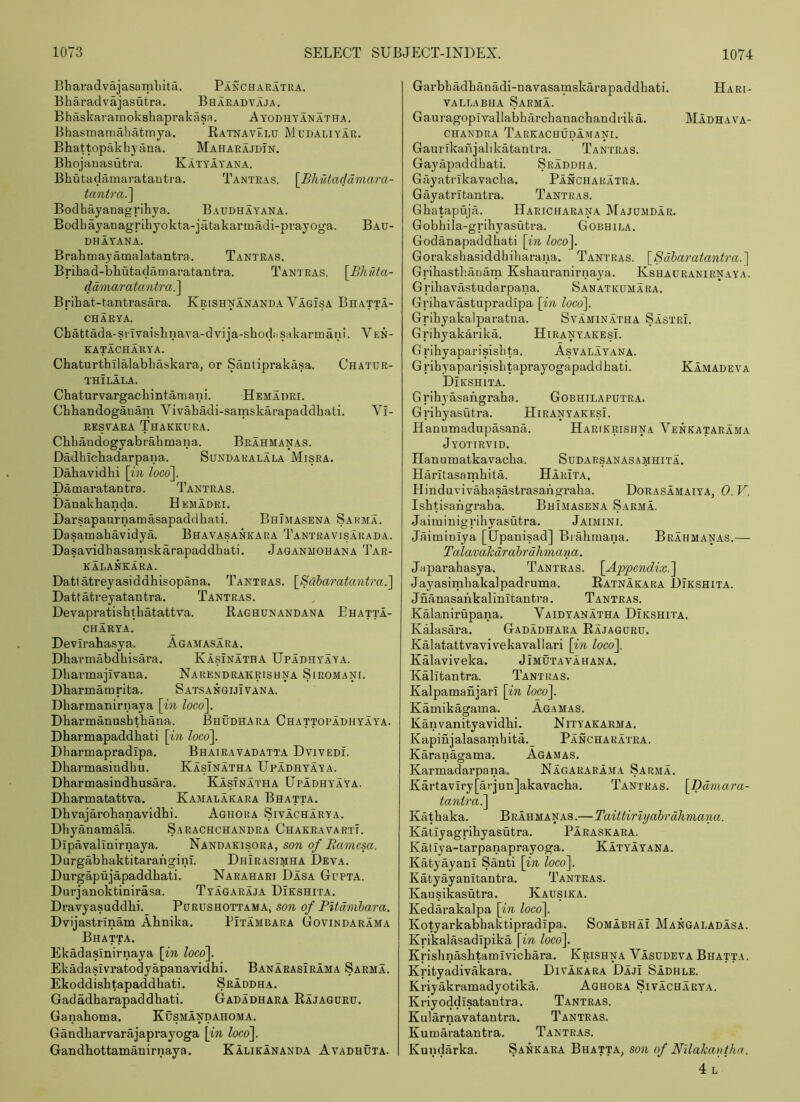 Bharadvajasamliita. Pancharatra. Bliaradvajasutra. Bharadvaja. Bhaskaramokshapvakasa. Ayodhyanatha. Bhasmamahatmya. RatnavElu Mudaliyar. Bhattopakhyana. Maharajdin. Bhojanasutra. KatyIyana. Bhutadamaratautra. Tantras. \Bliutaddniara- tantra^^ Bodbayanagrihya. Baddhayana. Bodbayanagribyokta-jiltakarmadi-prayoga. Bau- DHAYANA. Brahtnayamalatantra. Tantras. Brihad-bLutadamaratantra. Tantras. \Bhfita- ddmaratantra.^ Bribat-tantrasara. Krishnananda Vagisa Bhatta- CHARYA. Chattada-srlvaisbnava-dvija-shocbisakarmani. Ven- katacharya. Chaturtbilalabbaskara, or Santiprakasa. Chatur- THILALA. Chaturvargachintamani. Hemadri. Cbhandogauarn Vivabadi-samskarapaddhati. Vi- RESVARA ThAKKURA. Cbbandogyabrabmana. Brahmanas. Dadbicbadarpana. Sundaralala Misra. Dabavidhi \in loco\. Damaratantra. Tantras. Danakbanda. Hemadri. Darsapaurnamasapaddbati. BhTmasena Sarma. Dasamabavidya. Bhavasankara Tantravisarada. Dasavidhasamskarapaddbati. Jaqanmohana Tar- kalankara. Datlatreyasiddbisopana. Tantras. \_Saharatantra.'\ Dattatreyatantra. Tantras. Devapratisblbatattva. Raghunandana Ehatta- CHARYA. Devirabasya. Agamasara. Dbarmabdbisara. Kasinatha Upadhyaya. Dbarmajivana. Narendrakrishna Siromani. Dbarmamrita. SatsangijIvana. Dbarmanirnaya \in loco\. Dbarmanasbtbana. Bhudhara Chattopadhyaya. Dbarmapaddbati \in loc6\. Dbarmapradipa. Bhairavadatta Dvivedi. Dbarmasindbu. Kasinatha Upadhyaya. Dbarmasindbusara. Kasinatha Upadhyaya. Dbarmatattva. Kamalakara Bhatta. Dbvajarobanavidbi. Aghora Sivacharya. Dbyanamala. Sarachchandra ChakravartT. Dlpavalinirnaya. Nandakisora, son of Bamesa. Durgabbakbitarafigini. Dhirasimha Deva. Durgapujapaddbati. Narahari Dasa Gupta. Durjanoktinirasa. Tyagaraja Dikshita. Dravyasaddbi. Purushottama, son of PUdmlara. Dvijastrlnam Abnika. Pitambara Govindarama Bhatta. Ekadasinirnaya [in loco\ Ekadasivi’atodyapanavidhi. Banarasirama Sarma. Ekoddishtapaddbati. Sraddha. Gadadharapaddhati. Gadadhara Rajagdrd. Ganahoma. Kusmandaho.ma. Gandbarvarajaprayoga \in loco\ Gandbottamanirnaya. Kalikananda Avadhuta. Garbbadbanadi-navasamskarapaddbati. Hari- VALLABiiA Sarma. Gauragopivallabharcbanacbandrika. Madhava- CHANDRA TaRKACHUDAMANI. Gaurikanjalikatantra. Tantras. Gayapaddbati. Sraddha. Gciyatrlkavacha. Pancharatra. Gayatritantra. Tantras. Gbatapujci. Haricharana Majumdar. Gobbila-gi’ihyasutra. Gobhila. Godanapaddbati \in loco\ Gorakshasiddbibaraua. Tantras. \_8dharatantra.^ Gribastbanam Ksbauranirnaya. Kshauranirnaya. Gribavastudarpana. Sanatkdmara. Gribavastupradipa \in loco'\. Gribyakalparatna. Svaminatha Sastri. Gribyakarika. Hiranyakesi. G ribyaparisisbta. Asvalayana. Gribyaparisisbtaprayogapaddhati. Kamadeva Dikshita. Gribyasangraha. Gobhilaputra. Gribyasutra. Hiranyakesi. Hanumadupasana. Harikrisiina Venkatarama Jyotirvid. Ilanumatkavacba. Sudarsanasamhita. Haritasambita. HarIta, Hinduvivabasastrasangraba. Dorasamaiya, 0. V. IsbHsangraba. Bhimasena Sarma. Jaiminigribyasutra. Jaimini. Jaiminlya [Upanisad] Biabmana. Brahmanas.— Talavahdrahrdhmana. Japarabasya. Tantras. \Appendix.~\ Jayasimbakalpadruma. Ratnakara Dikshita. Jnanasankalinitantra. Tantras. Kalanirupana. Vaidyanatha Dikshita, Kalasara. Gadadhara Rajaguru. Kalatattvavivekavallari \in loco\ Kalaviveka. Jimutavahana. Kalitantra. Tantras. Kalpamanjari \in loco\ Kamikagama. Agamas. Kanvanityavidhi. Nityakarma. Kapinjalasamhita,_ Pancharatra. Karanagama. Agamas. Karmadarpana. Nagararama Sarma, Kartaviry[arjun]akavacba. Tantras. [Tddmara- tantra^ Kathaka. Brahmanas.—Taittirlyahrdhmana. Katlyagrihyasutra. Paraskara. Katlya-tarpanaprayoga. KatyIyana. Kafcyayani Santi \in loco^. Katyayanitantra. Tantras. Kausikasutra. Kausika. Kedarakalpa \in loco\ Kotyarkabbaktipradipa, Somabhai Mangaladasa. Krikalasadipika \in loco\ Krisbnasbtamlvicbara. Krishna Vasudeva Bhatta. Krityadivakara. Divakara Daji Sadhle. Kriyakramadyotika. Aghora Sivacharya. Kriyoddisatantra. Tantras. Kularnavatantra. Tantras. Kumaratantra. Tantras. Kundarka, Sankara Bhatta, son of Nllakavthn. 4l