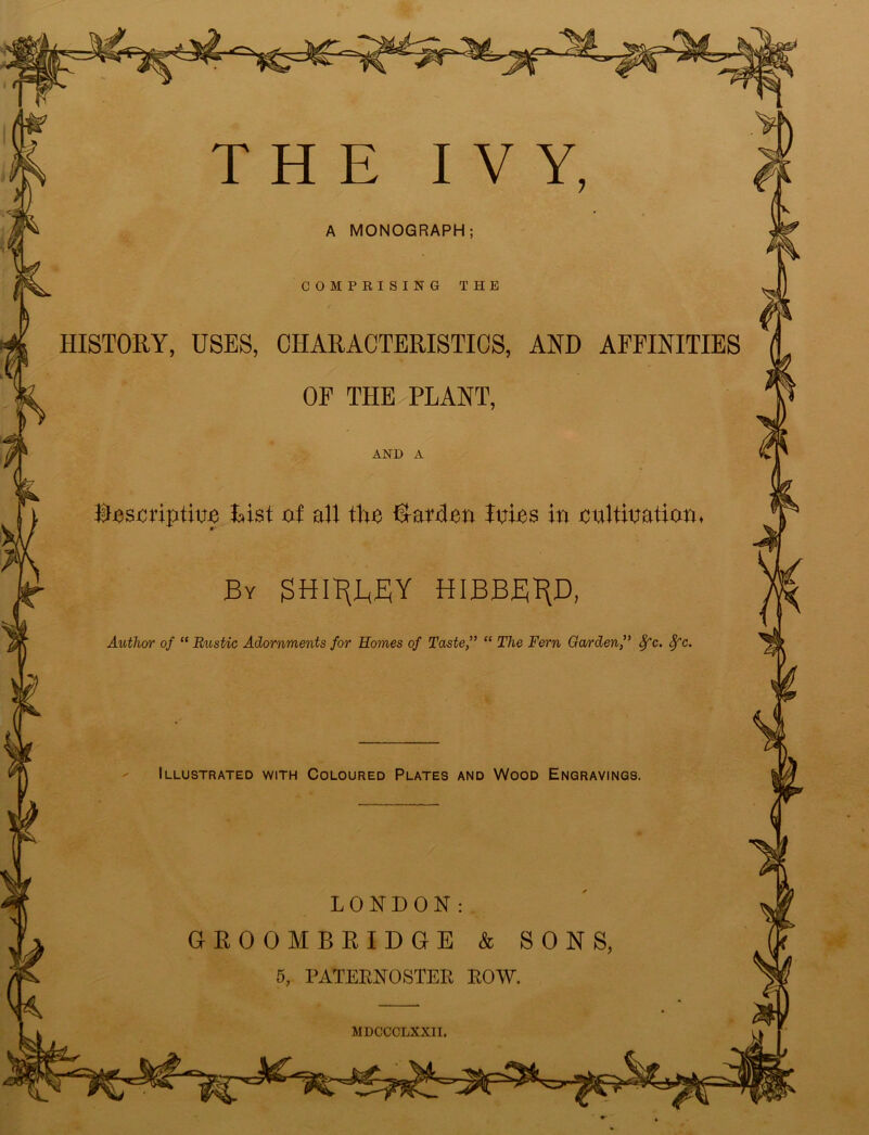 A MONOGRAPH HISTORY, USES, CHARACTERISTICS, AND AFFINITIES OF THE PLANT, AND A Descriptive List of all the Darden Inins in cultivation By SHITTY HIBBB^D, Author of “ Rustic Adornments for Homes of Taste,” “ The Fern Garden,” Sfc. 8fc, Illustrated with Coloured Plates and Wood Engravings. LONDON: GROOMBRIDGE & SONS 5, PATERNOSTER ROW. MDCCCLXXII