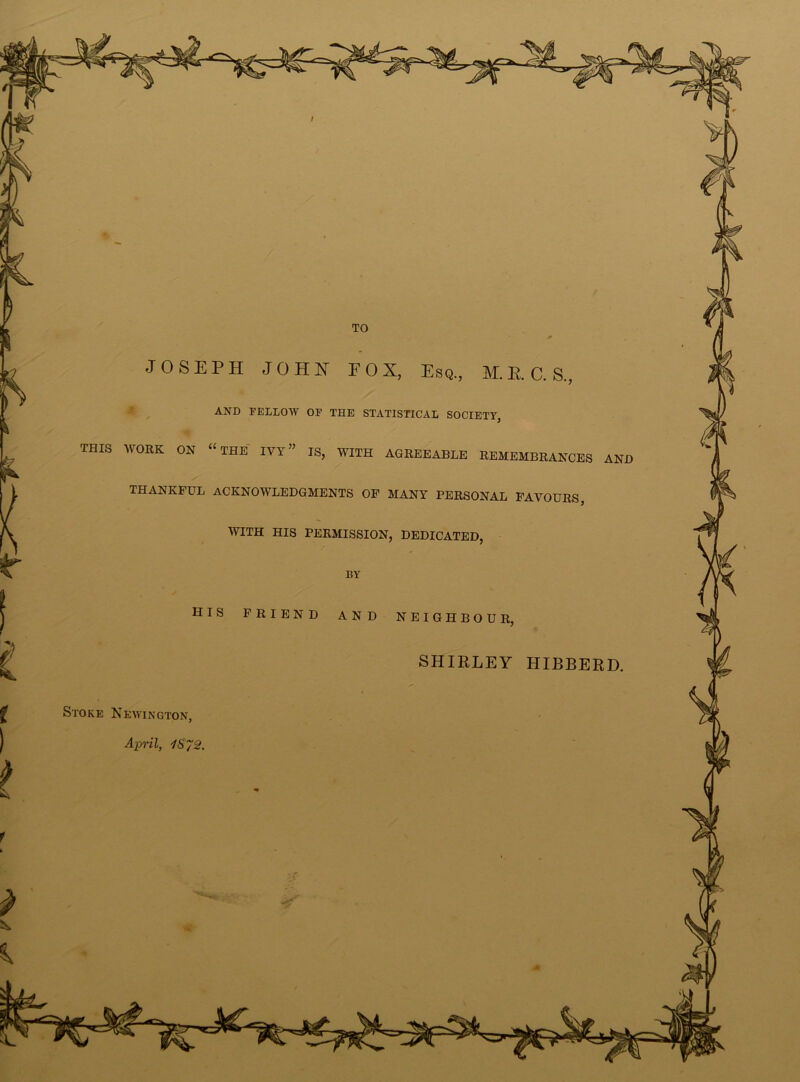 •JOSEPH JOHN FOX, Esq., M.E.C.S., AND FELLOW OF THE STATISTICAL SOCIETY, * THIS WORK ON “ THE IVY ” IS, WITH AGREEABLE REMEMBRANCES AND THANKFUL ACKNOWLEDGMENTS OF MANY PERSONAL FAVOURS, WITH HIS PERMISSION, DEDICATED, HIS FRIEND AND NEIGHBOUR, SHIRLEY HIBBERD. Stoke Newington, April, 1872.