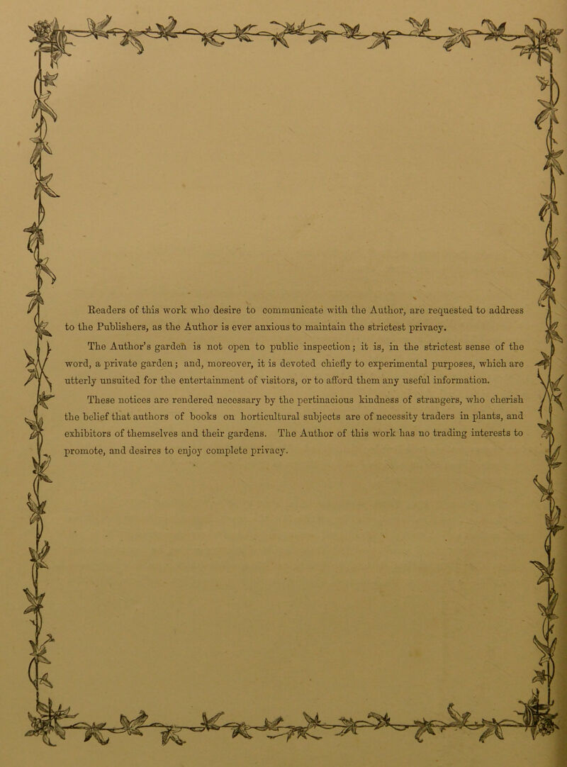 t Readers of this work who desire to communicate with the Author, are requested to address to the Publishers, as the Author is ever anxious to maintain the strictest privacy. The Author’s garden is not open to public inspection; it is, in the strictest sense of the word, a private garden; and, moreover, it is devoted chiefly to experimental purposes, which are utterly unsuited for the entertainment of visitors, or to afford them any useful information. These notices are rendered necessary by the pertinacious kindness of strangers, who cherish the belief that authors of books on horticultural subjects are of necessity traders in plants, and exhibitors of themselves and their gardens. The Author of this work has no trading interests to promote, and desires to enjoy complete privacy.