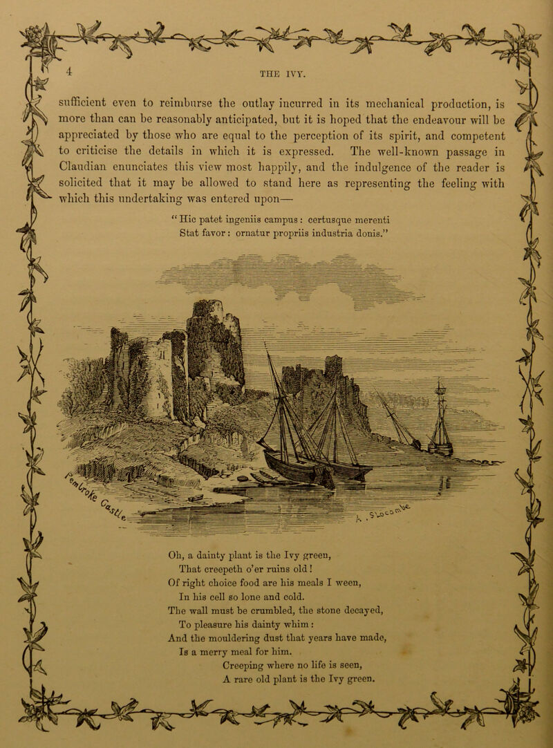 sufficient even to reimburse the outlay incurred in its mechanical production, is more than can be reasonably anticipated, but it is hoped that the endeavour will be appreciated by those who are equal to the perception of its spirit, and competent to criticise the details in which it is expressed. The well-known passage in Claudian enunciates this view most happily, and the indulgence of the reader is solicited that it may be allowed to stand here as representing the feeling with which this undertaking was entered upon— “ Hie patet ingeniis campus : certusque merenti Stat favor : ornatur propriis industria donis.” Oh, a dainty plant is the Ivy green, That creepeth o’er ruins old ! Of right choice food are his meals I ween, In his cell so lone and cold. The wall must be crumbled, the stone decayed, To pleasure his dainty whim : And the mouldering dust that years have made, Is a merry meal for him. Creeping where no life is seen, A rare old plant is the Ivy green.