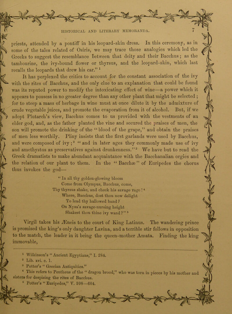 priests, attended by a pontiff in liis leopard-skin dress. In this ceremony, as in some of the tales related of Osiris, we may trace those analogies which led the Greeks to suggest the resemblance Between that deity and their Bacchus ; as the tambourine, the ivy-bound flower or thyrsus, and the leopard-skin, which last recalls the leopards that drew his car.” 1 2 It has perplexed the critics to account for the constant association of the ivy with the rites of Bacchus, and the only clue to an explanation that could be found was its reputed power to modify the intoxicating effect of wine—a power which it appears to possess in no greater degree than any other plant that might be selected ; for to steep a mass of herbage in wine must at once dilute it by the admixture of crude vegetable juices, and promote the evaporation from it of alcohol. But, if wre adopt Plutarch’s view, Bacchus comes to us provided with the vestments of an elder god, and, as the father planted the vine and secured the praises of men, the son will promote the drinking of the 11 blood of the grape,” and obtain the praises of men less worthily. Pliny insists that the first garlands were used by Bacchus, and were composed of ivy ;2 11 and in later ages they commonly made use of ivy and amethystus as preservatives against drunkenness.”3 4 We have but to read the Greek dramatists to make abundant acquaintance with the Bacchanalian orgies and the relation of our plant to them. In the “ Bacchm ” of Euripedes the chorus thus invokes the god— “ In all thy golden-glowing bloom Come from Olympus, Bacchus, come, Thy thyrsus shake, and check his savage rage !1 Where, Bacchus, dost thou now delight To lead thy hallowed band ? On Nysa’s savage-nursing height Shakest thou thine ivy wand ?” 5 Virgil takes his iEneis to the court of King Latinus. The wandering prince is promised the king’s only daughter Lavina, and a terrible stir follows in opposition to the match, the leader in it being the queen-mother Amata. Finding the king- immovable, 1 Wilkinson’s “ Ancient Egyptians,” I. 284. 2 Lib. xvi. c. 1. 3 Potter’s “ Grecian Antiquities.” 4 This refers to Pentheus of the “ dragon brood,” who was torn in pieces by his mother and sisters for despising the rites of Bacchus. c Potter’s “ Euripedes,” Y. 598—G04.