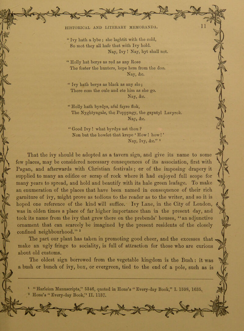 “ Ivy hath a lybe ; she laghtit with the cold, So mot they all hafe that with Ivy hold. Nay, Ivy ! Nay, hyt shall not. “ Holly hat berys as red as any Rose The foster the hunters, kepe hem from the doo. Nay, &c. “ Ivy hath berys as black as any slo; There com the oule and ete him as she go. Nay, &c. “ Holly hath byrdys, aful fayre flok, The Nyghtyngale, the Poppyngy, the gayntyl Lavyrok Nay, &c. “ Good Ivy ! what byrdys ast thou ? Non but the howlet that kreye ‘ How ! how ! ’ Nay, Ivy, &c.” 1 That the ivy should be adopted as a tavern sign, and give its name to some few places, may be considered necessary consequences of its association, first with Pagan, and afterwards with Christian festivals ; or of the imposing drapery it supplied to many an edifice or scrap of rock where it had enjoyed full scope for many years to spread, and hold and beautify with its hale green leafage. To make an enumeration of the places that have been named in consequence of their rich garniture of ivy, might prove as tedious to the reader as to the writer, and so it is hoped one reference of the kind will suffice. Ivy Lane, in the City of London, was in olden times a place of far higher importance than in the present day, and took its name from the ivy that grew there on the prebends’ houses, “an adjunctive ornament that can scarcely be imagined by the present residents of the closely confined neighbourhood.” 2 The part our plant has taken in promoting good cheer, and the excesses that make an ugly fringe to sociality, is full of attraction for those who are curious about old customs. The oldest sign borrowed from the vegetable kingdom is the Bush : it was a bush or bunch of ivy, box, or evergreen, tied to the end of a pole, such as is Harleian Manuscripts,” 5346, quoted in Hone’s “Every-day Book,” I. 1598, 1635,