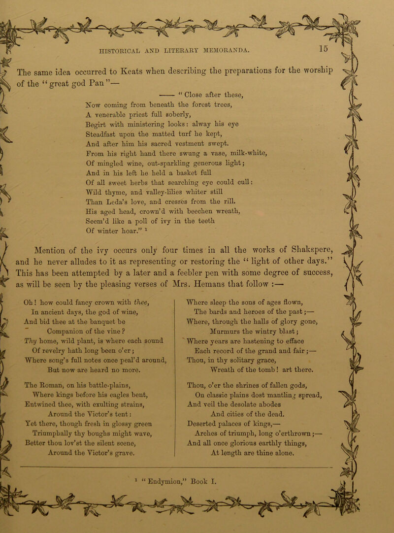 The same idea occurred to Keats when describing the preparations for the worship of the “ great god Pan ”— ■ “ Close after these, Now coining from beneath the forest trees, A venerable priest full soberly, Begirt with ministering looks: alway his eye Steadfast upon the matted turf he kept, And after him his sacred vestment swept. From his right hand there swung a vase, milk-white, Of mingled wine, out-sparkling generous light; And in his left he held a basket full Of all sweet herbs that searching eye could cull: Wild thyme, and valley-lilie3 whiter still Than Leda’s love, and cresses from the rill. His aged head, crown’d with beechen wreath, Seem’d like a poll of ivy in the teeth Of winter hoar.” 1 Mention of the ivy occurs only four times in all the works of Shakspere, and he never alludes to it as representing or restoring the “ light of other days.” This has been attempted by a later and a feebler pen with some degree of success, as will be seen by the pleasing verses of Mrs. Hemans that follow :— Oh! how could fancy crown with thee, In ancient days, the god of wine, And bid thee at the banquet be Companion of the vine P Thy home, wild plant, is where each sound Of revelry hath long been o’ er; Where song’s full notes once peal’d around, But now are heard no more. The Roman, on his battle-plains, Where kings before his eagles bent, Entwined thee, with exulting strains, Around the Victor’s tent: Yet there, though fresh in glossy green Triumph ally thy boughs might wave. Better thou lov’st the silent scene, Around the Victor’s grave. Where sleep the sons of ages flown, The bards and heroes of the past;— Where, through the halls of glory gone, Murmurs the wintry blast; Where years are hastening to efface Each record of the grand and fair ;— Thou, in thy solitary grace, Wreath of the tomb ! art there. Thou, o’er the shrines of fallen gods, On classic plains dost mantling spread, And veil the desolate abodes And cities of the dead. Deserted palaces of kings,— Arches of triumph, long o’erthrown ;— And all once glorious earthly things, At length are thine alone. 1 “ Endymion,” Book I.