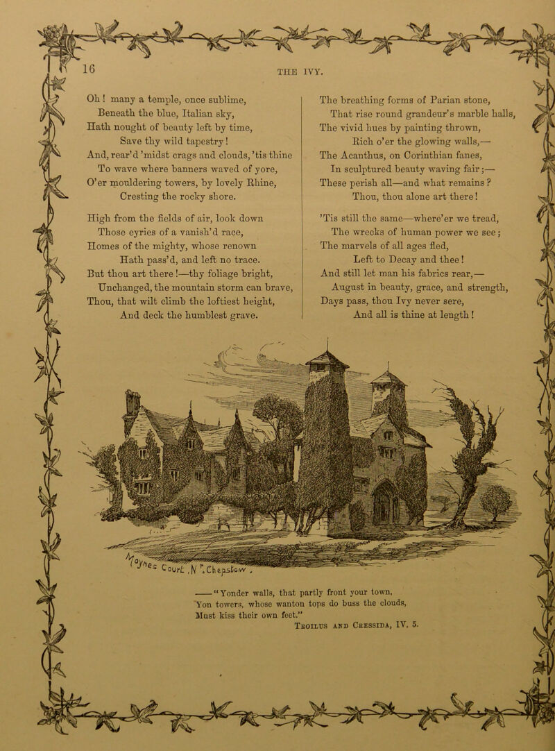 Oh ! many a temple, once sublime, Beneath the blue, Italian sky, Hath nought of beauty left by time, Save thy wild tapestry ! And, rear’d ’midst crags and clouds, ’tis thine To wave where banners waved of yore, O’er mouldering towers, by lovely Rhine, Cresting the rocky shore. High from the fields of air, look down Those eyries of a vanish’d race, Homes of the mighty, whose renown Hath pass’d, and left no trace. But thou art there !—thy foliage bright, Unchanged, the mountain storm can brave, Thou, that wilt climb the loftiest height, And deck the humblest grave. “Yonder walls, that partly front your town, Aon towers, whose wanton tops do buss the clouds, Must kiss their own feet.” Teoilus and Cuessida, IV. 5. The breathing forms of Parian stone, That rise round grandeur’s marble halls, The vivid hues by painting thrown, Rich o’er the glowing walls,— The Acanthus, on Corinthian fanes, In sculptured beauty waving fair;— These perish all—and what remains ? Thou, thou alone art there! ’Tis still the same—where’er we tread, The wrecks of human power we see; The marvels of all ages fled, Left to Decay and thee ! And still let man his fabrics rear,— August in beauty, grace, and strength, Days pass, thou Ivy never sere, And all is thine at length!