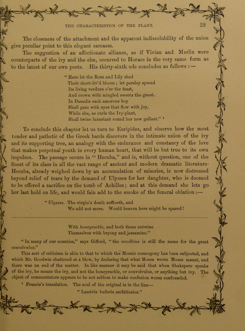 The closeness of the attachment and the apparent indissolubility of the union give peculiar point to this elegant sarcasm. The suggestion of an affectionate alliance, as if Vivian and Merlin were counterparts of the ivy and the elm, occurred to Horace in the very same form as to the latest of our own poets. His thirty-sixth ode concludes as follows :— To conclude this chapter let us turn to Euripides, and observe how the most impulses. The passage occurs in “ Hecuba,” and is, without question, one of the Hecuba, already weighed down by an accumulation of miseries, is now distressed “ In many of our counties,” says Gifford, “ the woodbine is still the name for the great convolvulus.” of the ivy, he means the ivy, and not the honeysuckle, or convolvulus, or anything but ivy. The “ Here let the Rose and Lily shed Their short-liv’d bloom ; let parsley spread Its living verdure o’er the feast, And crown with mingled sweets the guest. In Damalis each amorous boy Shall gaze with eyes that flow with joy, While she, as curls the Ivy-plant, Shall twine luxuriant round her new gallant.” 1 tender and pathetic of the Greek bards discovers in the intimate union of the ivy and its supporting tree, an analogy with the endurance and constancy of the love that makes perpetual youth in every human heart, that will be but true to its own finest of its class in all the vast range of ancient and modern dramatic literature- beyond relief of tears by the demand of Ulysses for her daughter, who is doomed to be offered a sacrifice on the tomb of Achilles; and at this demand she lets go her last hold on life, and would fain add to the smoke of the funeral oblation:— “ Ulysses. The virgin’s death sufficeth, and We add not more. Would heaven hers might be spared! With honeysuckle, and both these entwine Themselves with bryony and jessamine.” This sort of criticism is akin to that to which the Mosaic cosmogony has been subjected, and which Mr. Goodwin shattered at a blow, by declaring that what Moses wrote Moses meant, and there was an end of the matter. In like manner it may be said that when Shakspere speaks object of commentators appears to be not seldom to make confusion worse confounded. 1 Francis’s translation. The soul of the original is in the line— “ Lascivis hederis ambitiosior.”
