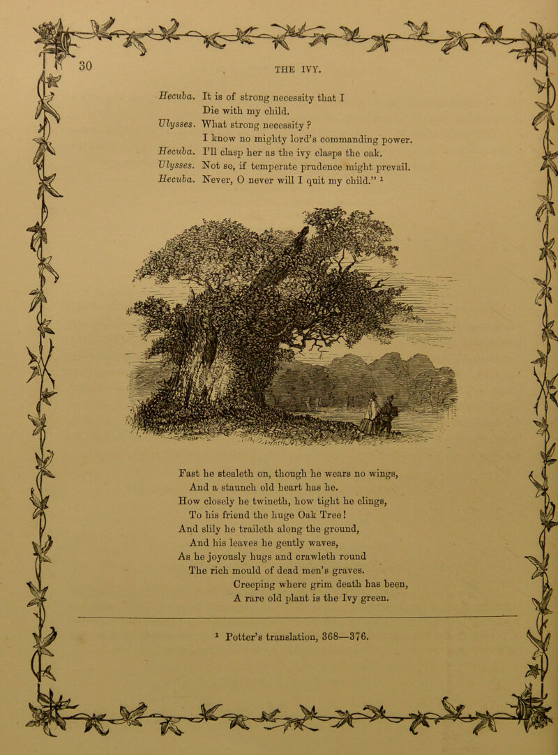 Hecuba, It is of strong necessity that I Die with my child. What strong necessity ? I know no mighty lord’s commanding power, I’ll clasp her as the ivy clasps the oak. Not so, if temperate prudence might prevail. Never, 0 never will I quit my child.” 1 TJlysses Hecxiba, Ulysses. Hecuba, Fast he stealeth on, though he wears no wings, And a staunch old heart has he. How closely he twineth, how tight he clings, To his friend the huge Oak Tree! And slily he traileth along the ground, And his leaves he gently waves, As he joyously hugs and crawleth round The rich mould of dead men’s graves. Creeping where grim death has been A rare old plant is the Ivy green. 1 Potter’s translation, 368—376