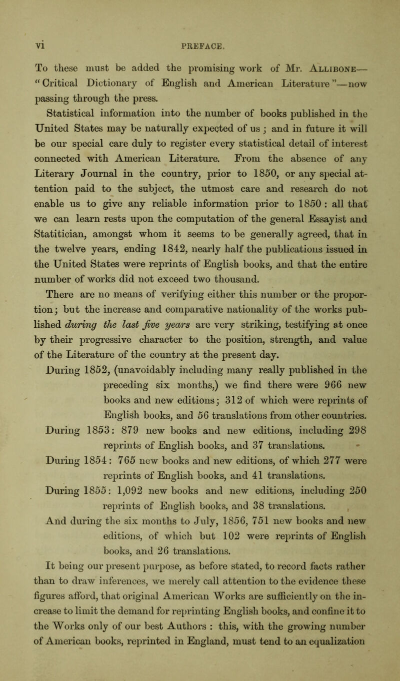 To these must be added the promising work of Mr. Allibone— “Critical Dictionary of English and American Literature”—now passing through the press. Statistical information into the number of books published in the United States may be naturally expected of us ; and in future it will be our special care duly to register every statistical detail of interest connected with American Literature. From the absence of any Literary Journal in the country, prior to 1850, or any special at- tention paid to the subject, the utmost care and research do not enable us to give any reliable information prior to 1850 : all that we can learn rests upon the computation of the general Essayist and Statitician, amongst whom it seems to be generally agreed, that in the twelve years, ending 1842, nearly half the publications issued in the United States were reprints of English books, and that the entire number of works did not exceed two thousand. There are no means of verifying either this number or the propor- tion; but the increase and comparative nationality of the works pub- lished during the last jive yea/rs are very striking, testifying at once by their progressive character to the position, strength, and value of the Literature of the country at the present day. During 1852, (unavoidably including many really published in the preceding six months,) we find there were 966 new books and new editions; 312 of which were reprints of English books, and 56 translations from other countries. During 1853: 879 new books and new editions, including 298 reprints of English books, and 37 translations. During 1854: 765 new books and new editions, of which 277 were reprints of English books, and 41 translations. During 1855: 1,092 new books and new editions, including 250 reprints of English books, and 38 translations. And during the six months to July, 1856, 751 new books and new editions, of which but 102 were reprints of English books, and 26 translations. It being our present purpose, as before stated, to record facts rather than to draw inferences, we merely call attention to the evidence these figures afford, that original American Works are sufficiently on the in- crease to limit the demand for reprinting English books, and confine it to the Works only of our best Authors : this, with the growing number of American books, reprinted in England, must tend to an equalization