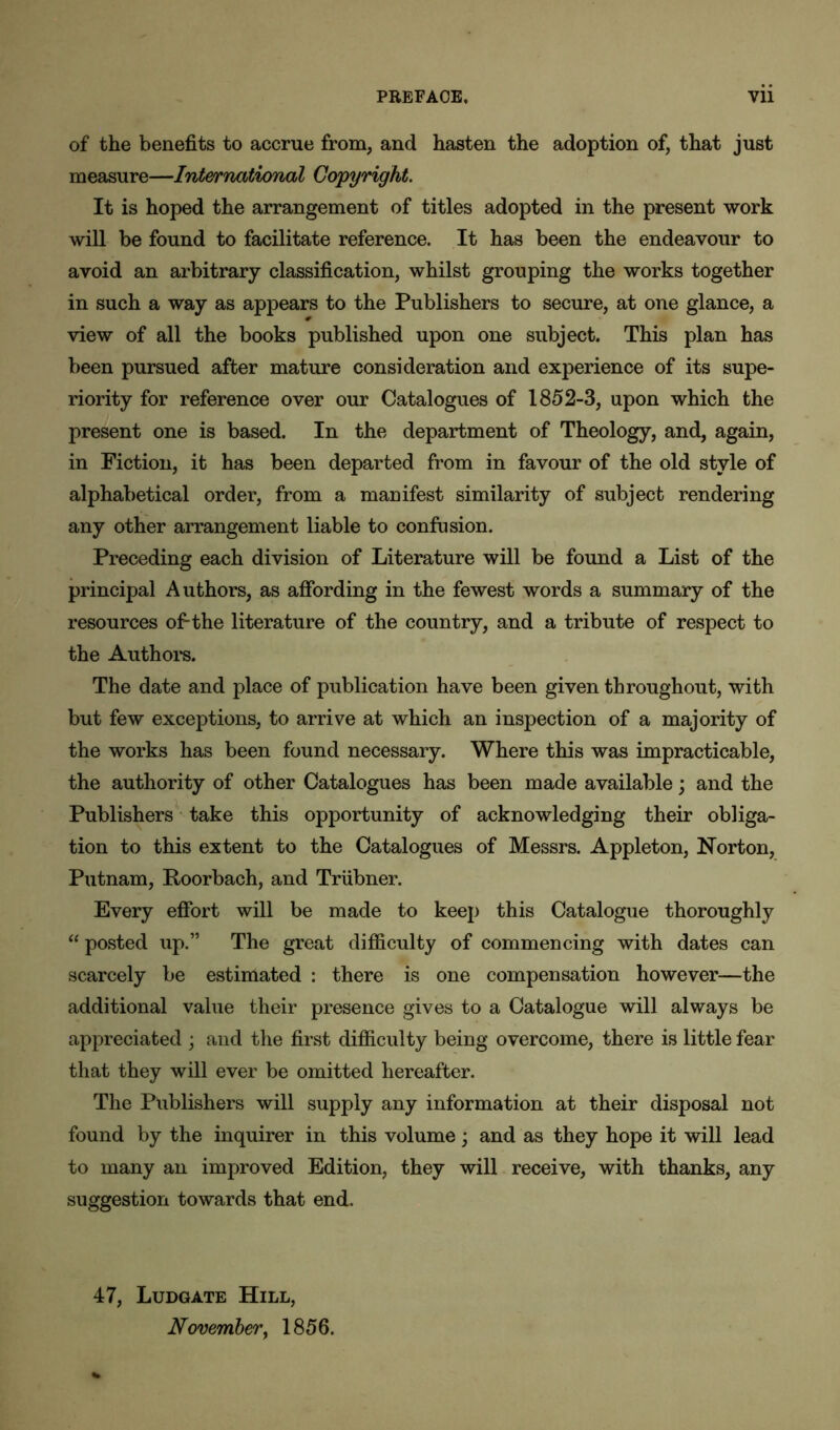 of the benefits to accrue from, and hasten the adoption of, that just measure—International Copyright. It is hoped the arrangement of titles adopted in the present work will be found to facilitate reference. It has been the endeavour to avoid an arbitrary classification, whilst grouping the works together in such a way as appears to the Publishers to secure, at one glance, a view of all the books published upon one subject. This plan has been pursued after mature consideration and experience of its supe- riority for reference over our Catalogues of 1852-3, upon which the present one is based. In the department of Theology, and, again, in Fiction, it has been departed from in favour of the old style of alphabetical order, from a manifest similarity of subject rendering any other arrangement liable to confusion. Preceding each division of Literature will be found a List of the principal Authors, as affording in the fewest words a summary of the resources of-the literature of the country, and a tribute of respect to the Authors. The date and place of publication have been given throughout, with but few exceptions, to arrive at which an inspection of a majority of the works has been found necessary. Where this was impracticable, the authority of other Catalogues has been made available; and the Publishers take this opportunity of acknowledging their obliga- tion to this extent to the Catalogues of Messrs. Appleton, Norton, Putnam, Roorbach, and Triibner. Every effort will be made to keep this Catalogue thoroughly “ posted up.” The great difficulty of commencing with dates can scarcely be estimated : there is one compensation however—the additional value their presence gives to a Catalogue will always be appreciated ; and the first difficulty being overcome, there is little fear that they will ever be omitted hereafter. The Publishers will supply any information at their disposal not found by the inquirer in this volume; and as they hope it will lead to many an improved Edition, they will receive, with thanks, any suggestion towards that end. 47, Ludgate Hill, November, 1856.