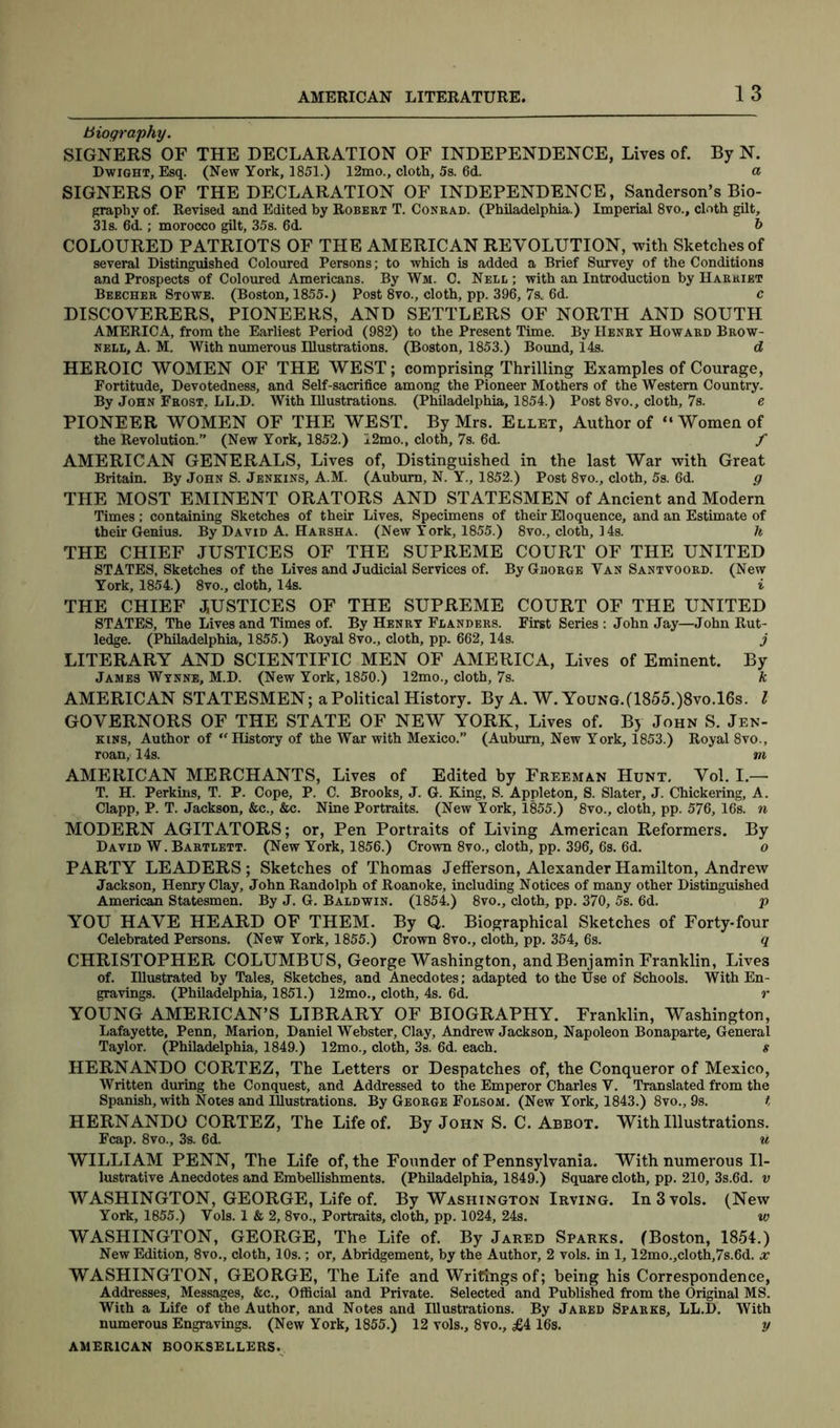 biography. SIGNERS OF THE DECLARATION OF INDEPENDENCE, Lives of. By N. Dwight, Esq. (New York, 1851.) 12mo., cloth, 5s. 6d. a SIGNERS OF THE DECLARATION OF INDEPENDENCE, Sanderson’s Bio- graphy of. Revised and Edited by Robert T. Conrad. (Philadelphia.) Imperial 8vo., cloth gilt, 31s. 6d.; morocco gilt, 35s. 6d. 6 COLOURED PATRIOTS OF THE AMERICAN REVOLUTION, with Sketches of several Distinguished Coloured Persons; to which is added a Brief Survey of the Conditions and Prospects of Coloured Americans. By Wm. C. Nell ; with an Introduction by Harriet Beecher Stowe. (Boston, 1855.) Post 8vo., cloth, pp. 396, 7s. 6d. c DISCOVERERS, PIONEERS, AND SETTLERS OF NORTH AND SOUTH AMERICA, from the Earliest Period (982) to the Present Time. By Henry Howard Brow- nell, A. M. With numerous Illustrations. (Boston, 1853.) Bound, 14s. d HEROIC WOMEN OF THE WEST; comprising Thrilling Examples of Courage, Fortitude, Devotedness, and Self-sacrifice among the Pioneer Mothers of the Western Country. By John Frost, LL.D. With Illustrations. (Philadelphia, 1854.) Post 8vo., cloth, 7s. e PIONEER WOMEN OF THE WEST. By Mrs. Ellet, Author of “Women of the Revolution.” (New York, 1852.) 12mo., cloth, 7s. 6d. f AMERICAN GENERALS, Lives of, Distinguished in the last War with Great Britain. By John S. Jenkins, A.M. (Auburn, N. Y., 1852.) Post 8vo., cloth, 5s. 6d. g THE MOST EMINENT ORATORS AND STATESMEN of Ancient and Modern Times; containing Sketches of their Lives. Specimens of their Eloquence, and an Estimate of their Genius. By David A. Harsha. (New York, 1855.) 8vo., cloth, 14s. h THE CHIEF JUSTICES OF THE SUPREME COURT OF THE UNITED STATES, Sketches of the Lives and Judicial Services of. By Ghorge Yan Santvoord. (New York, 1854.) 8vo., cloth, 14s. i THE CHIEF JUSTICES OF THE SUPREME COURT OF THE UNITED STATES, The Lives and Times of. By Henry Flanders. First Series : John Jay—John Rut- ledge. (Philadelphia, 1855.) Royal 8vo., cloth, pp. 662, 14s. j LITERARY AND SCIENTIFIC MEN OF AMERICA, Lives of Eminent. By James Wynne, M.D. (New York, 1850.) 12mo., cloth, 7s. k AMERICAN STATESMEN; a Political History. By A. W. Young.(1855.)8vo.16s. I GOVERNORS OF THE STATE OF NEW YORK, Lives of. By John S. Jen- kins, Author of “History of the War with Mexico.” (Auburn, New York, 1853.) Royal 8vo., roan, 14s. m AMERICAN MERCHANTS, Lives of Edited by Freeman Hunt, Vol. I.— T. H. Perkins, T. P. Cope, P. C. Brooks, J. G. King, S. Appleton, S. Slater, J. Chickering, A. Clapp, P. T. Jackson, &c., &c. Nine Portraits. (New York, 1855.) 8vo., cloth, pp. 576, 16s. n MODERN AGITATORS; or, Pen Portraits of Living American Reformers. By David W. Bartlett. (New York, 1856.) Crown 8vo., cloth, pp. 396, 6s. 6d. o PARTY LEADERS; Sketches of Thomas Jefferson, Alexander Hamilton, Andrew Jackson, Henry Clay, John Randolph of Roanoke, including Notices of many other Distinguished American Statesmen. By J. G. Baldwin. (1854.) 8vo., cloth, pp. 370, 5s. 6d. p YOU HAVE HEARD OF THEM. By Q. Biographical Sketches of Forty-four Celebrated Persons. (New York, 1855.) Crown 8vo., cloth, pp. 354, 6s. q CHRISTOPHER COLUMBUS, George Washington, and Benjamin Franklin, Lives of. Illustrated by Tales, Sketches, and Anecdotes; adapted to the Use of Schools. With En- gravings. (Philadelphia, 1851.) 12mo., cloth, 4s. 6d. r YOUNG AMERICAN’S LIBRARY OF BIOGRAPHY. Franklin, Washington, Lafayette, Penn, Marion, Daniel Webster, Clay, Andrew Jackson, Napoleon Bonaparte, General Taylor. (Philadelphia, 1849.) 12mo., cloth, 3s. 6d. each. s HERNANDO CORTEZ, The Letters or Despatches of, the Conqueror of Mexico, Written during the Conquest, and Addressed to the Emperor Charles V. Translated from the Spanish, with Notes and Illustrations. By George Folsom. (New York, 1843.) 8vo., 9s. t HERNANDO CORTEZ, The Life of. By John S. C. Abbot. With Illustrations. Fcap. 8vo., 3s. 6d. u WILLIAM PENN, The Life of, the Founder of Pennsylvania. With numerous Il- lustrative Anecdotes and Embellishments. (Philadelphia, 1849.) Square cloth, pp. 210, 3s.6d. v WASHINGTON, GEORGE, Life of. By Washington Irving. In3vols. (New York, 1855.) Yols. 1 & 2, 8vo., Portraits, cloth, pp. 1024, 24s. iv WASHINGTON, GEORGE, The Life of. By Jared Sparks. (Boston, 1854.) New Edition, 8vo., cloth, 10s.; or. Abridgement, by the Author, 2 vols. in 1,12mo.,cloth,7s.6d. x WASHINGTON, GEORGE, The Life and Writings of; being his Correspondence, Addresses, Messages, &c., Official and Private. Selected and Published from the Original MS. With a Life of the Author, and Notes and Illustrations. By Jared Sparks, LL.D. With numerous Engravings. (New York, 1855.) 12 vols., 8vo., £416s. y