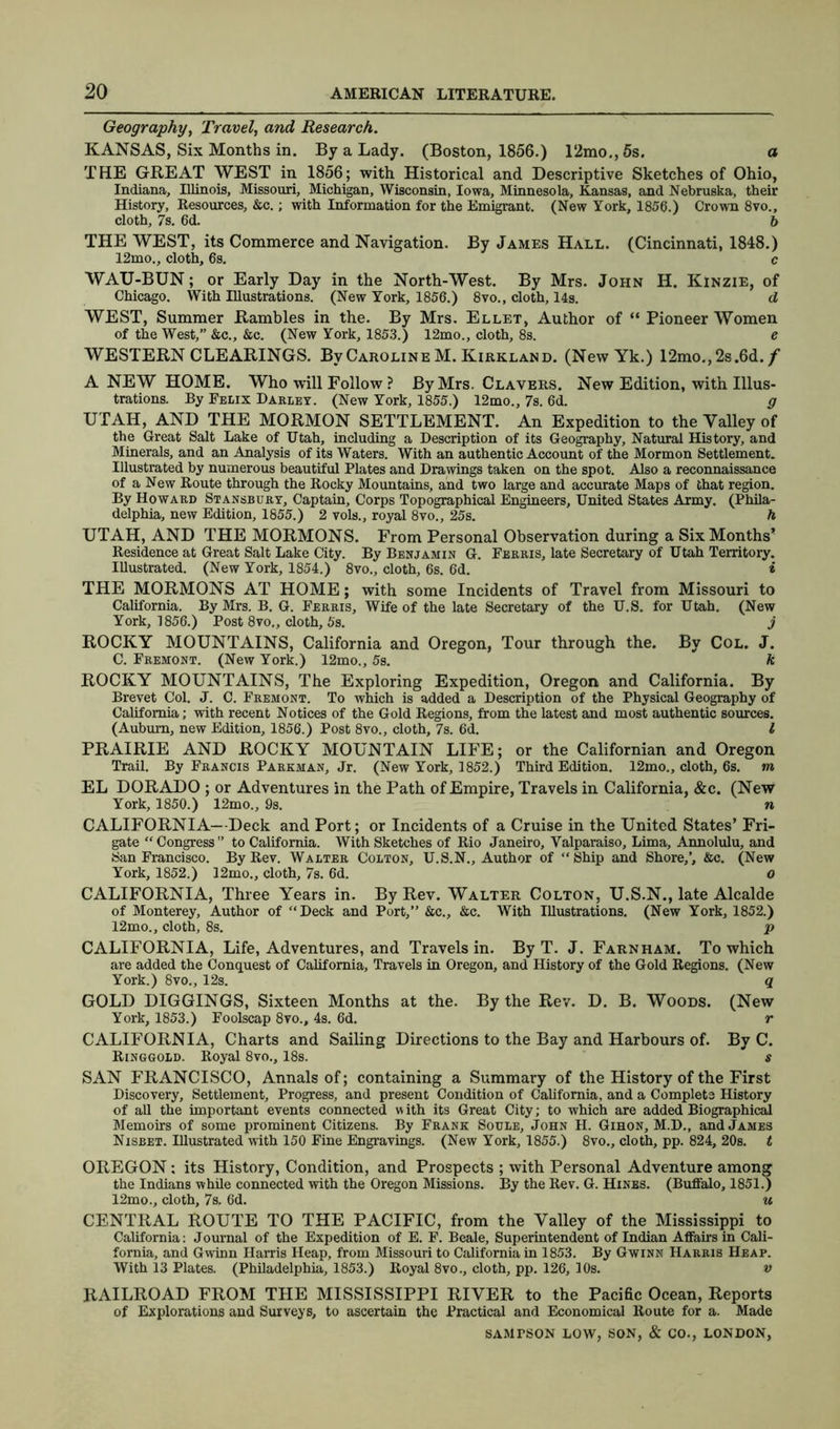 Geography, Travel, and Research. KANSAS, Six Months in. By a Lady. (Boston, 1856.) 12mo.,5s. a THE GREAT WEST in 1856; with Historical and Descriptive Sketches of Ohio, Indiana, Illinois, Missouri, Michigan, Wisconsin, Iowa, Minnesota, Kansas, and Nebruska, their History, Resources, &c.; with Information for the Emigrant. (New York, 1856.) Crown 8vo., cloth, 7s. 6d. 6 THE WEST, its Commerce and Navigation. By James Hall. (Cincinnati, 1848.) 12mo., cloth, 6s. c WAU-BUN; or Early Day in the North-West. By Mrs. John H. Kinzie, of Chicago. With Illustrations. (New York, 1856.) 8vo., cloth, 14s. d WEST, Summer Rambles in the. By Mrs. Ellet, Author of “ Pioneer Women of the West,” &c., &c. (New York, 1853.) 12mo., cloth, 8s. e WESTERN CLEARINGS. By Caroline M. Kirkland. (New Yk.) 12mo.,2s.6d. / A NEW HOME. Who will Follow ? By Mrs. Clavers. New Edition, with Illus- trations. By Felix Darley. (New York, 1855.) 12mo., 7s. 6d. g UTAH, AND THE MORMON SETTLEMENT. An Expedition to the Valley of the Great Salt Lake of Utah, including a Description of its Geography, Natural History, and Minerals, and an Analysis of its Waters. With an authentic Account of the Mormon Settlement. Illustrated by numerous beautiful Plates and Drawings taken on the spot. Also a reconnaissance of a New Route through the Rocky Mountains, and two large and accurate Maps of that region. By Howard Stansbury, Captain, Corps Topographical Engineers, United States Army. (Phila- delphia, new Edition, 1855.) 2 vols., royal 8vo., 25s. h UTAH, AND THE MORMONS. From Personal Observation during a Six Months’ Residence at Great Salt Lake City. By Benjamin G. Ferris, late Secretary of Utah Territory. Illustrated. (New York, 1854.) 8vo., cloth, 6s. 6d. * THE MORMONS AT HOME; with some Incidents of Travel from Missouri to California. By Mrs. B. G. Ferris, Wife of the late Secretary of the U.S. for Utah. (New York, 1856.) Post 8vo., cloth, 5s. j ROCKY MOUNTAINS, California and Oregon, Tour through the. By Col. J. C. Fremont. (New York.) 12mo., 5s. ft ROCKY MOUNTAINS, The Exploring Expedition, Oregon and California. By Brevet Col. J. C. Fremont. To which is added a Description of the Physical Geography of California; with recent Notices of the Gold Regions, from the latest and most authentic sources. (Auburn, new Edition, 1856.) Post 8vo., cloth, 7s. 6d. I PRAIRIE AND ROCKY MOUNTAIN LIFE; or the Californian and Oregon Trail. By Francis Parkman, Jr. (New York, 1852.) Third Edition. 12mo., cloth, 6s. m EL DORADO ; or Adventures in the Path of Empire, Travels in California, &c. (New York, 1850.) 12mo., 9s. n CALIFORNIA—Deck and Port; or Incidents of a Cruise in the United States’ Fri- gate “Congress” to California. With Sketches of Rio Janeiro, Valparaiso, Lima, Annolulu, and San Francisco. By Rev. Walter Colton, U.S.N., Author of “Ship and Shore,’, &c. (New York, 1852.) 12mo., cloth, 7s. 6d. o CALIFORNIA, Three Years in. By Rev. Walter Colton, U.S.N., late Alcalde of Monterey, Author of “Deck and Port,” &c., &c. With Illustrations. (New York, 1852.) 12mo., cloth, 8s. p CALIFORNIA, Life, Adventures, and Travels in. By T. J. Farnham. To which are added the Conquest of California, Travels in Oregon, and History of the Gold Regions. (New York.) 8vo., 12s. q GOLD DIGGINGS, Sixteen Months at the. By the Rev. D. B. Woods. (New York, 1853.) Foolscap 8vo., 4s. 6d. r CALIFORNIA, Charts and Sailing Directions to the Bay and Harbours of. By C. Ringgold. Royal 8vo., 18s. s SAN FRANCISCO, Annals of; containing a Summary of the History of the First Discovery, Settlement, Progress, and present Condition of California, and a Complete History of all the important events connected w ith its Great City; to which are added Biographical Memoirs of some prominent Citizens. By Frank Soule, John H. Gihon, M.D., and James Nisbet. Illustrated with 150 Fine Engravings. (New York, 1855.) 8vo., cloth, pp. 824, 20s. t OREGON: its History, Condition, and Prospects ; with Personal Adventure among the Indians while connected with the Oregon Missions. By the Rev. G. Hines. (Buffalo, 1851.) 12mo., cloth, 7s. 6d. u CENTRAL ROUTE TO THE PACIFIC, from the Valley of the Mississippi to California: Journal of the Expedition of E. F. Beale, Superintendent of Indian Affairs in Cali- fornia, and Gwinn Harris Heap, from Missouri to California in 1853. By Gwinn Harris Heap. With 13 Plates. (Philadelphia, 1853.) Royal 8vo., cloth, pp. 126, 10s. v RAILROAD FROM THE MISSISSIPPI RIVER to the Pacific Ocean, Reports of Explorations and Surveys, to ascertain the Practical and Economical Route for a. Made