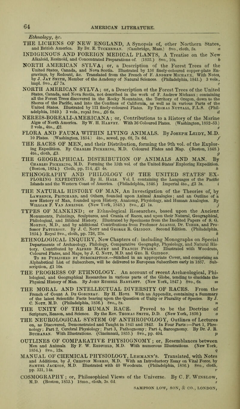 Ethnology, fyc. THE LICHENS OF NEW ENGLAND, A Synopsis of, other Northern States, and British America. By Dr. E. Tuckerman. (Cambridge, Mass.) 8vo., cloth, 5s. a INDIGENOUS AND FOREIGN MEDICAL PLANTS, A Treatise on the New Alkaloid, Resinoid, and Concentrated Preparations of. (1855.) 8vo., 10s. b NORTH AMERICAN SYLVA; or, a Description of the Forest Trees of the United States, Canada, and Nova Scotia. Illustrated by 156 finely-coloured copper-plate En- gravings, by Redoute, &c. Translated from the French of F. Andrew Michaux, With Notes, by J. Jay Smith, Member of the Academy of Natural Sciences. (Philadelphia, 1841.) 3 vols., impl. 8vo., £7 7s. c NORTH AMERICAN SYLVA; or, a Description of the Forest Trees of the United States, Canada, and Nova Scotia, not described in the work of F. Andrew Michaux ; containing all the Forest Trees discovered in the Rocky Mountains, the Territory of Oregon, down to the Shores of the Pacific, and into the Confines of California, as well as in various Parts of the United States. Illustrated by 121 finely-coloured Plates. By Thomas Nutt all, F.L.S. (Phil- adelphia, 1849.) 3 vols., royal 8vo., £6 6s. d NEREIS-BORE ALI-AMERICAN A ; or, Contributions to a History of the Marine Algae of North America. By W. H. Harvey. With 36 Coloured Plates. (Washington, 1852-53.) 2 vols., 4to„ £2. e FLORA AND FAUNA WITHIN LIVING ANIMALS. By Joseph Leidy, M.D. 10 Plates. (Washington, 1854.) 4to., sewed, pp. 68, 7s. 6d. f THE RACES OF MEN, and their Distribution, forming the 9th vol. of the Explor- ing Expedition. By Charles Pickering, M.D. Coloured Plates and Map. (Boston, 1848.) 4to., cloth, £3. g THE GEOGRAPHICAL DISTRIBUTION OF ANIMALS AND MAN. By Charles Pickering, M.D. Forming the 15th vol. of the United States’ Exploring Expedition. (Boston, 1854.) Cloth, pp. 214, £1 4s. h ETHNOGRAPHY AND PHILOLOGY OF THE UNITED STATES’ EX- PLORING EXPEDITION. By H. Hale. Yol. I. containing the Languages of the Pacific Islands and the Western Coast of America. (Philadelphia, 1846.) Imperial 4to., £3 3s. i THE NATURAL HISTORY OF MAN, An Investigation of the Theories of, by Lawrence, Pritchard, and Others, founded upon Animal Analogies; and an Outline of a new History of Man, founded upon History, Anatomy, Physiology, and Human Analogies. By William F. Van Amringe. (New York, 1848.) 8vo., £1 Is. j TYPES OF MANKIND; or Ethnological Researches, based upon the Ancient Monuments, Paintings, Sculptures, and Crania of Races, and upon their Natural, Geographical, Philological, and Biblical History. Illustrated by Specimens from the Inedited Papers of S. G. Morton, M.D., and by additional Contributions from Professor Agassiz, Dr. Usher, and Pro- fessor Patterson. By J. C. Nott and George R. Gliddon. Second Edition. (Philadelphia, 1854.) Royal 8vo., cloth, pp. 738, 25s. k ETHNOLOGICAL INQUIRY, New Chapters of: including Monographs on Special Departments of Archaeology, Philology, Comparative Geography, Physiology, and Natural His- tory. Contributed by Alfred Maury and Francis Pulsky. Illustrated with Woodcuts, Coloured Plates, and Maps, by J. C. Nott, M.D. and Geo. R. Gliddon. I To be Published by Subscription.—Stitched in an appropriate Cover, and comprising an Alphabetical List of Subscribers, will be delivered to European Subscribers early in 1857. Sub- scription, £1 10s. THE PROGRESS OF ETHNOLOGY. An account of recent Archaeological, Phi- lological, and Geographical Researches in various parts of the Globe, tending to elucidate the Physical History of Man. By John Russell Bartlett. (New York, 1847.) 8vo., 6s. m THE MORAL AND INTELLECTUAL DIVERSITY OF RACES. From the French of Count A. De Gobineau. By H. Hotz. With an Appendix, containing a Summary of the latest Scientific Facts bearing upon the Question of Unity or Plurality of Species. By J. C. Nott, M.D. (Philadelphia, 1856.) 8vo., 8s. n THE UNITY OF THE HUMAN RACE. Proved to be the Doctrine of Scripture, Reason, and Science. By the Rev. Thomas Smith, D.D. (New York, 1850.) o THE NEUROLOGICAL SYSTEM OF ANTHROPOLOGY, Outlines of Lectures on, as Discovered, Demonstrated and Taught in 1841 and 1842. In Four Parts:—Part 1, Phre- nology ; Part 2, Cerebral Physiology; Part 3, Pathognomy; Part 4, Sarcognomy. By Dr. J. R. Buchanan. With Illustrations. (Cincinnati, 1855.) 8vo., pp. 404. p OUTLINES OF COMPARATIVE PHYSIOGNOMY; or, Resemblances between Men and Animals. By F. W. Redfield, M.D. With numerous Illustrations. (New York, 1854.) 8vo., 12s. q MANUAL OF CHEMICAL PHYSIOLOGY, Lehmann’s. Translated, with Notes and Additions, by J. Cheston Morris, M.D. With an Introductory Essay on Vital Force, by Samuel Jackson, M.D. Illustrated with 40 Woodcuts. (Philadelphia, 1856.) 8vo., cloth, pp. 331,14s. r COSMOGRAPHY ; or, Philosophical Views of the Universe. By C. F. Winslow, M.D. (Boston, 1853.) 18mo., cloth, 3s. 6d. s