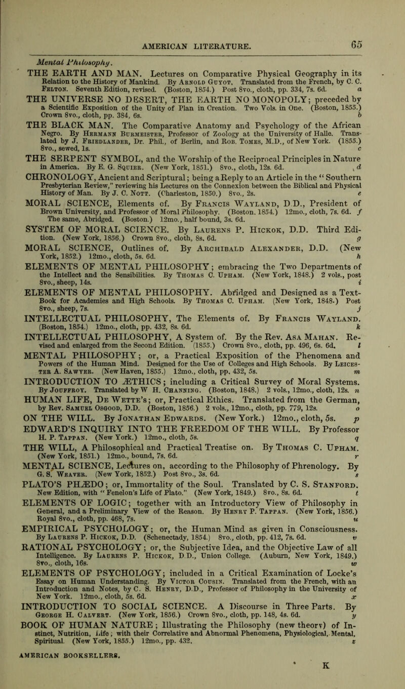 Mental Philosophy, THE EARTH AND MAN. Lectures on Comparative Physical Geography in its Relation to the History of Mankind. By Arnold Guyot, Translated from the French, by C. C. Felton. Seventh Edition, revised. (Boston, 1854.) Post 8vo., cloth, pp. 334, 7s. 6d. a THE UNIVERSE NO DESERT, THE EARTH NO MONOPOLY; preceded by a Scientific Exposition of the Unity of Plan in Creation. Two Vols. in One. (Boston, 1855.) Crown 8vo., cloth, pp. 384, 6s. b THE BLACK MAN. The Comparative Anatomy and Psychology of the African Negro. By Hermann Burmeister, Professor of Zoology at the University of Halle. Trans- lated by J. Friedlander, Dr. Phil., of Berlin, and Rob. Tomes, M.D., of New York. (1855.) 8vo., sewed. Is. c THE SERPENT SYMBOL, and the Worship of the Reciprocal Principles in Nature in America. By E. G. Squier. (New York, 1851.) 8vo., cloth, 12s. 6d. , d CHRONOLOGY, Ancient and Scriptural; being aReply to an Article in the “ Southern Presbyterian Review,” reviewing his Lectures on the Connexion between the Biblical and Physical History of Man. By J. C. Nott. (Charleston, 1850.) 8vo., 2s. e MORAL SCIENCE, Elements of. By Francis Wayland, D D.. President of Brown University, and Professor of Moral Philosophy. (Boston. 1854.) 12mo., cloth, 7s. 6d. f The same. Abridged. (Boston.) 12mo., half bound, 3s. 6d. SYSTEM OF MORAL SCIENCE. By Laurens P. Hickok, D.D. Third Edi- tion. (New York, 1856.) Crown 8vo., cloth, 8s. 6d. g MORAL SCIENCE, Outlines of. By Archibald Alexander, D.D. (New York, 1852.) 12mo., cloth, 5s. 6d. h ELEMENTS OF MENTAL PHILOSOPHY; embracing the Two Departments of the Intellect and the Sensibilities. By Thomas C. Upham. (New York, 1848.) 2 vols., post 8vo., sheep, 14s. i ELEMENTS OF MENTAL PHILOSOPHY. Abridged and Designed as a Text- Book for Academies and High Schools. By Thomas C. Upham. (New York, 1848.) Post 8vo., sheep, 7s. j INTELLECTUAL PHILOSOPHY, The Elements of. By Francis Wayland. (Boston, 1854.) 12mo., cloth, pp. 432, 8s. 6d. k INTELLECTUAL PHILOSOPHY, A System of. By the Rev. Asa Mahan. Re- vised and enlarged from the Second Edition. (1855.) Crown 8vo., cloth, pp. 496, 6s. 6d. I MENTAL PHILOSOPHY; or, a Practical Exposition of the Phenomena and Powers of the Human Mind. Designed for the Use of Colleges and High Schools. By Leices- ter A. Sawyer. (New Haven, 1855.) 12mo., cloth, pp, 432, 5s. m INTRODUCTION TO iETHICS; including a Critical Survey of Moral Systems. ByJouFFROY. Translated by W H. Channing. (Boston, 1848.) 2 vols., 12mo., cloth, 12s. n HUMAN LIFE, De Wette’s; or, Practical Ethics. Translated from the German, by Rev. Samuel Osgood, D.D. (Boston, 1856.) 2 vols., 12mo., cloth, pp. 779, 12s. o ON THE WILL. By Jonathan Edwards. (New York.) 12mo., cloth, 5s. p EDWARD’S INQUIRY INTO THE FREEDOM OF THE WILL. By Professor H. P. Tappan. (New York.) 12mo., cloth, 5s. q THE WILL, A Philosophical and Practical Treatise on. By Thomas C. Upham. (New York, 1851.) 12mo., bound, 7s. 6d. r MENTAL SCIENCE, Lectures on, according to the Philosophy of Phrenology. By G. S. Weaver. (New York, 1852.) Post 8vo., 3s. 6d. .? PLATO’S PHiEDO; or, Immortality of the Soul. Translated by C. S. Stanford. New Edition, with “ Fenelon’s Life of Plato.” (New York, 1849.) 8vo., 8s. 6d. t ELEMENTS OF LOGIC; together with an Introductory View of Philosophy in General, and a Preliminary View of the Reason. By Henry P. Tappan. (New York, 1856.) Royal 8vo., cloth, pp. 468, 7s. u EMPIRICAL PSYCHOLOGY; or, the Human Mind as given in Consciousness. By Laurens P. Hickok, D.D. (Schenectady, 1854.) 8vo., cloth, pp. 412, 7s. 6d. v RATIONAL PSYCHOLOGY; or, the Subjective Idea, and the Objective Law of all Intelligence. By Laurens P. Hickok, D.D., Union College. (Auburn, New York, 1849.) 8vo., cloth, 16s. to ELEMENTS OF PSYCHOLOGY; included in a Critical Examination of Locke’s Essay on Human Understanding. By Victor Cousin. Translated from the French, with an Introduction and Notes, byC. S. Henry, D.D., Professor of Philosophy in the University of New York. 12mo., cloth, 5s. 6d. x INTRODUCTION TO SOCIAL SCIENCE. A Discourse in Three Parts. By George H. Calvert. (New York, 1856.) Crown 8vo., cloth, pp. 148, 4s. 6d. y BOOK OF HUMAN NATURE ; Illustrating the Philosophy (new theory) of In- stinct, Nutrition, Life; with their Correlative and Abnormal Phenomena, Physiological, Mental. Spiritual. (New York, 1855.) 12mo., pp. 432. z AMERICAN BOOKSELLERS. * K