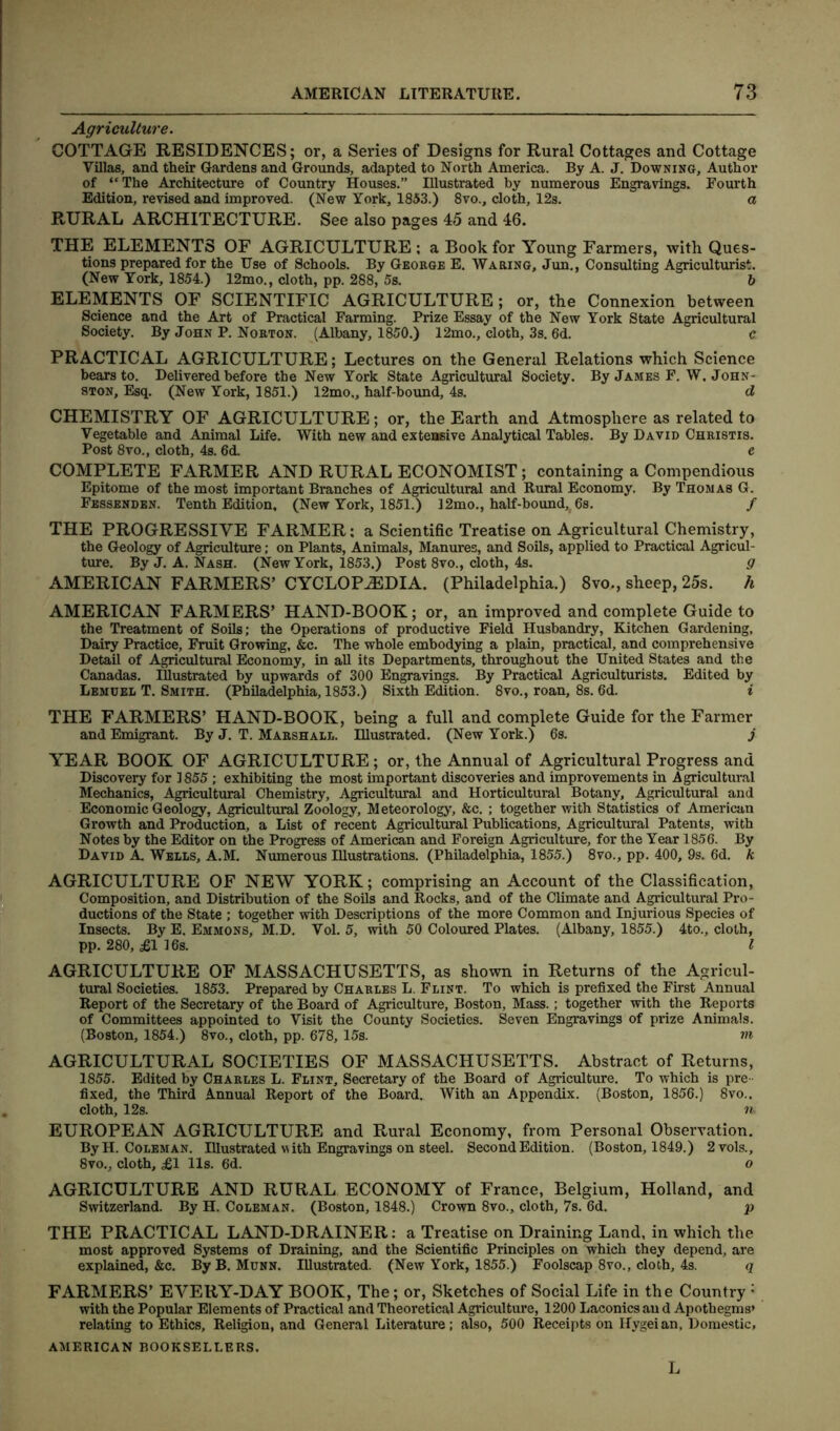 Agriculture. COTTAGE RESIDENCES; or, a Series of Designs for Rural Cottages and Cottage Villas, and their Gardens and Grounds, adapted to North America. By A. J. Downing, Author of “The Architecture of Country Houses.” Illustrated by numerous Engravings. Fourth Edition, revised and improved. (New York, 1853.) 8vo., cloth, 12s. a RURAL ARCHITECTURE. See also pages 45 and 46. THE ELEMENTS OF AGRICULTURE ; a Book for Young Farmers, with Ques- tions prepared for the Use of Schools. By George E. Waring, Jun., Consulting Agriculturist. (New York, 1854.) 12mo., cloth, pp. 288, 5s. 5 ELEMENTS OF SCIENTIFIC AGRICULTURE; or, the Connexion between Science and the Art of Practical Farming. Prize Essay of the New York State Agricultural Society. By John P. Norton. (Albany, 1850.) 12mo., cloth, 3s. 6d. c PRACTICAL AGRICULTURE; Lectures on the General Relations which Science bears to. Delivered before the New York State Agricultural Society. By James F. W. John- ston, Esq. (New York, 1851.) 12mo„ half-bound, 4s. d CHEMISTRY OF AGRICULTURE; or, the Earth and Atmosphere as related to Vegetable and Animal Life. With new and extensive Analytical Tables. By David Christis. Post 8vo., cloth, 4s. 6d. e COMPLETE FARMER AND RURAL ECONOMIST; containing a Compendious Epitome of the most important Branches of Agricultural and Rural Economy. By Thomas G. Fessenden. Tenth Edition, (New York, 1851.) 12mo., half-bound, 6s. / THE PROGRESSIVE FARMER: a Scientific Treatise on Agricultural Chemistry, the Geology of Agriculture; on Plants, Animals, Manures, and Soils, applied to Practical Agricul- ture. ByJ. A. Nash. (New York, 1853.) Post 8vo., cloth, 4s. g AMERICAN FARMERS’ CYCLOPAEDIA. (Philadelphia.) 8vo., sheep, 25s. h AMERICAN FARMERS’ HAND-BOOK; or, an improved and complete Guide to the Treatment of Soils; the Operations of productive Field Husbandry, Kitchen Gardening, Dairy Practice, Fruit Growing, &c. The whole embodying a plain, practical, and comprehensive Detail of Agricultural Economy, in all its Departments, throughout the United States and the Canadas. Illustrated by upwards of 300 Engravings. By Practical Agriculturists. Edited by Lemuel T. Smith. (Philadelphia, 1853.) Sixth Edition. 8vo., roan, 8s. 6d. i THE FARMERS’ HAND-BOOK, being a full and complete Guide for the Farmer and Emigrant. By J. T. Marshall. Illustrated. (New York.) 6s. j YEAR BOOK OF AGRICULTURE ; or, the Annual of Agricultural Progress and Discovery for 1855; exhibiting the most important discoveries and improvements in Agricultural Mechanics, Agricultural Chemistry, Agricultural and Horticultural Botany, Agricultural and Economic Geology, Agricultural Zoology, Meteorology, &c. ; together with Statistics of American Growth and Production, a List of recent Agricultural Publications, Agricultural Patents, with Notes by the Editor on the Progress of American and Foreign Agriculture, for the Year 1856. By David A. Wells, A.M. Numerous Illustrations. (Philadelphia, 1855.) 8vo., pp. 400, 9s. 6d. k AGRICULTURE OF NEW YORK; comprising an Account of the Classification, Composition, and Distribution of the Soils and Rocks, and of the Climate and Agricultural Pro- ductions of the State ; together with Descriptions of the more Common and Injurious Species of Insects. By E. Emmons, M.D. Vol. 5, with 50 Coloured Plates. (Albany, 1855.) 4to., cloth, pp. 280, £1 16s. I AGRICULTURE OF MASSACHUSETTS, as shown in Returns of the Agricul- tural Societies. 1853. Prepared by Charles L. Flint. To which is prefixed the First Annual Report of the Secretary of the Board of Agriculture, Boston, Mass. ; together with the Reports of Committees appointed to Visit the County Societies. Seven Engravings of prize Animals. (Boston, 1854.) 8vo., cloth, pp. 678, 15s. m AGRICULTURAL SOCIETIES OF MASSACHUSETTS. Abstract of Returns, 1855. Edited by Charles L. Flint, Secretary of the Board of Agriculture. To which is pre- fixed, the Third Annual Report of the Board. With an Appendix. (Boston, 1856.) 8vo.. cloth, 12s. n, EUROPEAN AGRICULTURE and Rural Economy, from Personal Observation. By H. Coleman. Illustrated with Engravings on steel. Second Edition. (Boston, 1849.) 2vols., 8vo., cloth, £1 11s. 6d. o AGRICULTURE AND RURAL ECONOMY of France, Belgium, Holland, and Switzerland. By H. Coleman. (Boston, 1848.) Crown 8vo., cloth, 7s. 6d. p THE PRACTICAL LAND-DRAINER; a Treatise on Draining Land, in which the most approved Systems of Draining, and the Scientific Principles on which they depend, are explained, &c. By B. Munn. Illustrated. (New York, 1855.) Foolscap 8vo., cloth, 4s. q FARMERS’ EVERY-DAY BOOK, The; or, Sketches of Social Life in the Country : with the Popular Elements of Practical and Theoretical Agriculture, 1200 Laconics an d Apothegms’ relating to Ethics, Religion, and General Literature; also, 500 Receipts on Hygeian, Domestic, AMERICAN BOOKSELLERS. L