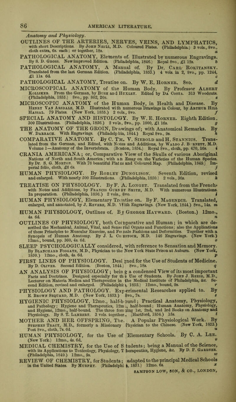 Anatomy and Physiology. OUTLINES OF THE ARTERIES, NERVES, VEINS, AND LYMPHATICS, with short Descriptions. By John Neill, M.D. Coloured Plates. (Philadelphia.) 3 vols., 8vo., cloth extra, 6s. each; or together, 18s. a PATHOLOGICAL ANATOMY, Elements of. Illustrated by numerous Engravings. By S. D. Gross. New improved Edition. (Philadelphia, 1846.) Royal 8vo., £1 12s. b PATHOLOGICAL ANATOMY, A Manual of. By Dr. Carl Rokitansky. Translated from the last German Edition. (Philadelphia, 1855.) 4 vols. in 2, 8vo., pp. 1244, £1 11s. 6d. c PATHOLOGICAL ANATOMY, Treatise on. By W. E. Horner. 8vo. d MICROSCOPICAL ANATOMY of the Human Body. By Professor Albert Kolliker. From the German, by Bush aD d Huxley. Edited by Da Costa. 313 Woodcuts. (Philadelphia, 1855.) 8vo., pp. 802, 20s. e MICROSCOPIC ANATOMY of the Human Body, in Health and Disease. By Henry Van Arsdale, M.D. Illustrated with numerous Drawings in Colour, by Arthur Hill Hassal. 79 Plates. (New York, 1855.) 2 vols., 8vo. / SPECIAL ANATOMY AND HISTOLOGY. By W. E. Horner. Eighth Edition. 300 Illustrations. (Philadelphia, 1856.) 2 vols., 8vo., pp. 1000, £1 16s. g THE ANATOMY OF THE GROIN, Drawings of; with Anatomical Remarks. By W. Darrach. With Engravings. (Philadelphia, 1844.) Royal 8vo., 9s. h COMPARATIVE ANATOMY. By C. T'h. V. Siebold andH. Stannius. Trans- lated from the German, and Edited, with Notes and Additions, by Waldo J. B rnett, M.D. Volume 1—Anatomy of the Invertebrata. (Boston, 1854.) Royal 8vo., cloth, pp. 470, 16s. i CRANIA AMERICANA; or, Comparative View of the Skulls of various Aboriginal Nations of North and South America; with an Essay on the Varieties of the Human Species. By Dr. S. G. Morton. With 78 beautiful Plat es and Coloured Map. (Philadelphia, 1849.) Im- perial folio, cloth, £6 6s. j HUMAN PHYSIOLOGY. By Rob ley Dunglison. Seventh Edition, revised and enlarged. With nearly 500 Illustrations. ((Philadelphia, 1850.) 2 vols., 36s. h TREATISE ON PHYSIOLOGY. By F. A. Longet. Translated from the French* with Notes and Additions, by Francis Gurn ey Smith, M.D. With numerous Illustrations. In preparation. (Philadelphia, 1856.) 2 vols., 8vo. I HUMAN PHYSIOLOGY, Elementary Treatise on. ByF. Magendie. Translated, enlarged, and annotated, by J, Revere, M.D. With Engravings. (New York, 1844.) 8vo., 14s. m HUMAN PHYSIOLOGY, Outlines of. Bj George Hayward. (Boston.) 12mo., 4s. 6d. ‘ n OUTLINES OF PHYSIOLOGY, both Comparative and Human; in which are de- scribed the Mechanical, Animal, Vital, and Senso rial Organs and Functions; also the Applications of these Principles to Muscular Exercise, and Fei nale Fashions and Deformities. Together with a Synopsis of Human Anatomy. By J. L. Co bstock, M.D. 146 Engravings. (New York.) 12mo., bound, pp. 360, 4s. 6d. o SLEEP PSYCHOLOGICALLY considered, with reference to Sensation and Memory. By Blanchard Fosgate, M.D., Physician to the New York State Prison at Auburn. (New York, 1850.) 12mo., cloth, 4s. 6d. p FIRST LINES OF PHYSIOLOGY. Desi »ned for the Use of Students of Medicine. By D. Oliver. Second Edition. (Boston, 1844.)' 8vo., 18s. q AN ANALYSIS OF PHYSIOLOGY; bein g a condensed View of its most important Facts and Doctrines. Designed especially for th e Use of Students. By John J. Reese, M.D., Lecturer on Materia Medica and Therapeutics in the Medical Institute of Philadelphia, &c. Se- cond Edition, revised and enlarged. (Philadelphia, 1852.) 12mo., bound, 9s. r PHYSIOLOGY AND PATHOLOGY. Experimental Researches applied to. By E. Brown Sequard, M.D. (New York, 1853.) 8vo., 7s. s HYGIENIC PHYSIOLOGY, 12mo., half-bound; Practical Anatomy, Physiology, and Pathology; Hygiene and Therapeutics, 12m., half-bound; Human Anatomy, Physiology, and Hygiene, 12mo., half-bound. The three foru ring 1st, 2nd, and 3rd Books on Anatomy and Physiology. By S. T. Lambert. 3 vols. together., (Hartford, 1854.) 15s. t MOTHER AND HER OFFSPRING, The. A Popular Physiological Work. By Stephen Tracy, M.D., formerly a Missionary Physician to the Chinese. (New York, 1853.) Post 8vo., cloth, 7s. 6d. u HUMAN PHYSIOLOGY, for the Use of Elementary Schools. By C. A. Lee. (New York.) 12mo., 4s. 6d. * MEDICAL CHEMISTRY, for the Use of S tudents; being a Manual of the Science, with its Applications to Toxicology, Physiology, T berapeutics. Hygiene, &c. By D. P. Gardner. (Philadelphia, 1849.) 12mo., 9s. w REVIEW OF CHEMISTRY, for Students; adapted to the principal Medical Schools in the United States. By Murphy. (Philadelphi 1851.) 12mo. 6s. x