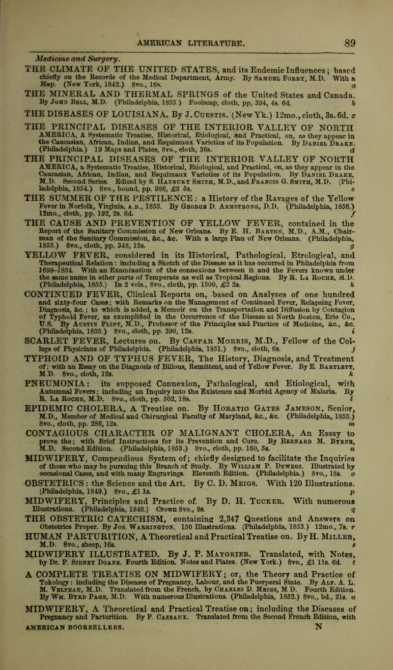 Medicine and Surgery. THE CLIMATE OF THE UNITED STATES, and its Endemic Influences; based chiefly on the Records of the Medical Department, Army. By Samuel Forry, M.D. With a Map. (New York, 1842.) 8vo., 16s. a THE MINERAL AND THERMAL SPRINGS of the United States and Canada. By John Bell, M.D. (Philadelphia, 1855.) Foolscap, cloth, pp, 394, 4s. 6d. b THE DISEASES OF LOUISIANA. By J.Cuestis. (NewYk.) 12mo., cloth, 3s. 6d. c THE PRINCIPAL DISEASES OF THE INTERIOR VALLEY OF NORTH AMERICA, A Systematic Treatise, Historical, Etiological, and Practical, on, as they appear in the Caucasian, African, Indian, and Esquimaux Varieties of its Population. By Daniel Drake. (Philadelphia.) 19 Maps and Plates, 8vo., cloth, 36s. d THE PRINCIPAL DISEASES OF THE INTERIOR VALLEY OF NORTH AMERICA, a Systematic Treatise, Historical, Etiological, and Practical, on, as they appear in the Caucasian, African, Indian, and Esquimaux Varieties of its Population. By Daniel Drake, M.D. Second Series. Edited by S. Hanbury Smith, M.D., and Francis G. Smith, M.D. (Phi- ladelphia, 1854.) 8vo., bound, pp. 986, £2 5s. e THE SUMMER OF THE PESTILENCE: a History of the Ravages of the Yellow Fever in Norfolk, Virginia, a.d., 1855. By George D. Armstrong, D.D. (Philadelphia, 1856.) 12mo., cloth, pp. 192, 2s. 6d. f THE CAUSE AND PREVENTION OF YELLOW FEVER, contained in the Report of the Sanitary Commission of New Orleans. By E. H. Barton, M.D., A.M., Chair- man of the Sanitary Commission, &c., &c. With a large Plan of New Orleans. (Philadelphia, 1855.) 8vo., cloth, pp. 348, 12s. g YELLOW FEVER, considered in its Historical, Pathological, Etrological, and Therapeutical Relation: including a Sketch of the Disease as it has occurred in Philadelphia from 1699-1854. With an Examination of the connexions between it and the Fevers known under the same name in other parts of Temperate as well as Tropical Regions. By R. La Roche, M.D. (Philadelphia, 1855.) In 2 vols., 8vo., cloth, pp. 1500, £2 2s. h CONTINUED FEVER, Clinical Reports on, based on Analyses of one hundred and sixty-four Cases; with Remarks on the Management of Continued Fever, Relapsing Fever, Diagnosis, &c.; to which is added, a Memoir on the Transportation and Diffusion by Contagion of Typhoid Fever, as exemplified in the Occurrence of the Disease at North Boston, Erie Co., U.S. By Austin Flint, M.D., Professor of the Principles and Practice of Medicine, &c., &c. (Philadelphia, 1855.) 8vo., cloth, pp. 390, 12s. i SCARLET FEVER, Lectures on. By Caspar Morris, M.D., Fellow of the Col- lege of Physicians of Philadelphia. (Philadelphia, 1851.) 8vo., cloth, 6s. j TYPHOID AND OF TYPHUS FEVER, The History, Diagnosis, and Treatment of; with an Essay on the Diagnosis of Bilious, Remittent, and of Yellow Fever. By E. Bartlett, M.D. 8vo., cloth, 12s. k PNEUMONIA: its supposed Connexion, Pathological, and Etiological, with Autumnal Fevers; including an Inquiry into the Existence and Morbid Agency of Malaria. By R. La Roche, M.D. 8vo., cloth, pp. 502,18s. I EPIDEMIC CHOLERA, A Treatise on. By Horatio Gates Jameson, Senior, M.D., Member of Medical and Chirurgical Faculty of Maryland, &c., &c. (Philadelphia, 1855.) 8vo., cloth, pp. 286,12s. in CONTAGIOUS CHARACTER OF MALIGNANT CHOLERA, An Essay to prove the; with Brief Instructions for its Prevention and Cure. By Bernard M. Byrne, M.D. Second Edition. (Philadelphia, 1855.) 8vo., cloth, pp. 160, 5s. n MIDWIFERY, Compendious System of; chiefly designed to facilitate the Inquiries of those who may be pursuing this Branch of Study. By William P. Dewees. Illustrated by occasional Cases, and with many Engravings. Eleventh Edition. (Philadelphia.) 8vo., 18s. o OBSTETRICS : the Science and the Art. By C. D. Meigs. With 120 Illustrations. (Philadelphia, 1849.) 8vo., £1 Is. p MIDWIFERY, Principles and Practice of. By D. H. Tucker. With numerous Illustrations. (Philadelphia, 1848.) Crown 8vo., 9s. q THE OBSTETRIC CATECHISM, containing 2,347 Questions and Answers on Obstetrics Proper. By Jos. Warrington. 150 Illustrations. (Philadelphia, 1853.) 12mo., 7s. r HUMAN PARTURITION, A Theoretical and Practical Treatise on. ByH. Miller, M.D. 8vo., sheep, 16s. s MIDWIFERY ILLUSTRATED. By J. P. Maygrier. Translated, with Notes, by Dr. P. Sidney Doane. Fourth Edition. Notes and Plates. (New York.) 8vo., £1 11s. 6d. t A COMPLETE TREATISE ON MIDWIFERY; or, the Theory and Practice of Tokology: including the Diseases of Pregnancy, Labour, and the Puerperal State. By Ale. A. L. M. Velpeau, M.D. Translated from the French, by Charles D. Meigs, M D. Fourth Edition. By Wm. Byrd Page, M.D. With numerous Illustrations. (Philadelphia, 1852.) 8vo., bd., 21s. u MIDWIFERY, A Theoretical and Practical Treatise on; including the Diseases of Pregnancy and Parturition. By P. Cazeaux. Translated from the Second French Edition, with