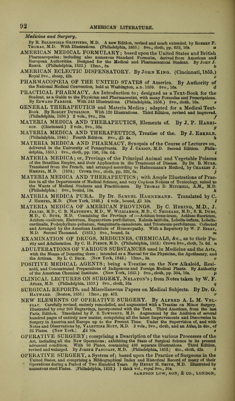 Medicine and Surgery. By R. Eglesfield Griffiths, M.D. A new Edition, revised and much extended, by Robert P. Thomas, M.D. With Illustrations. (Philadelphia, 1855.) 8vo., cloth, pp. 652, 16s. « AMERICAN MEDICAL FORMULARY; based upon the United States and British Pharmacopoeias; including also numerous Standard Formulae, derived from American and European Authorities. Designed for the Medical and Pharmaceutical Student. By John J. Reese. (Philadelphia, 1853.) 12mo., 8s. & AMERICAN ECLECTIC DISPENSATORY. By John King. (Cincinnati, 1855.) Royal 8vo., sheep, 42s. c PH ARM ACOPCEIA OF THE UNITED STATES of America. By Authority of the National Medical Convention, held at Washington, a.d. 1850. 8vo., 16s. d PRACTICAL PHARMACY, An Introduction to; designed as a Text-Book for the Student, as a Guide to the Physician and Pharmaceutist, with many Formulas and Prescriptions. By Edward Parrish. With 243 Illustrations. (Philadelphia, 1856.) 8vo., cloth, 16s. e GENERAL THERAPEUTICS and Materia Medica ; adapted for a Medical Text- Book. By Robley Dunglison. With 120 Illustrations. Third Edition, revised and improved. (Philadelphia, 1850.) 2 vols., 8vo., 28s. f MATERIA MEDICA AND THERAPEUTICS, Elements of. By J. P. Harri- son. (Cincinnati.) 2 vols., 8vo., 36s. g MATERIA MEDICA AND THERAPEUTICS, Treatise of the. By J. Eberle. (Philadelphia, 1840.) Fourth Edition. 8vo., £1 4s. h MATERIA MEDICA AND PHARMACY, Synopsis of the Course of Lectures on, delivered in the University of Pennsylvania. By J. Carson, M.D. Second Edition. ^Phila- delphia, 1855.) 8vo., cloth, pp. 196, 10s. 6d. i MATERIA MEDICA; or, Provings of the Principal Animal and Vegetable Poisons of the Brazilian Empire, and their Application in the Treatment of Disease. By Dr. B. Mure. Translated from the French, and arranged according to Hahnemann’s Method, by Charles J. HbmpeIi, M.D. (1854.; Crown 8vo., cloth, pp, 220, 6s. j MATERIA MEDICA AND THERAPEUTICS ; with Ample Illustrations of Prac- tice in all the Departments of Medical Science, and very Copious Notices of Toxicology, suited to the Wants of Medical Students and Practitioners. By Thomas D. Mitchell, A.M., M.D. (Philadelphia.) 8vo., bound, 18s. k MATERIA MEDICA PURA. By Dr. Samuel Hahnemann. Translated by C. J. Hempel, M.D. (New York, 1846.) 4 vols., bound, £1 10s. I MATERIA MEDICA OF AMERICAN PROVINGS. By C. Hering, M.D., J. Jeanes, M.D., C. B. Matthews, M.D., W. Williamson, M.D., C. Neideard, M.D., S. R. Dubs, M.D., C. Bute, M.D. Containing the Provings of:—Acidum-benzoicum, Acidum-fluoricum, Acidum-oxalicum, Elaterium, Eupatorium-perfoliatum, Kalmia-latifolia, Lobelia-inflata, Lobelia- cardinalis, Podophyllum-peltatum, Sanguinaria-canadensis, and Triosteum-perfoliatum. Collected and Arranged by the American Institute of Homoeopathy. With a Repertory by W. P. Esrey, M.D. Second Thousand. (1853.) 8vo., bound, 5s. m EXAMINATION OF DRUGS, MEDICINES, CHEMICALS, &c., as to their Pu- rity and Adulteration. By C. H. Pierce, M.D. (Philadelphia, 1853.) Crown 8vo., cloth, 7s. 6d. n ADULTERATIONS OF VARIOUS SUBSTANCES used in Medicine and the Arts, with the Means of Detecting them ; intended as a Manual for the Physician, the Apothecary, and the Artizan. By L. C. Beck. (New York, 1846.) 12mo., 9s. o POSITIVE MEDICAL AGENTS; being a Treatise on the New Alkaloid, Resi- noid, and Concentrated Preparations of Indigenous and Foreign Medical Plants. By Authority of the American Chemical Institute. (New York, 1855.) 8vo., cloth, pp. 304, 10s. p CLINICAL LECTURES ON SURGERY, Nelaton’s ; from Notes taken by W. F. Atlee, M.D. (Philadelphia, 1855.) 8vo., cloth, 16s. q SURGICAL REPORTS, and Miscellaneous Papers on Medical Subjects. By Dr. G. Hayward. (Boston, 1855.) 12mo., pp. 452. r NEW ELEMENTS OF OPERATIVE SURGERY. By Alfred A. L. M. Vel- peau. Carefully revised, entirely remodelled, and augmented with a Treatise on Minor Surgery. Illustrated by over 200 Engravings, incorporated with the Text. Third American, from the last Paris, Edition. Translated by P. S. Townsend, M.D. Augmented by the Addition of several hundred pages of entirely new matter, comprising all the latest Improvements and Discoveries in Surgery in America and Europe up to the Present Time. Under the Supervision of, and with Notes and Observations by, Valentine Mott, M.D. 3 vols., 8vo., cloth, and an Atlas, in 4to., of 22 Plates. (New York.) £410s. s OPERATIVE SURGERY; comprising a Description of the various Processes of the Art, including all the New Operations; exhibiting the State of Surgical Science in its present advanced condition. With 80 Plates, containing 486 separate Illustrations. Third Edition, revised and enlarged. By Joseph Pancoast, M.D. (Philadelphia, 1852.) 4to., cloth, 42s. t OPERATIVE SURGERY, a System of; based upon the Practice of Surgeons in the United States, and comprising a Bibliographical Index and Historical Record of many of their Operations during a Period of Two Hundred Years. By Henry H. Smith, M.D. Illustrated by numerous steel Plates. (Philadelphia, 1832.) 1 thick vol., royal 8vo., 50s. u