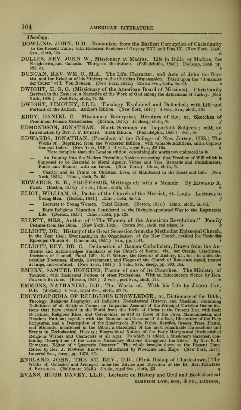 Theology. DOWLING, JOHN, D D. Romanism from the Earliest Corruption of Christianity to the Present Time; with Historical Sketches of Gregory XYI. and Pius IX. (New York, 1849.) 8vo., cloth, 18s. o DULLES, REV. JOHN W., Missionary at Madras. Life in India or Madras, the Neilgherries, and Calcutta. Thirty-six illustrations. (Philadelphia, 1856.) Foolscap, cloth, pp. 528, 5s. b DUNCAN, REV. WM. C., M.A. The Life, Character, and Acts of John the Bap- tist, and the Relation of his Ministry to the Christian Dispensation. Based upon the “Johannes der Taufer” of L. Von Rohden. (New York, 1852.) Crown 8vo., cloth, 4s. 6d. c DWIGHT, H. G. O. (Missionary of the American Board of Missions). Christianity Revived in the East; or, a Narrative of the Work of God among the Armenians of Turkey. (New York, 1850.) Post 8vo., cloth, 7s. 6d. d DWIGHT, TIMOTHY, LL.D. Theology Explained and Defended; with Life and Portrait of the Author. Author’s Edition. (New York, 1846.) 4 vols., 8vo., cloth, 36s. e EDDY, DANIEL C. Missionary Enterprise, Heroines of the; or, Sketches of Prominent Female Missionaries. (Boston, 1850.) Foolscap, cloth, 6s. / EDMONDSON, JONATHAN. Short Sermons on Important Subjects; with an Introduction by Rev. J. P. Dubbin. Sixth Edition. (Philadelphia, 1856.) 8vo., 9s. g EDWARDS, JONATHAN, (President of the College of New Jersey, 1758,) The Works of. Reprinted from the Worcester Edition ; with valuable Additions, and a Copious General Index. (New York, 1840.) 4 vols., royal 8vo., £2 16s. h More complete than the London edition, containing six works not embraced in it. — An Inquiry into the Modern Prevailing Notions respecting that Freedom of Will which is Supposed to be Essential to Moral Agency, Virtue and Vice, Rewards and Punishments, Praise and Blame; with an Index. (New York.) 12mo., cloth, 5s. — Charity, and its Fruits on Christian Love, as Manifested in the Heart and Life. (New York, 1852.) 12mo., cloth, 7s. 6d. EDWARDS, B. B., PROFESSOR, Writings of; with a Memoir. By Edward A. Pakk. (Boston, 1853.) 2 vols., 12mo., cloth, 14s. % ELIOT, WILLIAM, G., Pastor of the Church of the Messiah, St. Louis. Lectures to Young Men. (Boston, 1854.) 12mo., cloth, 4s. 6d. j — Lectures to Young Women. Third Edition. (Boston, 1854.) 12mo., cloth, 4s. 6d. — Early Religious Education Considered as the Divinely-appointed Way to the Regenerate Life. (Boston, 1855.) 12mo., cloth, pp. 128. ELLETT, MRS., Author of “The Women of the American Revolution.” Family Pictures from the Bible. (New York, 1849.) Crown 8vo., cloth, red edges, 5s. k ELLIOTT, DR. History of the Great Secession from the Methodist Episcopal Church, in the Year 1845; Eventuating in the Organisation of the New Church, entitled the Methodist Episcopal Church S. (Cincinnati, 1855.) 8vo., pp. 1144. I ELLIOTT, REV. DR. C. Delineation of Roman Catholicism, Drawn from the Au- thentic and Acknowledged Standards of the Church of Rome ; viz., her Creeds, Catechisms, Decisions of Council, Papal Bills, R. C. Writers, the Records of History, &c., &c.; in which the peculiar Doctrines, Morals, Government, and Usages of the Church of Rome are stated, treated at large, and confuted. (New York, 1851.) 2 vols., 8vo., sheep, pp. 983, 16s. m EMERY, SAMUEL HOPKINS, Pastor of one of its Churches. The Ministry of Taunton; with Incidental Notices of other Professions. With an Introductory Notice by Hon. Fbancis Baylies. (Boston, 1853.) 2 vols., post 8vo., cloth, 14s. n EMMONS, NATHANIEL, D.D , The Works of. With his Life by Jacob Ide, D.D. (Boston.) 6 vols., royal 8vo., cloth, £5 5s. o ENCYCLOPEDIA OF RELIGIOUS KNOWLEDGE; or, Dictionary of the Bible, Theology, Religious Biography, all Religions, Ecclesiastical History, and Missions; containing Definitions of all Religious Terms ; an Impartial Account of the Principal Christian Denomina- tions that have existed in the World from the Birth of Christ to the Present Day, with their Doctrines, Religious Rites, and Ceremonies, as well as those of the Jews, Mahommedan, and Heathen Nations; together with the Manners and Customs of the East, Illustrative of the Holy Scriptures, and a Description of the Quadrupeds, Birds, Fishes, Reptiles, Insects, Trees, Plants, and Minerals, mentioned in the Bible; a Statement of the most remarkable Transactions and Events in Ecclesiastical History ; Biographical Notices of the Early Martyrs and Distinguished Religious Writers and Characters of all Ages. To which is added, a Missionary Gazeteer, con- taining Descriptions of the various Missionary Stations throughout the Globe. By Rev. B. B. Edwards, Editor of “ Quarterly Observer.” The whole brought down to the Present Time. Edited by Rev. J. Newton Brown. Illustrated by Woodcuts and Maps. (New York, 1855.) Imperial 8vo., sheep, pp. 1275, 25s. p ENGLAND, JOHN, THE RT. REV., D.D., (First Bishop of Charlestown,) The Works of. Collected and Arranged under the Advice and Direction of the Rt. Rev. Ignatius A. Reynolds. (Baltimore, 1849.) 5 vols., royal 8vo., cloth, £3. q EVANS, HUGH DAVEY, LL.D., Lecturer on History and Civil and Ecclesiastical