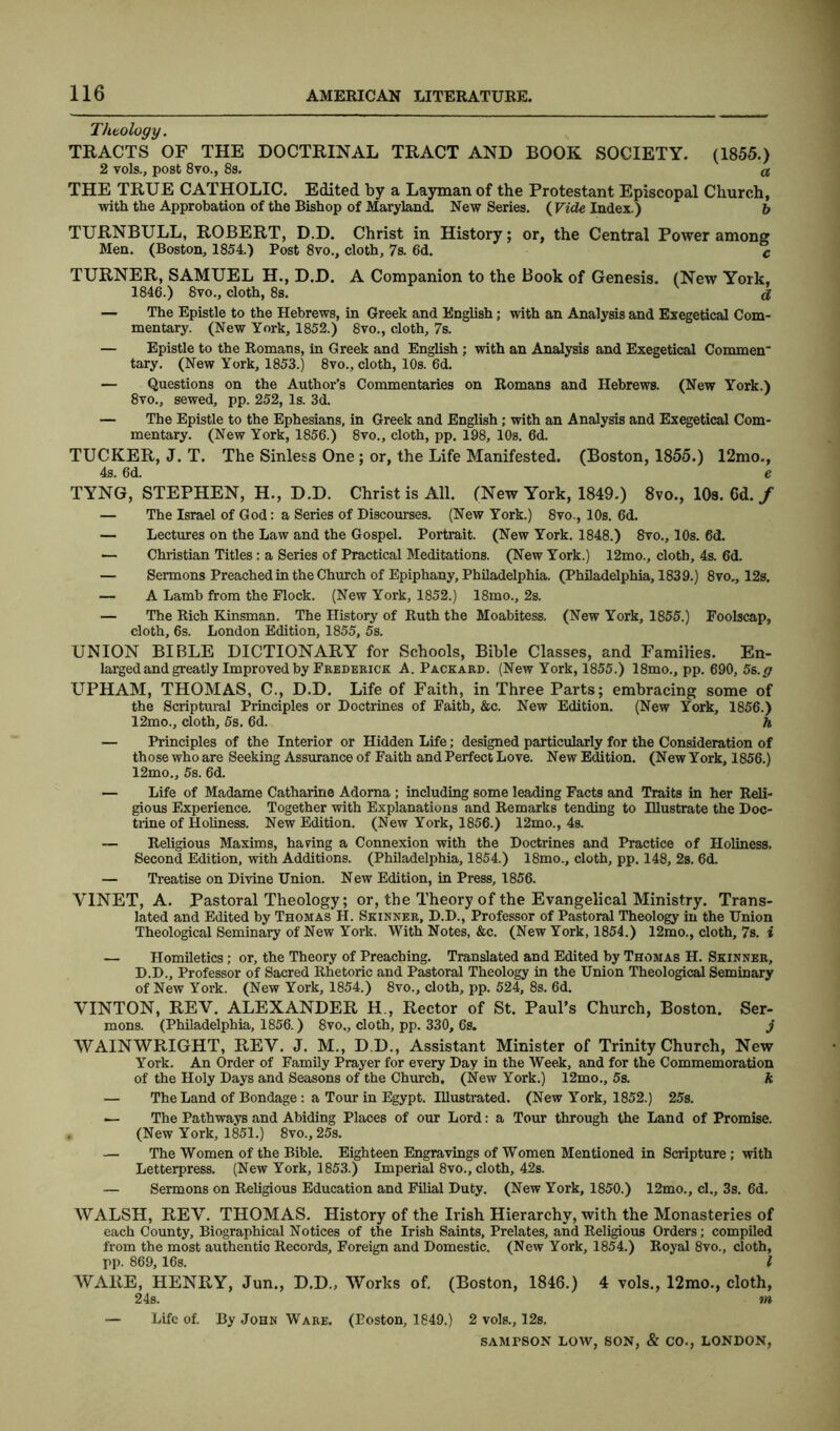 Theology. TRACTS OF THE DOCTRINAL TRACT AND BOOK SOCIETY. (1855.) 2 vols., post 8vo., 8s. a THE TRUE CATHOLIC. Edited by a Layman of the Protestant Episcopal Church, with the Approbation of the Bishop of Maryland. New Series. (Vide Index.) b TURNBULL, ROBERT, D.D. Christ in History; or, the Central Power among Men. (Boston, 1854.) Post 8vo., cloth, 7s. 6d. c TURNER, SAMUEL H., D.D. A Companion to the Book of Genesis. (New York, 1846.) 8vo., cloth, 8s. d — The Epistle to the Hebrews, in Greek and English; with an Analysis and Exegetical Com- mentary. (New York, 1852.) 8vo., cloth, 7s. — Epistle to the Romans, in Greek and English ; with an Analysis and Exegetical Commen* tary. (New York, 1853.) 8vo., cloth, 10s. 6d. — Questions on the Author’s Commentaries on Romans and Hebrews. (New York.) 8yo., sewed, pp. 252, Is. 3d. — The Epistle to the Ephesians, in Greek and English; with an Analysis and Exegetical Com- mentary. (New York, 1856.) 8vo., cloth, pp. 198, 10s. 6d. TUCKER, J. T. The Sinless One; or, the Life Manifested. (Boston, 1855.) 12mo., 4s. 6d. e TYNG, STEPHEN, H., D.D. Christ is All. (New York, 1849.) 8vo., 10s. 6d. / — The Israel of God: a Series of Discourses. (New York.) 8vo., 10s. 6d. — Lectures on the Law and the Gospel. Portrait. (New York. 1848.) 8vo., 10s. 6d. — Christian Titles: a Series of Practical Meditations. (New York.) 12mo., cloth, 4s. 6d. — Sermons Preached in the Church of Epiphany, Philadelphia. (Philadelphia, 1839.) 8vo., 12s. — A Lamb from the Flock. (New York, 1852.) 18mo., 2s. — The Rich Kinsman. The History of Ruth the Moabitess. (New York, 1855.) Foolscap, cloth, 6s. London Edition, 1855, 5s. UNION BIBLE DICTIONARY for Schools, Bible Classes, and Families. En- larged and greatly Improved by Frederick A. Packard. (New York, 1855.) 18mo., pp. 690, 5s.g UPHAM, THOMAS, C., D.D. Life of Faith, in Three Parts; embracing some of the Scriptural Principles or Doctrines of Faith, &c. New Edition. (New York, 1856.) 12mo., cloth, 5s. 6d. h — Principles of the Interior or Hidden Life; designed particularly for the Consideration of those who are Seeking Assurance of Faith and Perfect Love. New Edition. (New York, 1856.) 12mo., 5s. 6d. — Life of Madame Catharine Adoma ; including some leading Facts and Traits in her Reli- gious Experience. Together with Explanations and Remarks tending to Illustrate the Doc- trine of Holiness. New Edition. (New York, 1856.) 12mo., 4s. Religious Maxims, haring a Connexion with the Doctrines and Practice of Holiness. Second Edition, with Additions. (Philadelphia, 1854.) 18mo., cloth, pp. 148, 2s. 6d. — Treatise on Divine Union. New Edition, in Press, 1856. Y1NET, A. Pastoral Theology; or, the Theory of the Evangelical Ministry. Trans- lated and Edited by Thomas H. Skinner, D.D., Professor of Pastoral Theology in the Union Theological Seminary of New York. With Notes, &c. (New York, 1854.) 12mo., cloth, 7s. i — Homiletics; or, the Theory of Preaching. Translated and Edited by Thomas H. Skinner, D.D., Professor of Sacred Rhetoric and Pastoral Theology in the Union Theological Seminary of New York. (New York, 1854.) 8vo., cloth, pp. 524, 8s. 6d. VINTON, REV. ALEXANDER H , Rector of St. Paul’s Church, Boston. Ser- mons. (Philadelphia, 1856.) 8vo„ cloth, pp. 330, 6s. j WAINWRIGHT, REV. J. M., D.D., Assistant Minister of Trinity Church, New York. An Order of Family Prayer for every Day in the Week, and for the Commemoration of the Holy Days and Seasons of the Church. (New York.) 12mo., 5s. k — The Land of Bondage: a Tour in Egypt. Illustrated. (New York, 1852.) 25s. — The Pathways and Abiding Places of our Lord: a Tour through the Land of Promise. . (New York, 1851.) 8vo., 25s. — The Women of the Bible. Eighteen Engravings of Women Mentioned in Scripture; with Letterpress. (New York, 1853.) Imperial 8vo., cloth, 42s. — Sermons on Religious Education and Filial Duty. (New York, 1850.) 12mo., cl., 3s. 6d. WALSH, REV. THOMAS. History of the Irish Hierarchy, with the Monasteries of each County, Biographical Notices of the Irish Saints, Prelates, and Religious Orders; compiled from the most authentic Records, Foreign and Domestic. (New York, 1854.) Royal 8vo., cloth, TP- 869, 16s. I WARE, HENRY, Jun., D.D., Works of. (Boston, 1846.) 4 vols., 12mo., cloth, 24s. m — Life of. By John Ware. (Eoston, 1849.) 2 vols., 12s.