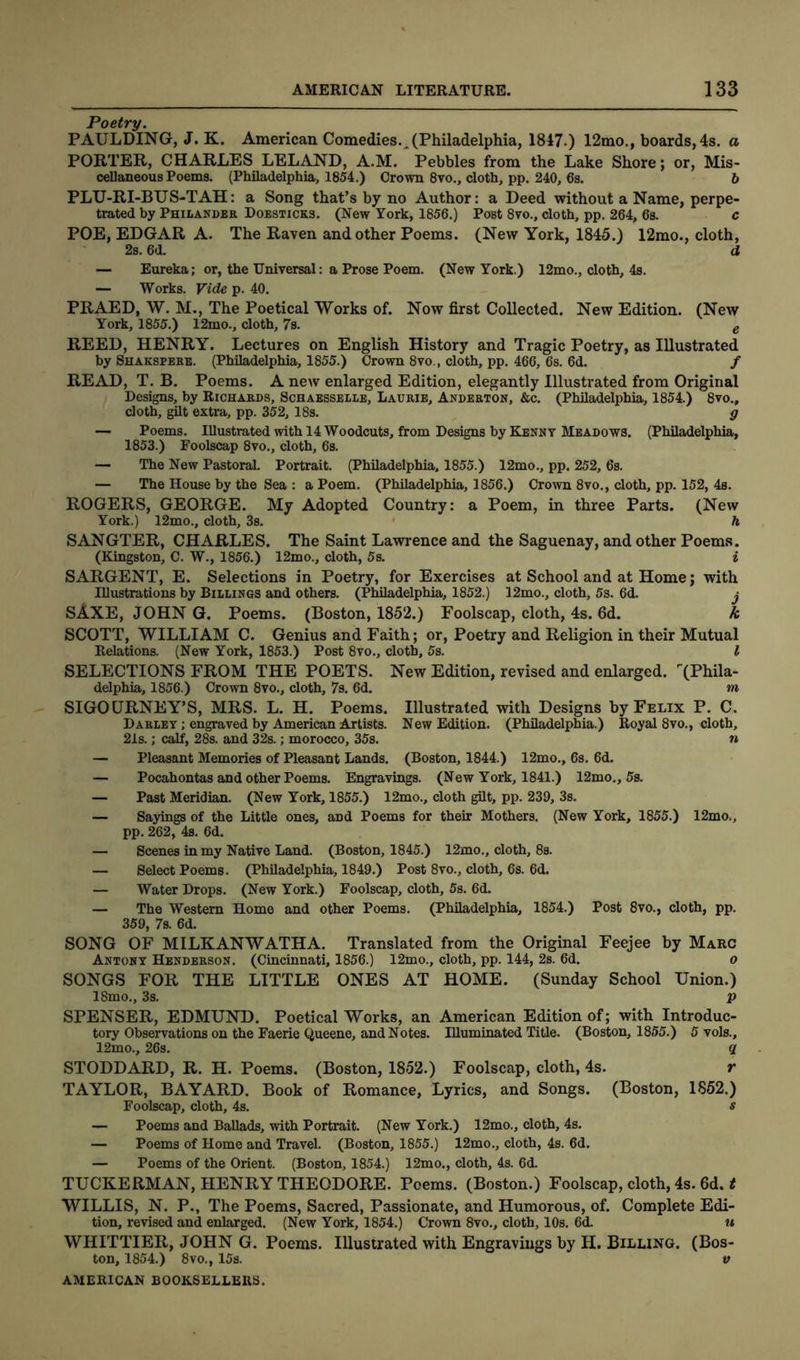 Poetry. PAULDING, J. K. American Comedies.,(Philadelphia, 1847.) 12mo., boards, 4s. a PORTER, CHARLES LELAND, A.M. Pebbles from the Lake Shore; or, Mis- cellaneous Poems. (Philadelphia, 1854.) Crown 8vo., cloth, pp. 240, 6s. 6 PLU-RI-BUS-TAH: a Song that’s by no Author: a Deed without a Name, perpe- trated by Philander Doesticks. (New York, 1856.) Post 8vo., cloth, pp. 264, 6s. c POE, EDGAR A. The Raven and other Poems. (New York, 1845.) 12mo., cloth, 2s. 6d. d — Eureka; or, the Universal: a Prose Poem. (New York.) 12mo., cloth, 4s. — Works. Vide p. 40. PRAED, W. M., The Poetical Works of. Now first Collected. New Edition. (New York, 1855.) 12mo., cloth, 7s. e REED, HENRY. Lectures on English History and Tragic Poetry, as Illustrated by Shakspere. (Philadelphia, 1855.) Crown 8vo., cloth, pp. 466, 6s. 6d. f READ, T. B. Poems. A new enlarged Edition, elegantly Illustrated from Original Designs, by Richards, Schaesselle, Laurie, Anderton, &c. (Philadelphia, 1854.) 8vo., cloth, gilt extra, pp. 352, 18s. g — Poems. Illustrated with 14 Woodcuts, from Designs by Kenny Meadows. (Philadelphia, 1853.) Foolscap 8vo., cloth, 6s. — The New Pastoral. Portrait. (Philadelphia. 1855.) 12mo., pp. 252, 6s. — The House by the Sea : a Poem. (Philadelphia, 1856.) Crown 8vo., cloth, pp. 152, 4s. ROGERS, GEORGE. My Adopted Country: a Poem, in three Parts. (New York.) 12mo., cloth, 3s. h SANGTER, CHARLES. The Saint Lawrence and the Saguenay, and other Poems. (Kingston, C. W., 1856.) 12mo., cloth, 5s. i SARGENT, E. Selections in Poetry, for Exercises at School and at Home; with Illustrations by Billings and others. (Philadelphia, 1852.) 12mo., cloth, 5s. 6d. j SAXE, JOHN G. Poems. (Boston, 1852.) Foolscap, cloth, 4s. 6d. k SCOTT, WILLIAM C. Genius and Faith; or, Poetry and Religion in their Mutual Relations. (New York, 1853.) Post 8vo., cloth, 5s. I SELECTIONS FROM THE POETS. New Edition, revised and enlarged. ''(Phila- delphia, 1856.) Crown 8vo., cloth, 7s. 6d. m SIGOURNEY’S, MRS. L. H. Poems. Illustrated with Designs by Felix P. C. Darley ; engraved by American Artists. New Edition. (Philadelphia.) Royal 8vo., cloth, 21s.; calf, 28s. and 32s.; morocco, 35s. » — Pleasant Memories of Pleasant Lands. (Boston, 1844.) 12mo., 6s. 6d. — Pocahontas and other Poems. Engravings. (New York, 1841.) 12mo., 5s. — Past Meridian. (New York, 1855.) 12mo., cloth gilt, pp. 239, 3s. — Sayings of the Little ones, aDd Poems for their Mothers. (New York, 1855.) 12mo., pp. 262, 4s. 6d. — Scenes in my Native Land. (Boston, 1845.) 12mo., cloth, 8s. — Select Poems. (Philadelphia, 1849.) Post 8vo., cloth, 6s. 6d. — Water Drops. (New York.) Foolscap, cloth, 5s. 6d. — The Western Home and other Poems. (Philadelphia, 1854.) Post 8vo., cloth, pp. 359, 7s. 6d. SONG OF MILKANWATHA. Translated from the Original Feejee by Marc Antony Henderson. (Cincinnati, 1856.) 12mo., cloth, pp. 144, 2s. 6d. o SONGS FOR THE LITTLE ONES AT HOME. (Sunday School Union.) 18mo., 3s. p SPENSER, EDMUND. Poetical Works, an American Edition of; with Introduc- tory Observations on the Faerie Queene, and Notes. Illuminated Title. (Boston, 1855.) 5 vols., 12mo., 26s. q STODDARD, R. H. Poems. (Boston, 1852.) Foolscap, cloth, 4s. r TAYLOR, BAYARD. Book of Romance, Lyrics, and Songs. (Boston, 1852.) Foolscap, cloth, 4s. s — Poems and Ballads, with Portrait. (New York.) 12mo., cloth, 4s. — Poems of Home and Travel. (Boston, 1855.) 12mo., cloth, 4s. 6d. — Poems of the Orient. (Boston, 1854.) 12mo., cloth, 4s. 6d. TUCKERMAN, HENRY THEODORE. Poems. (Boston.) Foolscap, cloth, 4s. 6d. t WILLIS, N. P., The Poems, Sacred, Passionate, and Humorous, of. Complete Edi- tion, revised and enlarged. (New York, 1854.) Crown 8vo., cloth, 10s. 6d. u WHITTIER, JOHN G. Poems. Illustrated with Engravings by H. Billing. (Bos- ton, 1854.) 8vo., 15s. v