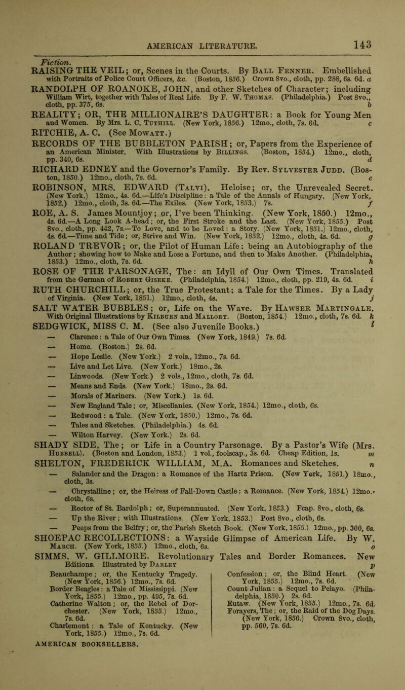 Fiction. RAISING THE VEIL; or, Scenes in the Courts. By Ball Fenner. Embellished with Portraits of Police Court Officers, &c. (Boston, 1856.) Crown 8vo., cloth, pp. 288, 6s. 6d. a RANDOLPH OF ROANOKE, JOHN, and other Sketches of Character; including William Wirt, together with Tales of Real Life. By F. W. Thomas. (Philadelphia.) Post 8vo., cloth, pp. 375, 6s. b REALITY; OR, THE MILLIONAIRE’S DAUGHTER: a Book for Young Men and Women. By Mrs. L. C. Tuthill, (New York, 1856.) 12mo., cloth, 7s. 6d. c RITCHIE, A. C. (See Mowatt.) RECORDS OF THE BUBBLETON PARISH; or, Papers from the Experience of an American Minister. With Illustrations by Billings. (Boston, 1854) 12mo., cloth, pp. 340, 6s. d RICHARD EDNEY and the Governor’s Family. By Rev. Sylvester Judd. (Bos- ton, 1850.) 12mo., cloth, 7s. 6d. e ROBINSON, MRS. EDWARD (Talvi). Heloise; or, the Unrevealed Secret. (New York.) 12mo., 4s. 6d.—Life’s Discipline: a Tale of the Annals of Hungary. (New York, 1852. ) 12mo., cloth, 3s. 6d.—The Exiles. (New York, 1853.) 7s. / ROE, A. S. James Mountjoy; or, I’ve been Thinking. (New York, 1850.) 12mo., 4s. 6d.—A Long Look A-head; or, the First Stroke and the Last. (New York, 1855.) Post 8vo., cloth, pp. 442, 7s.—To Love, and to be Loved: a Story. (New York, 1851.) 12mo., cloth, 4s. 6d.—Time and Tide; or. Strive and Win. (New York, 1852.) 12mo., cloth, 4s. 6d. g ROLAND TREYOR; or, the Pilot of Human Life: being an Autobiography of the Author ; showing how to Make and Lose a Fortune, and then to Make Another. (Philadelphia, 1853. ) 12mo., cloth, 7s. 6d. h ROSE OF THE PARSONAGE, The: an Idyll of Our Own Times. Translated from the German of Robert Giseke. (Philadelphia, 1854.) 12mo., cloth, pp. 219, 4s. 6d. i RUTH CHURCHILL; or, the True Protestant; a Tale for the Times. By a Lady of Virginia. (New York, 1851.) 12mo., cloth, 4s. j SALT WATER BUBBLES; or, Life on the Wave. By Hawser Martingale. With Original Illustrations by Kilburn and Mallory. (Boston, 1854.) 12mo., cloth, 7s. 6d. k SEDGWICK, MISS C. M. (See also Juvenile Books.) 1 — Clarence: a Tale of Our Own Times. (New York, 1849.) 7s. 6d. — Home. (Boston.) 2s. 6d. — Hope Leslie. (New York.) 2 vols., 12mo., 7s. 6d. — Live and Let Live. (New York.) 18mo., 2s. — Linwoods. (New York.) 2 vols., 12mo., cloth, 7s. 6d. — Means and Ends. (New York.) 18mo., 2s. 6d. — Morals of Mariners. (New York.) Is. 6d. — New England Tale; or. Miscellanies. (New York, 1854.) 12mo., cloth, 6s. — Redwood : a Tale. (New York, 1850.) 12rao., 7s. 6d. — Tales and Sketches. (Philadelphia.) 4s. 6d. — Wilton Harvey. (New York.) 2s. 6d. SHADY SIDE, The ; or Life in a Country Parsonage. By a Pastor’s Wife (Mrs. Hubbell). (Boston and London, 1853,) 1 vol., foolscap., 3s. 6d. Cheap Edition, Is, m SHELTON, FREDERICK WILLIAM, M.A. Romances and Sketches. n — Salander and the Dragon: a Romance of the Hartz Prison. (New York, 1851.) 18mo., cloth, 3s. — Chrystalline; or, the Heiress of Fall-Down Castle: a Romance. (New York, 1854.) 12mo.» cloth, 6s. — Rector of St. Bardolph; or. Superannuated. (New York, 1853.) Fcap. 8vo., cloth, 6s. — Up the River; with Hlustrations. (New York, 1853.) Post 8vo., cloth, 6s. — Peeps from the Belfry; or, the Parish Sketch Book. (New York, 1855.) 12mo., pp. 300, 6s. SHOEPAC RECOLLECTIONS: a Wayside Glimpse of American Life. By W. March. (New York, 1855.) 12mo., cloth, 6s. o SIMMS, W. GILLMORE. Revolutionary Tales and Border Romances. New v“ t' p Confession; or, the Blind Heart. (New York, 1855.) 12mo., 7s. 6d. Count Julian : a Sequel to Pelayo. (Phila- delphia, 1850.) 2s. 6d. Eutaw. (New York, 1855.) 12mo., 7s. 6d. Forayers, The; or, the Raid of the Dog Days. (New York, 1856.) Crown 8vo., cloth, pp. 560, 7b. 6d. AMERICAN BOOKSELLERS. Editions. Illustrated by Beauchampe; or, the Kentucky Tragedy. (New York, 1856.) 12mo., 7s. 6d. Border Beagles: a Tale of Mississippi. (New York, 1855.) 12mo., pp. 495, 7s. 6d. Catherine Walton; or, the Rebel of Dor- chester. (New York, 1855.) 12mo., 7s. 6d. Charlemont : a Tale of Kentucky. (New