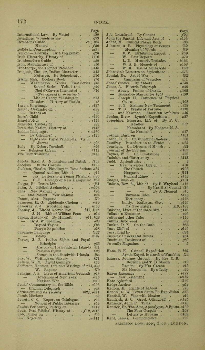 Page International Law. By Vattel . . . c80 Intestines, Wounds in the .... 093 Inventor’s Guide e50, £84 — Manual f50 Iodide in Consumption .... m91 Ireland—Hibernia. By a Clergyman . <726 Irish Hierarchy, History of £116 Ironfounder’s Guide o50 Iron, Manufacture of j50 Ironthorpe, the Pioneer Preacher . . nl40 Iroquois, The; or, Indian Character . . M3 — Notes on. By Schoolcraft. . /HO Irving, Miss. Cookery Book . . . £76 — Washington. Works. First Series. c40 — Second Series. Yols. 1 to 4 . <740 — Chef d’CEuvres Illustrated . . /40 (Transposed in printing.) — Life of George Washington . . m?13 — Theodore. History of Florida. . £8 Isa: a Pilgrimage ol37 Isaiah, Alexander on a98 — Barnes on j99 Isora’s Child ol40 Israel Potter si 41 Israelites, History of . . . . . c98 Israelitish Nation, History of . . . rll7 Italian Language s-m130 — By Ollendorf cl29 — Sights and Papal Principles. By J. J. Jarves q26 Italy. By Robert Turnbull. . . . r26 — Religious Life in ... /113 I’ve Been Thinking 0143 Jacobs, Sarah S. Nonantum and Natick . £108 Jacobus. On the Gospels . . . .6108 Jackson, Charles. Pleadings in Real Actions a81 — General Andrew, Life of . .014 — Jas. Letters to a Young Physician n88 — C. T. Geology of New Hampshire 662 Jaeger, B. Insect Life .... 'j61 Jahn, J. Biblical Archaeology . . .ml08 Jahr. New Manual 694 — and Possart. New Manual . u94 James, Alex. Reports . . . .179 Jameson, H. G. Epidemic Cholera . . wi89 Janeway, J. J. Apostolic Age . . . %108 Janney, J. Life of George Fox . . 617, 1105 — J. H. Life of William Penn . ol4 Japan, History of. By Hildreth . pll, h28 — By J. W. Spalding .... g28 — Bayard Taylor .... /28 — Perry’s Expedition . . . e28 Japanese Language £127 — Botany «127 Jarves, J. J. Italian Sights and Papal Principles .... q26 — History of the Sandwich Islands ill — Parisian Sights .... h26 — Scenes in the Sandwich Islands £24 Jay, W. Writings on Slavery . . 671 Jeffers, W. N. Naval Gunnery. . . k53 Jefferson, Thomas, Life and Writings of wl4,036 — W. Reports .... £79 Jenkins, J. S. Lives of American Generals 013 — Governors of New York . . ml3 — Mexican War .... mlO Jenks’ Commentary on the Bible . . al03 — Brachial Telegraph . qi8 Jerusalem and its Vicinity . . . m27, olll Jesuit Missions n9 Jewett, C. C. Report on Catalogues . . r44 — Notices of Public Libraries . c59 Jewish Scriptures, Palfrey on . . . fell2 Jews, Post Biblical History of . . /12, el 13 Job, Barnes on J99 i— Noyes on mill Page Job. Translated. By Conant . . . /98 John the Baptist, Life and Acts of . . cl 04 Johns, M. Clinical Phrase Book . . £88 Johnson, A. B. Physiology of Senses . £39 — Meaning of Words . . . j39 — B. P. Exhibition Report . . /39 — W. Law Reports . . . g79 — L. D. Memoria Technica . . 7*123 — W. A. B., Memoir of . . . 0IO8 — W. R. Use of Anthracite . . k50 Johnston’s Lectures on Agriculture . . d73 Jomini, De. Art of War . . . .152 — Campaign of Waterloo . . cl 1 Jonas’Stories. By Abbott . . . al46 Jones, A. Electric Telegraph . . . n48 — Abner. Psalms of David. . . pl08 — Insurance Manual for 1855 . . £150 — Joseph II. Influence of Physical Causes 0108 — J. T. Siamese New Testament . cl28 — T. B. Freaks of Fortune . . 2138 — and Newman. American Architect 646 Jordan, River. Lynch’s Expedition . . n27 Josephine, Empress, Life of. By P. C. Headley . . . . v!7 — Memoirs of. By Madame M. A. Le Normand . . . u!7 Joshua, Bush on . . . . . /101 Joslin, B. F. On Epidemic Cholera . . c96 Jouffroy. Introduction to iEthics . . n65 Jourdain. On Diseases of Mouth. . . j93 Journal of the Pilgrims . . . . al02 Joynes, W. T. On Limitations . . • 679 Judaism and Christianity . . . -74112 Judd. Agriculturist 3 — Rev. Sylvester, Life of . . . <716 — The Church .... rl08 — Margaret jl41 — Richard Edney . . . . el43 Judges, Bush on . ... /101 Judson, Rev. A., Life of. By F. Wayland 7<16 — — — By Mrs. II. C. Conant £16 By J. Clement 016 — Burmese Bible — Dictionary. — Emily. Kathayan Slave — My Two Sisters . Judsons, Lives of the three Mrs. Julian : a Romance . Julius and other Tales Junius Discovered Junkin, D. X. On the Oath . Juno Clifford .... Jury, Trial by ... Justices’ Powers and Duties Justinian, Institutes of Juvenile Magazines . 6128 . al28 .0140 f16, 5108 . ql40 . c40 . rl40 . 036 . 683 . 5140 . d 84 624 Kane, E. K. Grinnell Expedition — Arctic Exped. in search of Franklin £24 Kansas, Journey through. By Rev. G. B. Boynton and T. B. Mason . £19 — Region. By Mrs. Greene . . 519 — Six Months in. By a Lady . . a20 Karen Language vl27 — New Testament .... wl27 Kate Aylesford £140 Kedge Anchor p53 Kellogg, E. Rights of Labour . . . s70 Kendal, G. W. Texan Santa Fe Expedition <£23 Kendall, W. War with Mexico . . . elO Kendrick, A. C. Greek Ollendorff . . nl25 Kennedy, John P. Tales .... «140 Kenrick, Bp. The Acts, Apocalypse, & Epists. al09 — The Four Gospels . . . £108 — Letters to Hopkins . . . al09 Kent, James. Commentaries . . 579