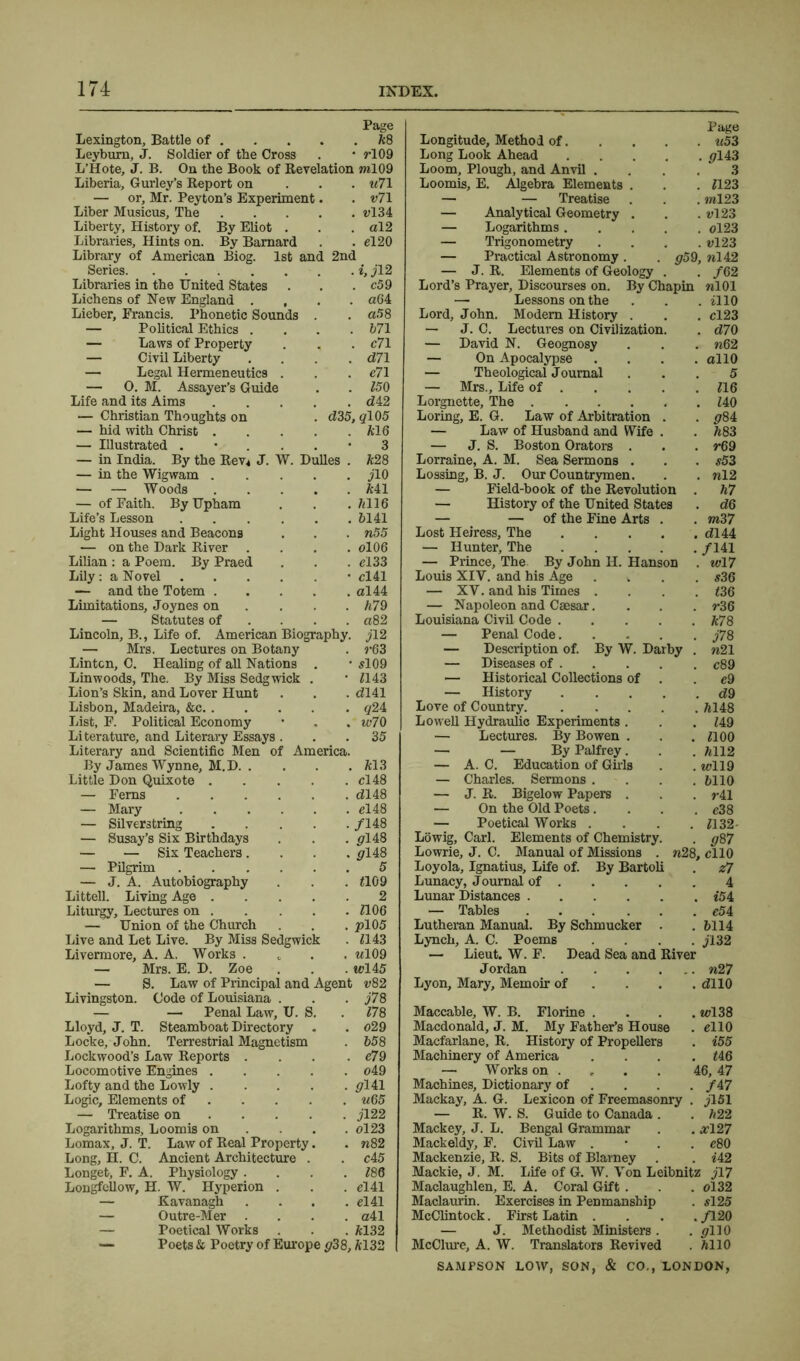 Page Lexington, Battle of *8 Leybum, J. Soldier of the Cross . * rl09 L’Hote, J. B. On the Book of Revelation ml09 Liberia, Gurley’s Report on u71 — or, Mr. Peyton’s Experiment. . v7\ Liber Musicus, The vl34 Liberty, History of. By Eliot . . . al2 Libraries, Hints on. By Barnard . . el20 Library of American Biog. 1st and 2nd Series 2, jl2 Libraries in the United States . . . c59 Lichens of New England .... a64 Lieber, Francis. Phonetic Sounds . . «58 — Political Ethics .... 671 — Laws of Property . . . c71 — Civil Liberty .... d71 —- Legal Hermeneutics . . . e71 — 0. M. Assayer’s Guide . . 150 Life and its Aims <242 — Christian Thoughts on . <235, #105 — hid with Christ *16 — Illustrated 3 — in India. By the Rev* J. W. Dulles . *28 — in the Wigwam jlO — — Woods *41 — of Faith. ByUpham . . . *116 Life’s Lesson 6141 Light Houses and Beacons . . . n55 — on the Dark River . . . . cl 06 Lilian : a Poem. By Praed . . . el33 Lily: a Novel • cl41 — and the Totem al44 Limitations, Joynes on . . . *79 — Statutes of . . a82 Lincoln, B., Life of. American Biography, j 12 — Mrs. Lectures on Botany . r63 Lintcn, C. Healing of all Nations . • si 09 Linwoods, The. By Miss Sedgwick . • <143 Lion’s Skin, and Lover Hunt . . . <2141 Lisbon, Madeira, &c #24 List, F. Political Economy • , . io70 Literature, and Literary Essays ... 35 Literary and Scientific Men of America. By James Wynne, M.D *13 Little Don Quixote cl48 — Ferns dl48 — Mary el48 — Silverstring /148 — Susay’s Six Birthdays . . . #148 — — Six Teachers. . . . #148 — Pilgrim 5 — J. A. Autobiography . . <109 Littell. Living Age 2 Liturgy, Lectures on 2106 — Union of the Church . . . #105 Live and Let Live. By Miss Sedgwick . <143 Livermore, A. A. Works .... wl09 — Mrs. E. D. Zoe . . . wl45 — S. Law of Principal and Agent v82 Livingston. Code of Louisiana . . . j78 — — Penal Law, U. S. . <78 Lloyd, J. T. Steamboat Directory . . o29 Locke, John. Terrestrial Magnetism . 658 Lockwood’s Law Reports . . . . e79 Locomotive Engines o49 Lofty and the Lowly #141 Logic, Elements of u65 — Treatise on jl22 Logarithms, Loomis on ... ol23 Lomax, J. T. Law of Real Property. . n82 Long, H. C. Ancient Architecture . . c45 Longet, F. A. Physiology . . . . <86 Longfellow, H. W. Hyperion . . . el41 — Kavanagh .... el41 — Outre-Mer .... a41 — Poetical Works . . . *132 — Poets & Poetry of Europe #3 8, *132 Longitude, Method of. Long Look Ahead Loom, Plough, and Anvil . Loomis, E. Algebra Elements — — Treatise — Analytical Geometry — Logarithms. — Trigonometry — Practical Astronomy . — J. R. Elements of Geology Page . u53 . #143 3 . <123 . ml23 . i>123 . 0123 . «123 #59, nl42 /6 2 Lord’s Prayer, Discourses on. By Chapin «101 — Lessons on the . . . 2110 Lord, John. Modem History . . . cl23 — J. C. Lectures on Civilization. . d70 — David N. Geognosy . . . n62 — On Apocalypse .... ollO — Theological Journal ... 5 — Mrs., Life of <16 Lorgnette, The <40 Loring, E. G. Law of Arbitration — Law of Husband and Wife . . *83 — J. S. Boston Orators . . . r69 Lorraine, A. M. Sea Sermons . . . s53 Lossing, B. J. Our Countrymen. . . «12 — Field-book of the Revolution . *7 — History of the United States . d6 — — of the Fine Arts . . m37 Lost Heiress, The d!144 — Hunter, The /141 — Prince, The By John H. Hanson . wl7 Louis XIY. and his Age . . . . s36 — XV. and his Times . . . . <36 — Napoleon and Caesar.... r36 Louisiana Civil Code *78 — Penal Code J78 — Description of. By W. Darby . n21 — Diseases of c89 — Historical Collections of . c9 — History d 9 Love of Country *148 Lowell Hydraulic Experiments . . . <49 — Lectures. By Bowen . . . <100 — — By Palfrey. . . *112 — A. C. Education of Girls . . wll9 — Charles. Sermons . . . .6110 — J. R. Bigelow Papers . . . r41 — On the Old Poets.... e38 — Poetical Works . . . . <132- Lowig, Carl. Elements of Chemistry. . #87 Lowrie, J. C. Manual of Missions . n28, cllO Loyola, Ignatius, Life of. By Bartoli . z7 Lunacy, Journal of 4 Lunar Distances 254 — Tables c54 Lutheran Manual. By Schmucker . . 6114 Lynch, A. C. Poems . . . . jl32 — Lieut. W. F. Dead Sea and River Jordan «27 Lyon, Mary, Memoir of . . . . <2110 Maccable, W. B. Florine . . . . m>138 Macdonald, J. M. My Father’s House . el 10 Macfarlane, R. History of Propellers . 255 Machinery of America . . . . <46 —• Works on ... 46, 47 Machines, Dictionary of ... /47 Mackay, A. G. Lexicon of Freemasonry . jl51 — R. W. S. Guide to Canada . . *22 Mackey, J. L. Bengal Grammar . . #127 Mackeldy, F. Civil Law . c80 Mackenzie, R. S. Bits of Blarney . . 242 Mackie, J. M. Life of G. W. Von Leibnitz jl7 Maclaughlen, E. A. Coral Gift . . . ol32 Maclaurin. Exercises in Penmanship . sl25 McClintock. First Latin . . . ./120 — J. Methodist Ministers. . #110 McClure, A. W. Translators Revived . *110