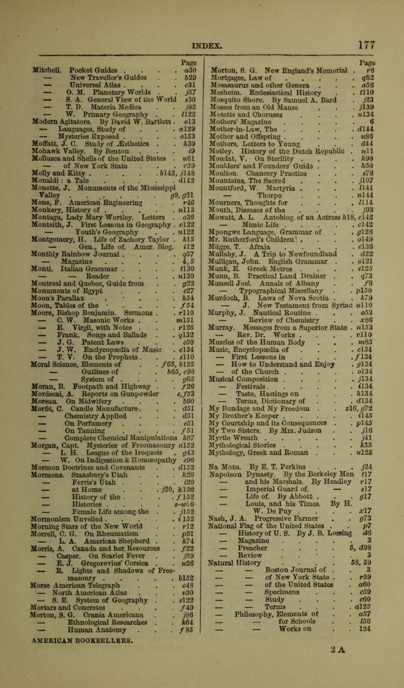 Page Mitchell. Pocket Guides .... a30 — New Traveller’s Guides . . 629 — Universal Atlas .... c3I — 0. M. Planetary Worlds . . j57 — S. A. General View of the World 530 — T. D. Materia Medica . . j92 — W. Primary Geography . . <122 Modern Agitators. By David W. Bartlett. ol3 — Languages, Study of <<129 — Mysteries Exposed .... ol53 Moffatt, J. C. Study of ^Esthetics . . 639 Mohawk Valley. By Benton . *9 Mollusca and Shells of the United States . u61 — of New York State . . . r59 Molly and Kitty 6142, j 148 Monaldi: a Tale <<142 Monette, J. Monuments of the Mississippi Valley g21 Mone, F. American Engineering . . r46 Monkery, History of wll3 Montagu, Lady Mary Wortley. Letters . o36 Monteith, J. First Lessons in Geography . vl22 — Youth’s Geography . . *<122 Montgomery, H. Life of Zachory Taylor . 615 — Gen., Life of. Amer. Biog. H2 . q57 . 4,5 . <130 . «130 . g22 . e27 . 654 . /54 . rllO ml51 . rl26 . 9132 . e50 . c!34 . 5110 . /65, 6125 . 665, c98 . g65 . /26 e,/53 690 d51 d5l e51 fS 1 Monthly Rainbow Journal . — Magazine .... Monti. Italian Grammar . — — Reader Montreal and Quebec, Guide from Monuments of Egypt Moon’s Parallax . Moon, Tables of the . Moore, Bishop Benjamin. Sermons . — C. W. Masonic Works . — E. Virgil, with Notes . — Frank. Songs and Ballads . —• J. G. Patent Laws — J. W, Enclycopsedia of Music — T. V. On the Prophets. Moral Science, Elements of — Outlines of — System of . Moran, B. Footpath and Highway . Mordecai, A. Reports on Gunpowder Moreau. On Midwifery Morfit, C. Candle Manufacture — Chemistry Applied — On Perfumery — On Tanning — Complete Chemical Manipulations 687 Morgan, Capt. Mysteries of Freemasonry al52 — L. H. League of the Iroquois . ^43 — W. On Indigestion & Homoeopathy c96 Mormon Doctrines and Covenants . . <2152 Mormons. Stansbury’s Utah . . . 620 — Ferris’s Utah . . . . *20 — at Home . . . j20, £152 — History of the . — Histories . — Female Life among the Mormonism Unveiled. Morning Stars of the New World Morrell, C. G. On Rheumatism — L. A. American Shepherd . Morris, A. Canada and her Resources — Casper. On Scarlet Fever — E. J. Gregorovius’ Corsica . — R. Lights and Shadows of Free- masonry 6152 Morse American Telegraph . . . o48 — North American Atlas . . . *>30 — S. E. System of Geography . . 5122 Mortars and Concretes .... /49 Morton, S. G. Crania Americana . . j86 — Ethnological Researches . . 664 — Human Anatomy . . . / 85 AMERICAN BOOKSELLERS. ./152 s—w i 0 • jl52 . i 152 . rl2 . p91 . 674 . /22 . J89 . u26 Page Morton, S. G. New England’s Memorial . r8 Mortgages, Law of 982 Mosasaurus and other Genera . . . <<58 Mosheim. Ecclesiastical History . . <110 Mosquito Shore. By Samuel A. Bard . j23 Mosses from an Old Manse . . . jl39 Motetts and Choruses .... *<134 Mothers’ Magazine 6 Mother-in-Law, The <2144 Mother and Offspring *<86 Mothers, Letters to Young . . . <<44 Motley. History of the Dutch Republic . nil Moudat, V. On Sterility .... 690 Moulders’ and Founders’ Guide . . . 650 Moulton. Chancery Practice . . . s78 Mountains, The Sacred .... jl07 Mountford, W. Martyria .... <141 — Thorpe . . . . »144 Mourners, Thoughts for ... . <114 Mouth, Diseases of the .... j93 Mo watt, A. L. Autobiog. of an Actress 618, cl42 — Mimic Life cl42 Mpongwe Language, Grammar of . . pl28 Mr. Rutherford’s Children’ . . . . ol49 Miigge, T. Afraja cl36 Mullaby, J. A Trip to Newfoundland . <222 Mulligan, John. English Grammar . . ol21 Munk, E. Greek Metres .... 5125 Munn, B. Practical Land Drainer . , q73 Munsell Joel. Annals of Albany . . /8 — Typographical Miscellany . . pl50 Murdoch, B. Laws of Nova Scotia . .679 — J. New Testament from Syriac ul 10 Murphy, J. Nautical Routine . . . o53 — Review of Chemistry . . #86 Murray. Messages from a Superior State . nl53 — Rev. Dr. Works .... rllO Muscles of the Human Body . . . m85 Music, Encyclopaedia of . . . cl34 — First Lessons in . . . ./134 — How to Understand and Enjoy . <7134 — of the Church ol34 Musical Composition y'134 — Festivals <134 — Taste, Hastings on 6134 — Terms, Dictionary of <<134 My Bondage and My Freedom . . zl6, g72 My Brother’s Keeper *145 My Courtship and its Consequences . . pi45 My Two Sisters. By Mrs. Judson . . jlG Myrtle Wreath j41 Mythological Stories 635 Mythology, Greek and Roman . . . *<125 Na Motu. By E. T. Perkins . . . j24 Napoleon Dynasty. By the Berkeley Men <17 By H. *•17 517 017 #17 073 P7 dQ 3 and his Marshals. By Headley — Imperial Guard of. — — Life of. By Abbott . — Louis, and his Times. W. De Puy . Nash, J. A. Progressive Farmer National Flag of the United States . — History of U. S. By J. B. Lossing — Magazine — Preacher .... 5, <<98 — Review 3 Natural History . . . . 58, 59 — — Boston Journal of . . 3 — — of New York State . . r59 — — of the United States . «60 — — Specimens . . . c59 — — Study .... c60 — — Terms .... al25 — Philosophy, Elements of . . aS7 — — for Schools . . <56 — — Works on . . 124 2 A