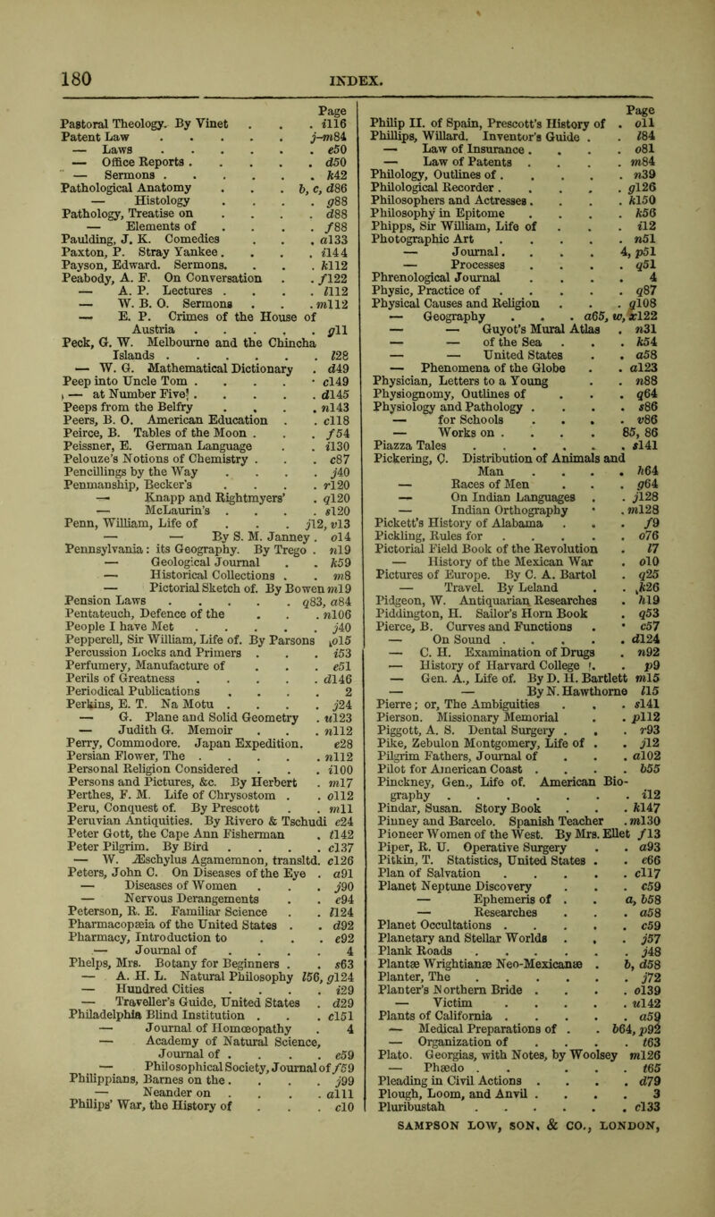 Pastoral Theology. By Vinet Page . £116 Philip II. of Spain, Prescott’s History of Page . oil Patent Law .... j-m84 Phillips, Willard. Inventor’s Guide . £84 — Laws .... . c50 — Law of Insurance . . o81 — Office Reports . . d50 — Law of Patents . . m84 — Sermons .... . ft42 Philology, Outlines of. . n39 Pathological Anatomy 6, c, d86 Philological Recorder. . <£126 — Histology . <£88 Philosophers and Actresses. . £cl50 Pathology, Treatise on . c£88 Philosophy in Epitome . ft56 — Elements of . /88 Phipps, Sir William, Life of . £12 Paulding, J. K. Comedies . al33 Photographic Art . »51 Paxton, P. Stray Yankee. . £144 — J ournal. 4, p51 Payson, Edward. Sermons. . £cll2 — Processes . q51 Peabody, A. F. On Conversation ./122 Phrenological Journal 4 — A. P. Lectures . . £112 Physic, Practice of . q87 — W. B. 0. Sermons . ml 12 Physical Causes and Religion . gl08 — E. P. Crimes of the House of — Geography a65. w, *122 Austria . all — — Guyot’s Mural Atlas . n31 Peck, G. W. Melbourne and the Chincha — — of the Sea . *54 Islands .... . £28 — — United States . a58 — W. G. Mathematical Dictionary . t£49 — Phenomena of the Globe . al23 Peep into Uncle Tom . • cl49 Physician, Letters to a Young . n88 > — at Number Five? . . dU5 Physiognomy, Outlines of . q64 Peeps from the Belfry . nl43 Physiology and Pathology . . s86 Peers, B. 0. American Education . cll8 — for Schools . v86 Peirce, B. Tables of the Moon . . . /54 Peissner, E. German Language . . £130 Pelouze’s Notions of Chemistry . . . c87 Pencillings by the Way . . . . j'40 Penmanship, Becker’s .... rl20 — Knapp and Rightmyers’ . #120 — McLaurin’s .... s!20 Penn, William, Life of j\2, vl3 — — By S. M. Janney. ol4 Pennsylvania: its Geography. By Trego . «19 — Geological Journal . . k59 — Historical Collections . . m8 — Pictorial Sketch of. By Bowen ml9 Pension Laws q83, a84 Pentateuch, Defence of the . . . »106 People I have Met j40 Pepperell, Sir William, Life of. By Parsons kol5 Percussion Locks and Primers . . . £53 Perfumery, Manufacture of e51 Perils of Greatness dl46 Periodical Publications .... 2 Perkins, E. T. Na Motu .... j24 — G. Plane and Solid Geometry . «123 — Judith G. Memoir . . . nll2 Perry, Commodore. Japan Expedition. e28 Persian Flower, The nil2 Personal Religion Considered . . . £100 Persons and Pictures, &c. By Herbert . ml 7 Perthes, F. M. Life of Chrysostom . . oll2 Peru, Conquest of. By Prescott . . mil Peruvian Antiquities. By Rivero & Tschudi c24 Peter Gott, the Cape Ann Fisherman . £142 Peter Pilgrim. By Bird . . . . cl37 — W. JEschylus Agamemnon, transltd. cl26 Peters, John C. On Diseases of the Eye . a91 — Diseases of Women . . . ^'90 — Nervous Derangements . . e94 Peterson, R. E. Familiar Science . . £124 Pharmacopeia of the United States . . d92 Pharmacy, Introduction to ... e92 — Journal of .... 4 Phelps, Mrs. Botany for Beginners . . $63 — A. H. L. Natural Philosophy £56, pl24 — Hundred Cities .... i29 — Traveller’s Guide, United States . d29 Philadelphia Blind Institution . . . el51 — Journal of Homoeopathy . 4 — Academy of Natural Science, Journal of . . . . e59 — Philosophical Society, Journal of/59 Philippians, Barnes on the.... j99 — Neander on ... alll Philips’ War, the History of clO — Works on . . . . 85, 86 Piazza Tales . . . . . . $141 Pickering, C- Distribution of Animals and Man .... £164 — Races of Men . . . <£64 — On Indian Languages . . jl28 — Indian Orthography • . ml28 Pickett’s History of Alabama ... f 9 Pickling, Rules for . . . . . o76 Pictorial Field Book of the Revolution . 17 — History of the Mexican War . olO Pictures of Europe. By C. A. Bartol . q25 — Travel. By Leland . . 26 Pidgeon, W. Antiquarian Researches . 619 Piddington, H. Sailor’s Horn Book . q53 Pierce, B. Curves and Functions . * c57 — On Sound t£124 — C. H. Examination of Drugs . n92 — History of Harvard College f. . p9 — Gen. A., Life of. By D. H. Bartlett ml5 — — By N. Hawthorne £15 Pierre; or. The Ambiguities . . . si 41 Pierson. Missionary Memorial . . pll2 Piggott, A. S. Dental Surgery . . . r93 Pike, Zebulon Montgomery, Life of . . jl2 Pilgrim Fathers, Journal of al02 Pilot for American Coast .... 655 Pinckney, Gen., Life of. American Bio- graphy il2 Pindar, Susan. Story Book . . . £G47 Pinney and Barcelo. Spanish Teacher . ml30 Pioneer Women of the West. By Mrs. Ellet /13 Piper, R. U. Operative Surgery . . a93 Pitkin, T. Statistics, United States Plan of Salvation cll7 Planet Neptune Discovery . . . c59 — Ephemeris of . . a, 658 . a58 . c59 . j57 . m 6, <£58 . j72 . 0139 . Ml 42 . o59 664, p92 . £63 iy ml26 . £65 . d79 3 . cl 33 Planet Occupations . Planetary and Stellar Worlds . Plank Roads .... Plantse Wrightianse Neo-Mexicanae Planter, The .... Planter’s IN orthem Bride . — Victim Plants of California . — Medical Preparations of . — Organization of Plato. Georgias, with Notes, by Woo — Phaedo . Pleading in Civil Actions . Plough, Loom, and Anvil . Pluribustah ....