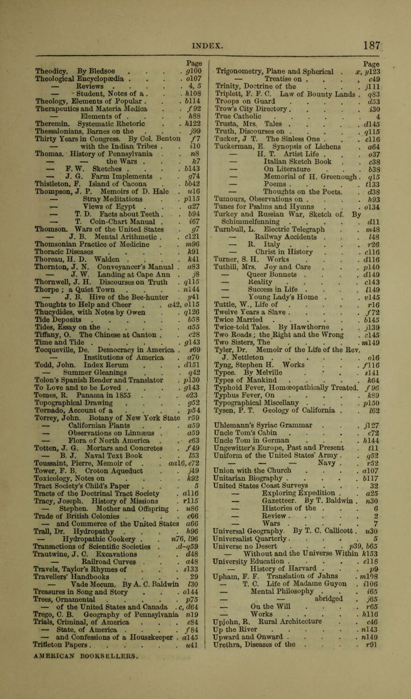 Page Theodicy. By Bledsoe . . . . pi 00 Theological Encyclopaedia .... ol07 — Reviews 4, 5 — Student, Notes of a . . . 7*108 Theology, Elements of Popular . . . 6114 Therapeutics and Materia Medica . . /92 — Elements of . . . . 688 Theremin. Systematic Rhetoric . . 6122 Thessalonians, Barnes on the Thirty Years in Congress. By Col. Benton — with the Indian Tribes Thomas. History of Pennsylvania — — the Wars . — F. W. Sketches . — J. G. Farm Implements Thistleton, F. Island of Cacona Thompson, J. P. Memoirs of D. Hale — Stray Meditations «— Views of Egypt . — T. D. Facts about Teeth — T. Coin-Chart Manual Thomson. Wars of the United State — J. B. Mental Arithmetic Thomsonian Practice of Medicine Thoracic Diseases Thoreau, H. D. Walden . Thornton, J. N. Conveyancer’s Manual — J. W. Landing at Cape Ann Thornwell, J. H. Discourses on Truth Thorpe ; a Quiet Town — J. B. Hive of the Bee-hunter Thoughts to Help and Cheer Thucydides, with Notes by Owen Tide Deposits Tides, Essay on the Tiffany, O. The Chinese at Canton . Time and Tide Tocqueville, De. Democracy in America . — Institutions of America Todd, John. Index Rerum — Summer Gleanings Tolon’s Spanish Reader and Translator To Love and to be Loved .... Tomes, R. Panama in 1855 Topographical Drawing .... Tornado, Account of a Torrey, John. Botany of New York State — Californian Plants — Observations on Linnaeus . — Flora of North America Totten, J. G. Mortars and Concretes — B. J. Naval Text Book Toussaint, Pierre, Memoir of Tower, F. B. Croton Aqueduct Toxicology, Notes on .... Tract Society’s Child’s Paper Tracts of the Doctrinal Tract Society Tracy, Joseph. History of Missions — Stephen. Mother and Offspring . Trade of British Colonies .... — and Commerce of the United States Trail, Dr. Hydropathy .... — Hydropathic Cookery . Transactions of Scientific Societies Trautwine, J. C. Excavations — Railroad Curves . Travels, Taylor’s Rhymes of Travellers’ Handbooks .... 29 — Vade Mecum. By A. C. Baldwin 730 Treasures in Song and Story . . . ol44 Trees, Ornamental p75 — of the United States and Canada . c, <764 Trego, C. B. Geography of Pennsylvania **19 Trials, Criminal, of America . . . e84 — State, of America .... /84 — and Confessions of a Housekeeper . al45 Tritieton Papers uil AMERICAN BOOKSELLERS. /7 *10 **8 k7 6143 <?74 6642 **16 pi 15 a27 694 *67 07 cl 21 w*96 691 641 a83 j8 qll5 **144 041 a42, 0115 . ql26 . 658 . a55 . c28 0143 *69 a70 dl51 q42 2*130 0143 o23 052 2*54 r59 a5 9 . a59 . c63 . /49 . 153 aal6, e72 • j49 . 692 5 . all6 . rll5 *<86 c66 a66 . 696 **76,796 .<7-059 . <748 . a48 . *133 Page Trigonometry, Plane and Spherical . x, y\23 — Treatise on . . . , c49 Trinity, Doctrine of the . . . jlll Triplett, F. F. C. Law of Bounty Lands . <783 Troops on Guard <753 Trow’s City Directory i30 True Catholic 4 Trusta, Mrs, Tales <7145 Truth, Discourses on qll5 Tucker, J T. The Sinless One . . . ell6 Tuckerman, E. Synopsis of Lichens . a64 — H. T. Artist Life . . . o37 — Italian Sketch Book . . c38 — On Literature . . .638 — Memorial of H. Greenough. ql5 — Poems 2133 — Thoughts on the Poets. . <738 Tumours, Observations on . . . .693 Tunes for Psalms and Hymns . . . ol34 Turkey and Russian War, Sketch of. By Schimmelfenning .... . <711 Turnbull, L. Electric Telegraph . ***48 — Railway Accidents . . 748 — R. Italy .... . r26 — Christ in History . cll6 Turner, S. H. Works . <7116 Tuthill, Mrs. Joy and Care . pl40 — Queer Bonnets . , <7149 — Reality .... . cl43 — Success in Life . . 7149 — Young Lady’s Home . . vl45 Tuttle, W., Life of ... . rl6 Twelve Years a Slave .... . /72 Twice Married . 6145 Twice-told Tales. By Hawthorne • jl39 Two Roads; the Right and the Wrong . cl 45 Two Sisters, The .... . »*149 Tyler, Dr. Memoir of the Life of the Rev. J. Nettleton . ol6 Tyng, Stephen H. Works . . . /II6 Typee. By Melville . • . . *141 Types of Mankind 664 Typhoid Fever, Homoeopathically Treated. /96 Typhus Fever, On 689 Typographical Miscellany .... pl50 Tysen, P. T. Geology of California . . 762 Uhlemann’s Syriac Grammar . . . jl 27 Uncle Tom’s Cabin c72 Uncle Tom in German .... 6144 Ungewitter’s Europe, Past and Present . 711 Uniform of the United States’ Army . . q52 — — — Navy . . >52 Union with the Church . . . . <*107 Unitarian Biography 6117 United States Coast Surveys ... 32 — Exploring Expedition . . <*25 — Gazetteer. By T. Baldwin . **30 — Histories of the ... 6 — Review. . . . . 2 — Wars 7 Universal Geography. By T. C. Callicott. u30 Universalist Quarterly 5 Universe no Desert . . . . p39, 665 — Without and the Universe Within 6153 University Education el 18 — History of Harvard . . . p9 Upham, F. F. Translation of Jahns . ***108 — T. C. Life of Madame Guy on . *106 — Mental Philosophy . . . 765 — — abridged . j65 — On the Will .... r65 — Works 6116 Upjohn, R. Rural Architecture . . e46 Up the River **143 Upward and Onward **149 Urethra, Diseases of the . . . r91