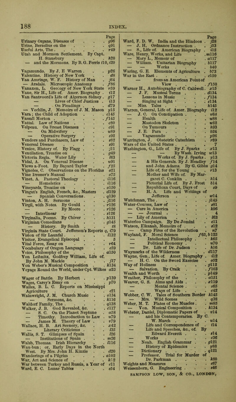 Page Urinary Organs, Diseases of g96 Urine, Berzelius on the .... #91 Useful Arts, The. . . . . r49 Utah and Mormon Settlement. By Capt. H. Stansbury .... 520 — and the Mormons. By B. G. Ferris tlO, <20 Vagamundo. By J. E Warren . Valentine. History of New York Van Amringe, W. F. History of Man — Arsdale. Microscopic Anatomy Vanaxen, L. Geology of New York State Vane, Sir H., Life of. Amer. Biography . Van Santvoord’s Life of Algernon Sidney . — Lives of Chief Justices . — On Pleadings . — Vechlin, J. Memoirs of J. M. Mason Vara; the Child of Adoption Vassall Morton . Vattal. Law of Nations . Velpeau. On Breast Diseases — On Midwifery — Operative Surgery Vendors and Purchasers, Law of Venereal Disease Venice, History of. By Flagg V entilation. Treatise on Victoria Regia. Water Lily Vidal, A. On Venereal Disease Views a-Foot. By Bayard Taylor Vignoles, C. Observations on the Floridas Vine Dresser’s Manual Vinet, A. Pastoral Theology — Homeletics . Vineyards, Treatise on Vingut’s English, French, &c.. Masters — Spanish Conversations. Vinton, A. H. Sermons . Virgil, with Notes. By Gould . — — By Moore . — Interlinear Virginalia, Poems. By Chiver . Virginian Comedians History. By Smith j64 /86 r5 9 tl2 017 il3 d7 9 yl5 el 45 /145 c80 c91 «89 #92 #82 #91 jll 049 16 3 u91 /25 o21 . o75 . <116 . <116 . ol50 . dl29 . <7130 . jll6 . rl26 . rl26 . #126 . *131 • 0145 . t8 Virginia State Court. Jefferson’s Reports q, i79 Vision of Sir Launfal 1132 Visitor, Evangelical Episcopal ... 5 Vital Force, Essay on .... r64 Vocabulary of Oregon Language . . e59 Voice, Philosophy of the .... al50 Von Leibnitz, Godfrey William, Life of. By John M. Mackie .... jl7 Von Weber’s Musical Composition . .5134 Voyage Round the World, under Cpt. Wilkes a25 Wager of Battle. By Herbert . . . pl39 Wages, Carey’s Essay on ... p70 Wailes, B. L. C. Reports on Mississippi Agriculture #21 Wainwright, J. M. Church Music . . ol34 — Sermons, &c. ... 5116 Waldorf Family, The <7138 Walker, J. B. God Revealed, &c. . . #117 — S. C. On the Planet Neptune . a58 — Timothy. Introduction to Law . u79 — James M. Theory of Law . . v79 Wallace, H. B. Art Scenery, &c. . . #42 — Literary Criticisms . . . 135 Wallis, S. T. Glimpses of Spain . . 126 — Institutions of Spain . . . m26 Walsh, Thomas. Irish Hierarchy . . *116 Wau-bun; or, Early Days in the North West. By Mrs. John H. Kinzie . . d20 Wanderings of a Pilgrim .... al02 War, Art and Science of . . . .55 2 War between Turkey and Russia, a Year of #11 Ward, E. C. Lunar Tables . . . #54 Page Ward, F. D. W. India and the Hindoos . j28 — J. H. Ordnance Instruction . . j53 — S., Life of. American Biography . <12 Ware, Henry, Works, and Life . .ml 16 — Mary L., Memoir of ... oll7 — William. Unitarian Biography . 5117 — — Works .... 540 Waring, G. E. Elements of Agriculture . 573 War in the East #150 — from an American Point of View .... /150 Warner H., Autobiography of C. Caldwell. #15 — J. F. Musical Terms . . . <*134 — Lessons in Music . . . /134 — Singing at Sight • . . . el 34 — Miss. Tales .... 5145 Warren, General, Life of. Amer. Biography <12 — J. C. On Constipation . — Health — Mastodon Skeleton — On Tumours .... — J. E. Para — Vagamundo .... Warrington, J. Obstetric Catechism Wars of the United States .... Washington, G., Life of. By J. Sparks . — — By Wash. Irving — Works of. By J. Sparks . — & His Generals. By J. Headley and John Adams. By G. Gibbs gli — Life of, for the Young . . rl3 — Mother and Wife of. By Mar- garet C. Conklin . — Pictorial Life of. By J. Frost — Republican Court, Days of — H. A. Life and Writings of J efiferson Watchman, The . Water-Courses, Law of — Cure in America — — Journal . — Lily of America Waterloo Campaign. By De Jomini Watson, Elkanah, Memoirs of . — Camp Fires of the Revolution Wayland, F. Moral Science . /65,5125 — Intellectual Philosophy . * 565 — Political Economy . — Dr. Life of Dr. Judson . Waymarks of the Wilderness Wayne, Gen., Life of. Amer. Biography — H. C. On the Sword Exercise Way of Holiness .... — Salvation. By Craik v88 w88 «62 593 524 p26 r89 7 #13 i#13 013 /14 514 514 #9 tv 14 jl45 #81 596 4 *63 ell #12 n7 u7 0 516 dll7 <12 o52 . 0112 . /103 Wealth and Worth pl49 Weather, Philosophy of the . . . al51 Weaver, G. S. Aims and Aids . . . #119 — Mental Science . . . #65 — Ways of Life . . . #42 Webber, C. W. Tales of Southern Border 5145 — Mrs. Wild Scenes . . . $38 Weber, M. T. Plates of the Muscles . . m85 — Von. Musical Composition . . 5134 Webster, Daniel, Diplomatic Papers of . vli — and his Contemporaries. By C. W. March .... — Life and Correspondence of . — Life and Speeches, &c., of. By Edward Everett . — Works — Noah. English Grammar . — History of Epidemics . . 3<88 — Dictionary <?121 — Professor. Trial for Murder of Dr. Parkman .... 580 Weights and Measures .... #67 Weissenborn, G. Engineering SAMPSON LOW, SON, & CO., LONDON Ul4 <14 #14 #36 0121 #46