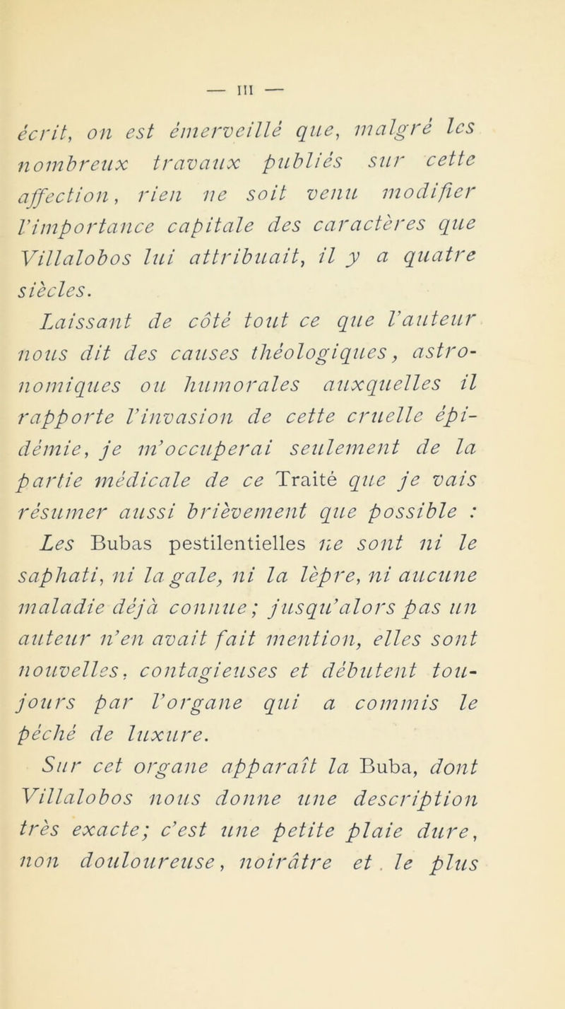 écrit, on est émerveillé que, malgré les nombreux travaux publiés sur cette affection, ríen ve soit venu modifier Vimportance capitale des caracteres que Villalobos lui attribuait, il y a quatre stecles. Laissant de cote tout ce que Vduteur nous dit des causes théologiques, astro- nomiques ou humorales auxquelles il rapporte Vinvasión de cette cruelle épi- démie, je myoccuperai seulement de la partie medícale de ce Traité que je vais résumer aussi brievement que possible : Les Bubas pestilentielles ve sont ni le saphati, ni lagale, ni la lepre, ni aucune maladie deja connne; jusqu’alors pas un anteur n’en avait fait mention, elles sont nouvelles. contagieuses et débutent ton- jours par Vorgane qui a commis le péché de luxure. Sur cet organe apparaít la Buba, dont Villalobos nous donne une description tres exacte; c’est une petite plaie dure, non douloureuse, noirátre et le plus