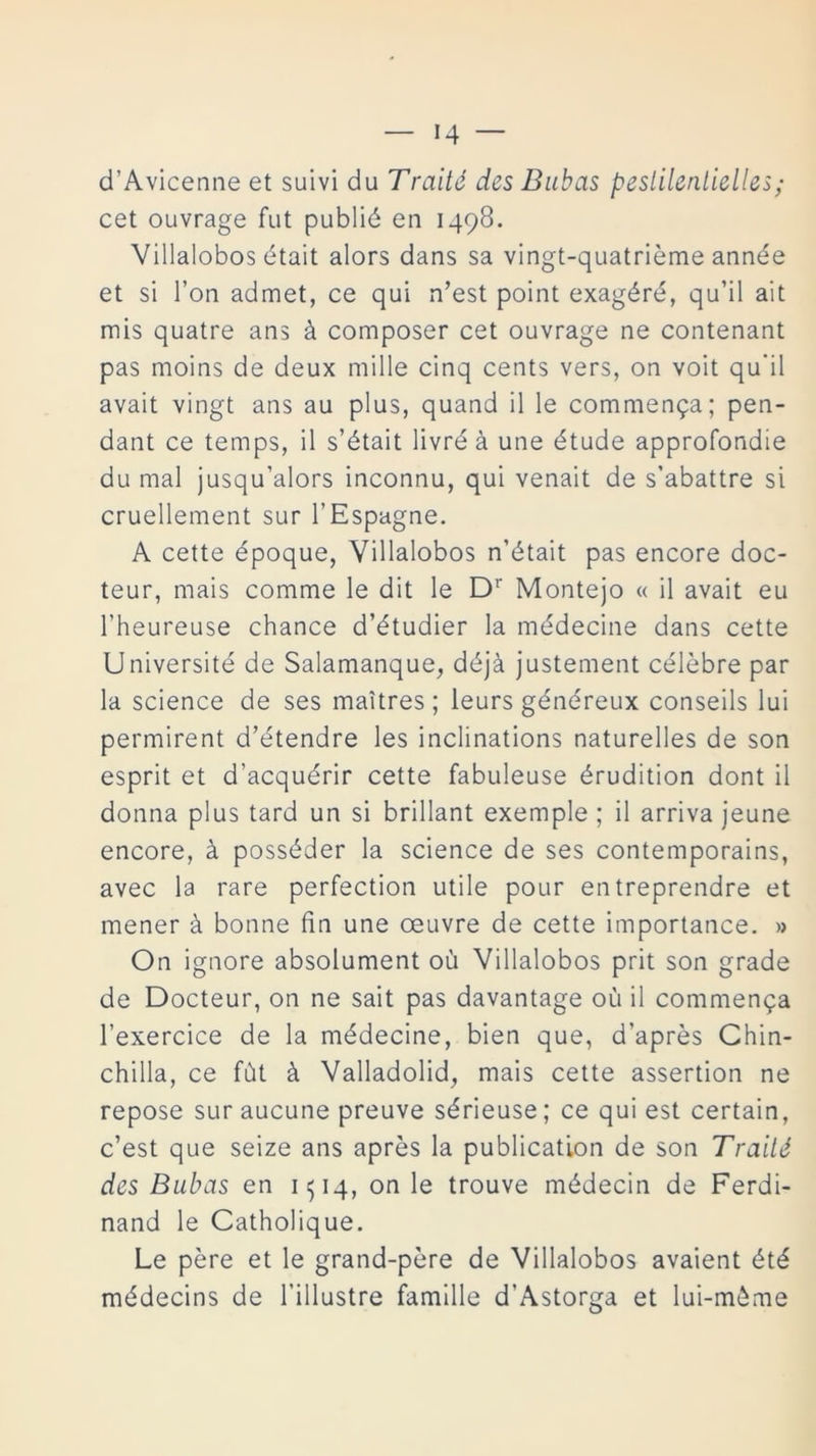 d’Avicenne et suivi du Traitó des Bubas peslilenlielles; cet ouvrage fut publié en 1498. Villalobos était alors dans sa vingt-quatriéme année et si l’on admet, ce qui n’est point exagéré, qu’il ait mis quatre ans á composer cet ouvrage ne contenant pas moins de deux mille cinq cents vers, on voit qu'il avait vingt ans au plus, quand il le commen^a; pen- dant ce temps, il s’était livré á une étude approfondie du mal jusqu’alors inconnu, qui venait de s’abattre si cruellement sur l’Espagne. A cette époque, Villalobos n’était pas encore doc- teur, inais comme le dit le Dr Montejo « il avait eu l’heureuse chance d’étudier la médecine dans cette Université de Salamanque, déjá justement célebre par la Science de ses maitres; leurs généreux conseils lui permirent d’étendre les inclinations naturelles de son esprit et d’acquérir cette fabuleuse érudition dont il donna plus tard un si brillant exemple ; il arriva jeune encore, á posséder la Science de ses contemporains, avec la rare perfection utile pour entreprendre et mener á bonne fin une oeuvre de cette importance. » On ignore absolument oü Villalobos prit son grade de Docteur, on ne sait pas davantage ou il commen^a l’exercice de la médecine, bien que, d'aprés Chin- chilla, ce fút á Valladolid, mais cette assertion ne repose suraucune preuve sérieuse; ce qui est certain, c’est que seize ans aprés la publication de son Trailé des Bubas en 1514, on le trouve médecin de Ferdi- nand le Catholique. Le pére et le grand-pére de Villalobos avaient été médecins de l’illustre famille d’Astorga et lui-méme