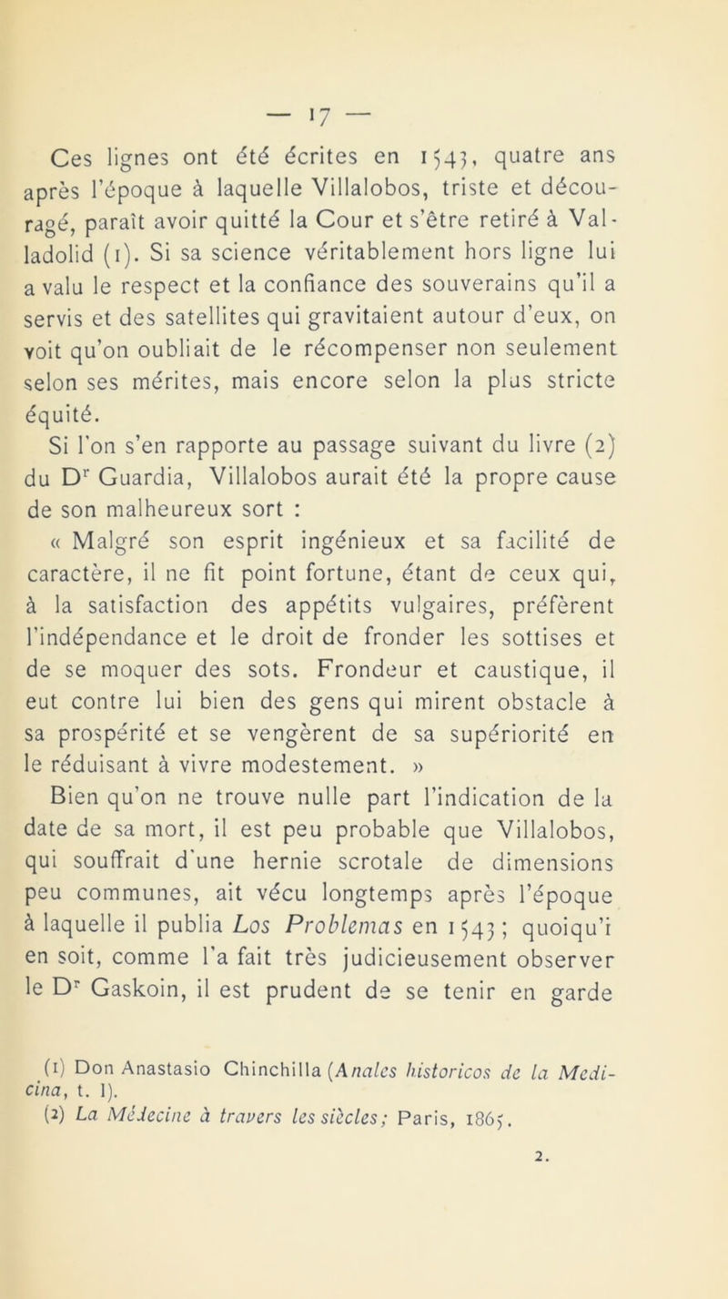 Ces lignes ont été écrites en 154], quatre ans aprés l’époque á laquelle Villalobos, triste et décou- ragé, parait avoir quitté la Cour et s’étre retiré á Val- ladolid (1). Si sa Science véritablement hors ligne lui a valu le respect et la confiance des souverains qu’il a servís et des satellites qui gravitaient autour d’eux, on yoit qu’on oubliait de le récompenser non seulement selon ses mérites, mais encore selon la plus stricte équité. Si Ton s’en rapporte au passage suivant da livre (2) du Dr Guardia, Villalobos aurait été la propre cause de son malheureux sort : « Malgré son esprit ingénieux et sa facilité de caractére, il ne fit point fortune, étant de ceux quir á la satisfaction des appétits vulgaires, préférent l’indépendance et le droit de fronder les sottises et de se moquer des sots. Frondeur et caustique, il eut contre lui bien des gens qui mirent obstacle á sa prospérité et se vengérent de sa supériorité en le réduisant á vivre modestement. » Bien qu’on ne trouve nulle part l’indication de la date de sa mort, il est peu probable que Villalobos, qui souffrait d'une hernie scrotale de dimensions peu communes, ait vécu longtemps aprés l’époque á laquelle il publia Los Problemas en 1543; quoiqu’i en soit, comme l'a fait tres judicieusement observer le Dr Gaskoin, il est prudent de se teñir en garde (1) Don Anastasio Chinchilla (Anales historíeos de la Medi- cina, t. I). (2) La Médecine á travers lessiecles; Paris, 186). 2.