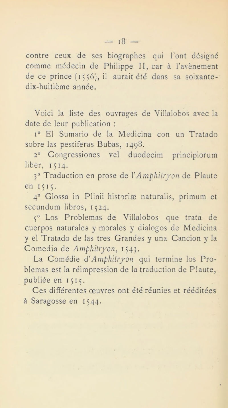 contre ceux de ses biographes qui l’ont désigné comme médecin de Phiüppe II, car á l’avénement de ce prince (15 56}, il aurait été dans sa soixante- dix-huitieme année. Voici la liste des ouvrages de Villalobos avec la date de leur publication : i° El Sumario de la Medicina con un Tratado sobre las pestíferas Bubas, 1498. 2o Congressiones vel duodecim principiorum liber, 1514. 30 Traduction en prose de Y Amphilryon de Plaute en 1313. 4o Glossa in Plinii historias naturalis, primum et secundum libros, 1324. 30 Los Problemas de Villalobos que trata de cuerpos naturales y morales y diálogos de Medicina y el Tratado de las tres Grandes y una Canción y la Comedia de Amphilryon, 1543. La Comédie d'Amphilryon qui termine los Pro- blemas est la réimpression de la traduction de Plaute, publiée en 1313. Ces différentes oeuvres ont été réunies et rééditées á Saragosse en 1544.