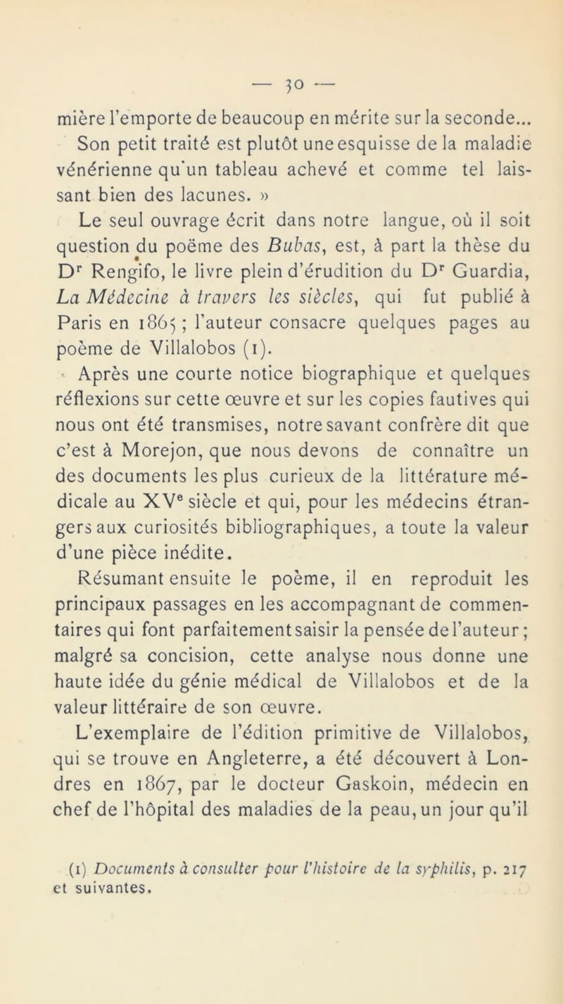 miére l’emporte de beaucoup en mérite sur la seconde... Son petit traité est plutót uneesquisse de la maladie vénérienne qu'un tableau achevé et comme tel lais- sant bien des lacunes. » Le seul ouvrage écrit dans notre langue, oü il soit question du poéme des Bubas, est, á part la thése du Dr Rengifo, le livre plein d’érudition du Dr Guardia, La Médecine á travers les siécles, qui fut publié á París en 1863; l’auteur consacre quelques pages au poeme de Villalobos (1). Aprés une courte notice biographique et quelques réflexions sur cette oeuvre et sur les copies fautives qui nous ont été transmises, notresavant confréredit que c’est á Morejon, que nous devons de connaitre un des documents les plus curieux de la littérature mé- dicale au XVe siécle et qui, pour les médecins étran- gersaux curiosités bibliographiques, a toute la valeur d’une piéce inédite. Résumant ensuite le poeme, il en reproduit les principaux passages en les accompagnant de commen- taires qui font parfaitementsaisir la pensée del’auteur; malgré sa concisión, cette analyse nous donne une haute idée du génie médical de Villalobos et de la valeur littéraire de son oeuvre. L’exemplaire de l’édition primitive de Villalobos, qui se trouve en Angleterre, a été découvert á Lon- dres en 1867, par le docteur Gaskoin, médecin en chef de l’hópital des maladies de la peau,un jour qu’il (1) Documents á consultor pour L’histoirc de la syphilis, p. 217 et suivantes.