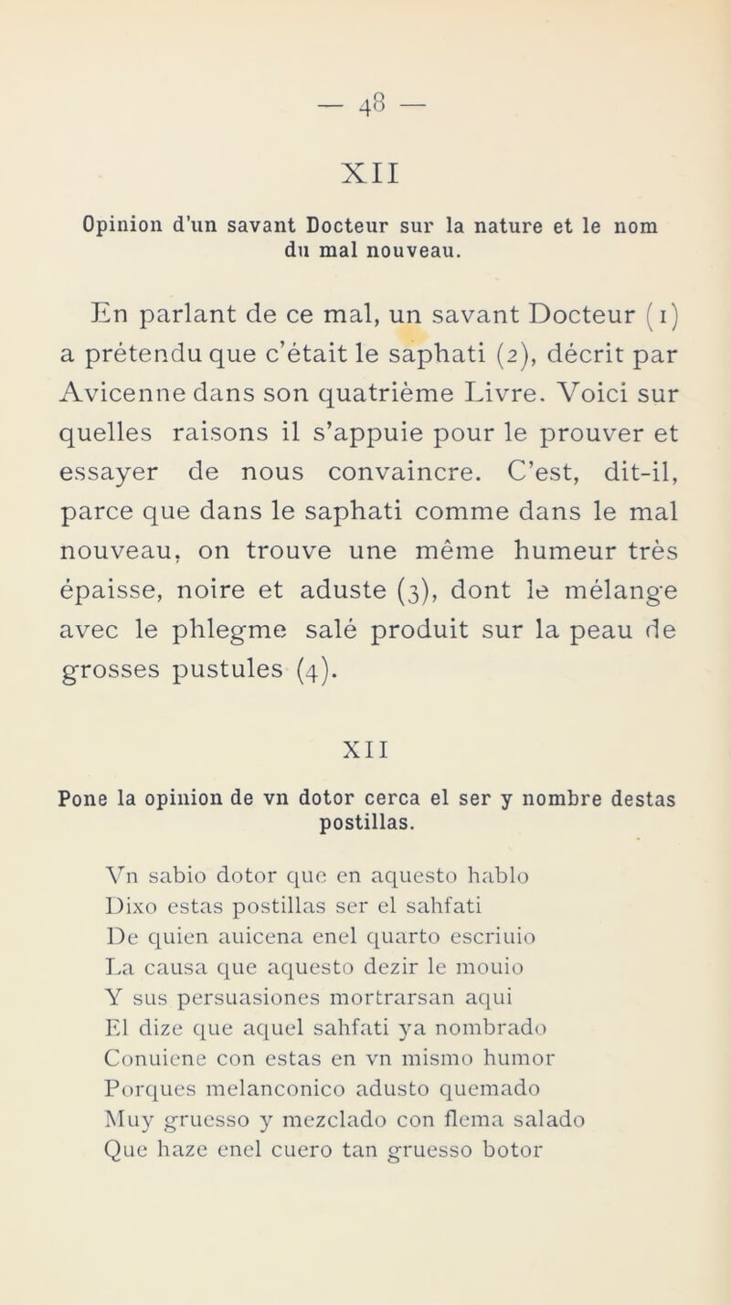 XII Opinión d’un savant Docteur sur la nature et le nom du mal nouveau. En parlant de ce mal, un savant Docteur (i) a prétendu que c’était le saphati (2), décrit par Avicenne dans son quatriéme Livre. Voici sur quelles raisons il s’appuie pour le prouver et essayer de nous convaincre. C’est, dit-il, parce que dans le saphati comme dans le mal nouveau, on trouve une méme humeur tres épaisse, noire et aduste (3), dont le mélange avec le phlegme salé produit sur la peau de grosses pustules (4). XII Pone la opinión de vn dotor cerca el ser y nombre destas postillas. Vn sabio dotor que en aquesto hablo Dixo estas postillas ser el sahfati De quien auicena enel quarto escriuio La causa que aquesto dezir le mouio Y sus persuasiones mortrarsan aqui El dizc que aquel sahfati ya nombrado Conuiene con estas en vn mismo humor Porqués melanconico adusto quemado Muy gruesso y mezclado con flema salado Que haze enel cuero tan gruesso botor