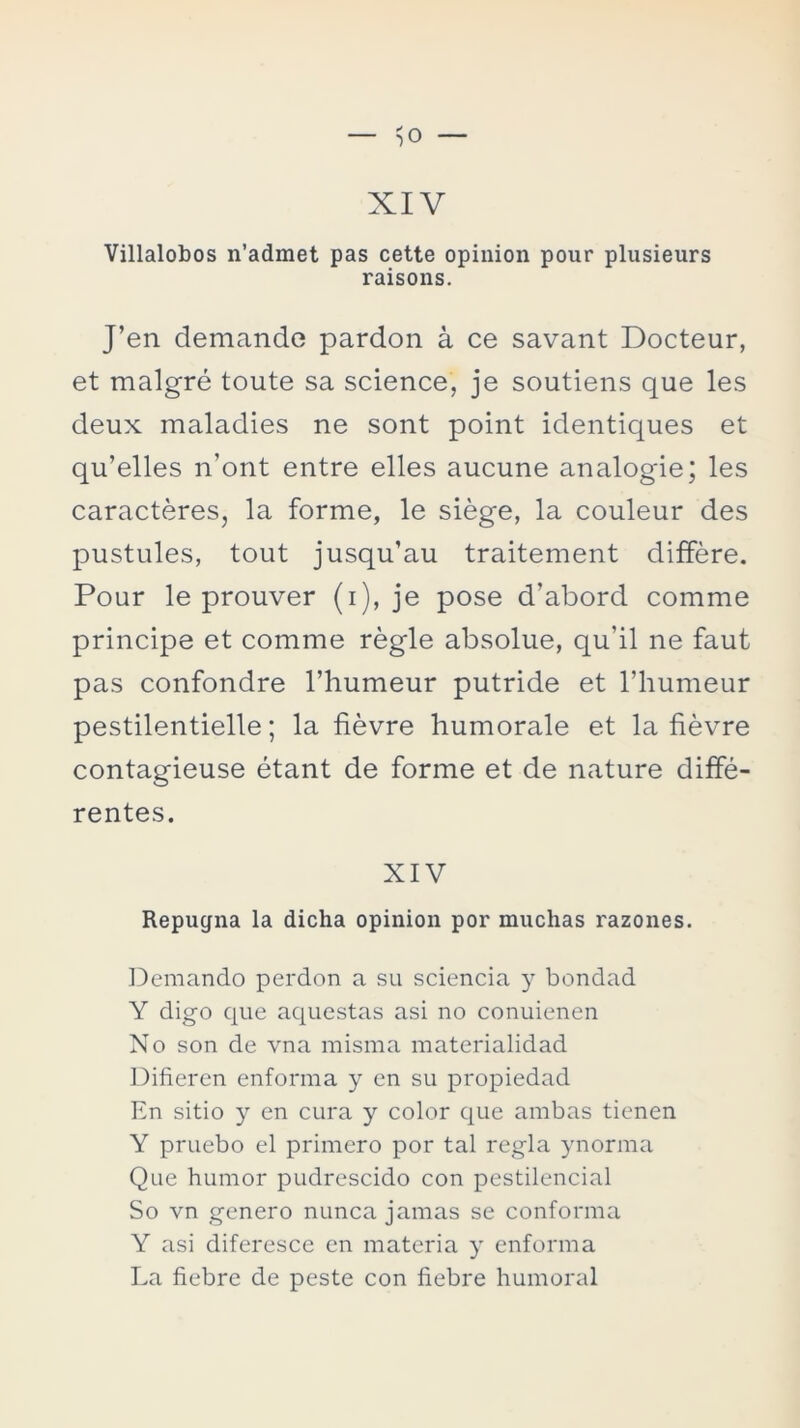 Villalobos n’admet pas cette opinión pour plusieurs raisons. J’en demande pardon á ce savant Docteur, et malgré toute sa Science, je soutiens que les deux maladies ne sont point identiques et qu’elles n’ont entre elles aucune analogie; les caracteres, la forme, le siége, la couleur des pustules, tout jusqu’au traitement différe. Pour le prouver (i), je pose d'abord comme principe et comme régle absolue, qu’il ne faut pas confondre l’humeur putride et l’humeur pestilentielle; la fiévre humorale et la fiévre contagieuse étant de forme et de nature diffé- rentes. XIV Repugna la dicha opinión por muchas razones. Demando perdón a su sciencia y bondad Y digo que aquestas asi no conuienen No son de vna misma materialidad Difieren enforma y en su propiedad En sitio y en cura y color que ambas tienen Y pruebo el primero por tal regla ynorma Que humor pudrescido con pestilencial So vn genero nunca jamas se conforma Y asi diferesce en materia y enforma La fiebre de peste con fiebre humoral