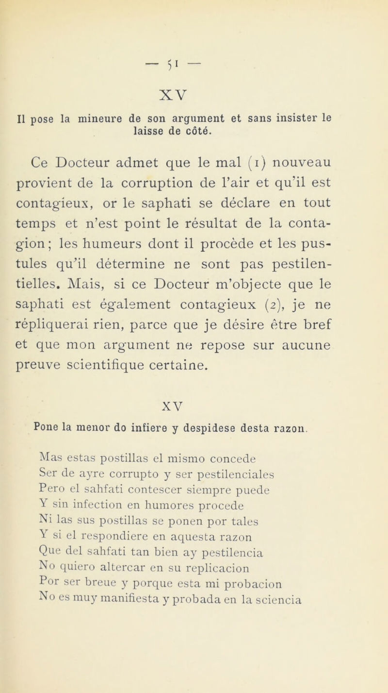 II pose la mineure de son argument et sans insister le laisse de cóté. Ce Docteur admet que le mal (i) nouveau provient de la corruption de l’air et qu'il est contagíeux, or le saphati se déclare en tout temps et n’est point le résultat de la conta- gión ; les humeurs dont il procede et les pus- tules qu’il détermine ne sont pas pestilen- tielles. Alais, si ce Docteur m’objecte que le saphati est également contagieux (2), je ne répliquerai rien, parce que je désire étre bref et que mon argument ne repose sur aucune preuve scientifique certaine. XV Pone la menor do infiere y despidese desta razón. Mas estas postillas el mismo concede Ser de ayre corrupto y ser pestilenciales Pero el sahfati contescer siempre puede Y sin infection en humores procede Ni las sus postillas se ponen por tales Y si el respondiere en aquesta razón Que del sahfati tan bien ay pestilencia No quiero altercar en su implicación Por ser breuc y porque esta mi probación No es muy manifiesta y probada en la sciencia