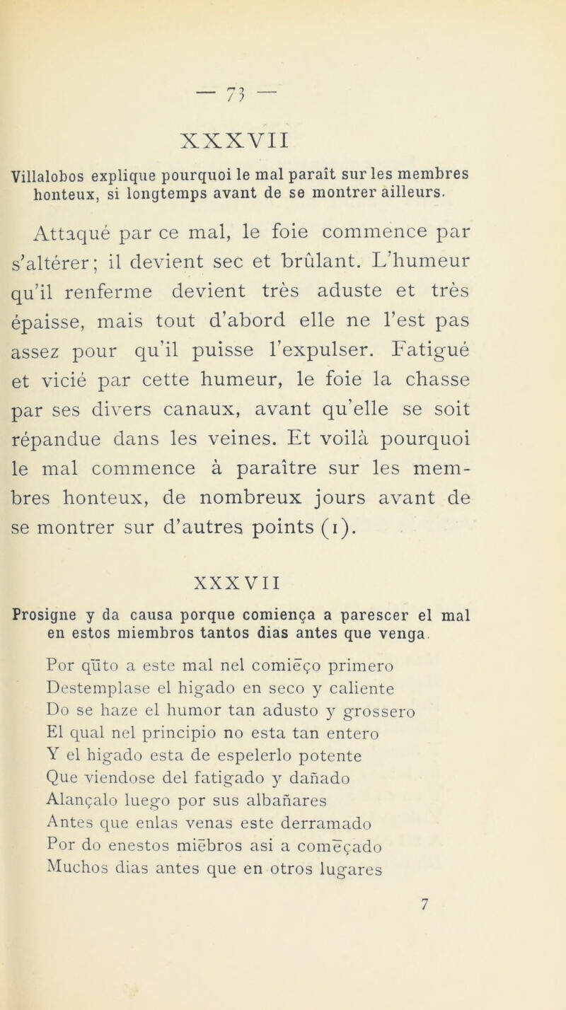 XXXVII Villalobos explique pourquoi le mal parait sur les membres honteux, si longtemps avant de se montrer ailleurs. Attaqué par ce mal, le foie commence par s’altérer; il clevient sec et brulant. L’humeur qu’il renferme devient tres aduste et tres épaisse, mais tout d’abord elle ne l’est pas assez pour qu’il puisse l’expulser. Fatigué et vicié par cette humeur, le foie la chasse par ses divers canaux, avant qu’elle se soit répandue dans les veines. Et voilá pourquoi le mal commence á paraitre sur les mem- bres honteux, de nombreux jours avant de se montrer sur d’autres points (i). XXXVII Prosigne y da causa porque comienza a parescer el mal en estos miembros tantos dias antes que venga Por qñto a este mal nel comiego primero Destemplase el higado en seco y caliente Do se haze el humor tan adusto y grossero El qual nel principio no esta tan entero Y el higado esta de espelerlo potente Que viéndose del fatigado y dañado Ahíncalo luego por sus albañares Antes que enlas venas este derramado Por do enestos miebros asi a comegado Muchos dias antes que en otros lugares 7